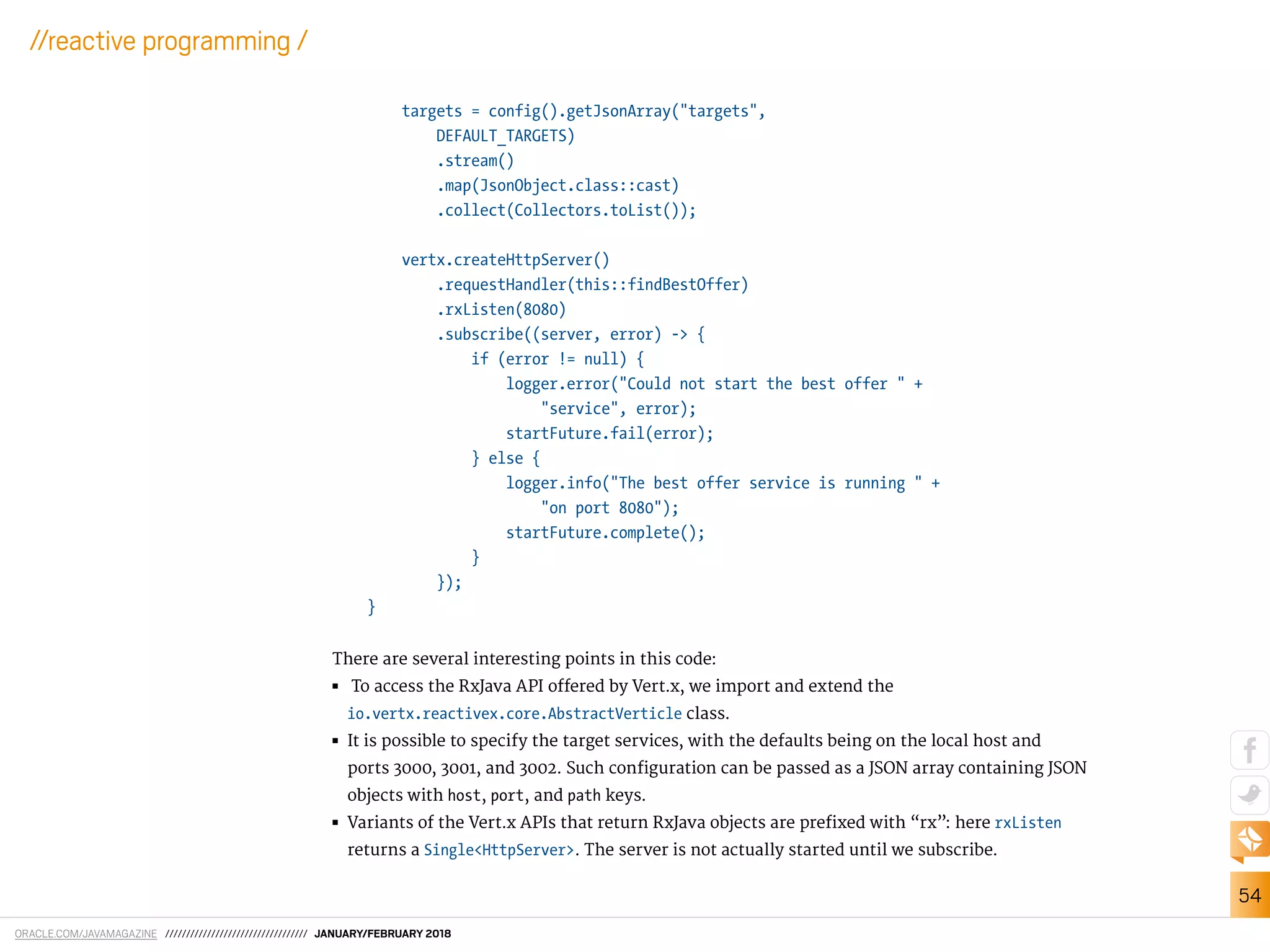 ORACLE.COM/JAVAMAGAZINE ////////////////////////////////// JANUARY/FEBRUARY 2018
54
//reactive programming /
targets = config().getJsonArray("targets",
DEFAULT_TARGETS)
.stream()
.map(JsonObject.class::cast)
.collect(Collectors.toList());
vertx.createHttpServer()
.requestHandler(this::findBestOffer)
.rxListen(8080)
.subscribe((server, error) -> {
if (error != null) {
logger.error("Could not start the best offer " +
"service", error);
startFuture.fail(error);
} else {
logger.info("The best offer service is running " +
"on port 8080");
startFuture.complete();
}
});
}
There are several interesting points in this code:
■■ To access the RxJava API ofered by Vert.x, we import and extend the
io.vertx.reactivex.core.AbstractVerticle class.
■■ It is possible to specify the target services, with the defaults being on the local host and
ports 3000, 3001, and 3002. Such coniguration can be passed as a JSON array containing JSON
objects with host, port, and path keys.
■■ Variants of the Vert.x APIs that return RxJava objects are preixed with “rx”: here rxListen
returns a Single<HttpServer>. The server is not actually started until we subscribe.
 
