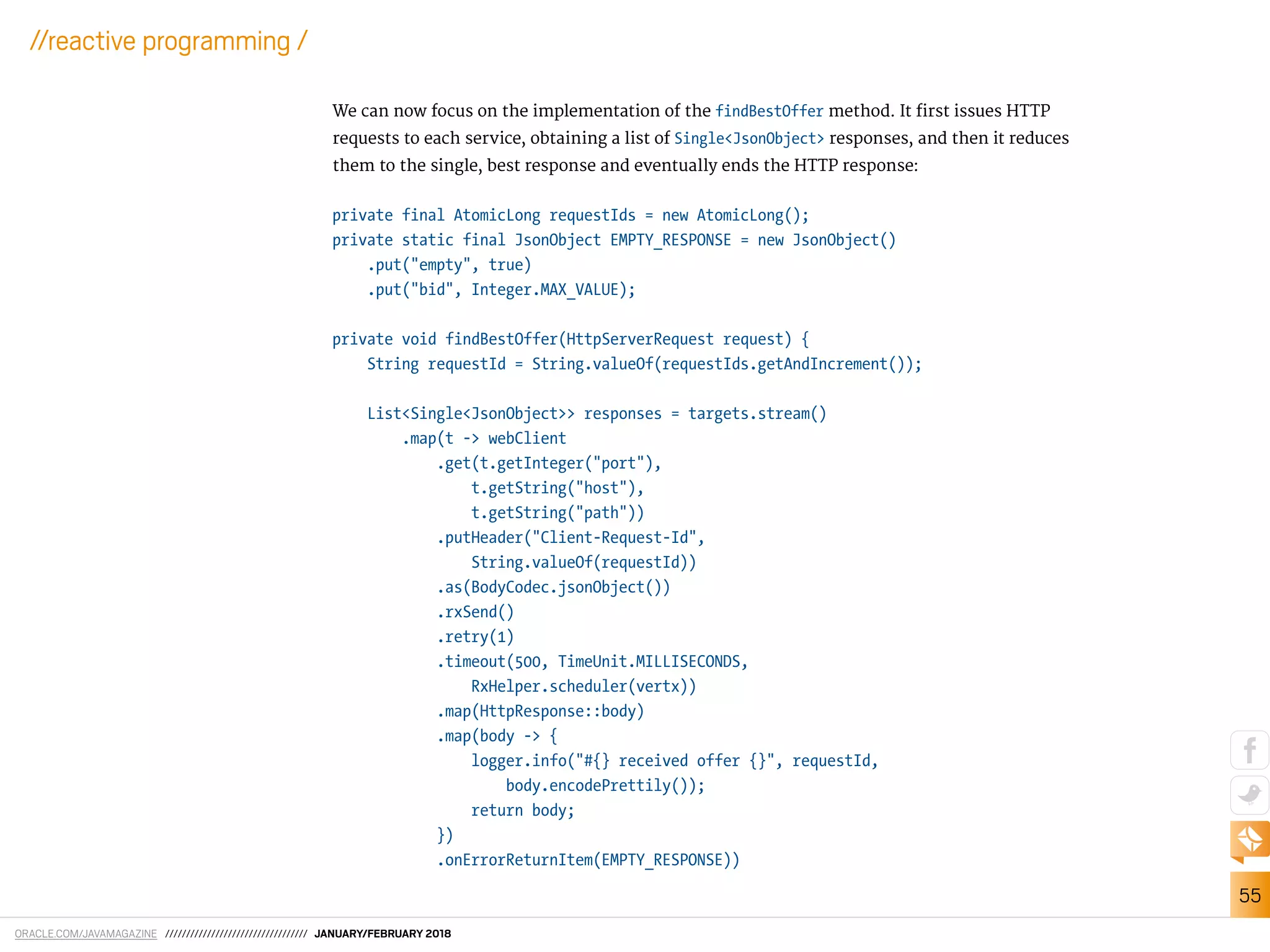ORACLE.COM/JAVAMAGAZINE ////////////////////////////////// JANUARY/FEBRUARY 2018
55
//reactive programming /
We can now focus on the implementation of the findBestOffer method. It irst issues HTTP
requests to each service, obtaining a list of Single<JsonObject> responses, and then it reduces
them to the single, best response and eventually ends the HTTP response:
private final AtomicLong requestIds = new AtomicLong();
private static final JsonObject EMPTY_RESPONSE = new JsonObject()
.put("empty", true)
.put("bid", Integer.MAX_VALUE);
private void findBestOffer(HttpServerRequest request) {
String requestId = String.valueOf(requestIds.getAndIncrement());
List<Single<JsonObject>> responses = targets.stream()
.map(t -> webClient
.get(t.getInteger("port"),
t.getString("host"),
t.getString("path"))
.putHeader("Client-Request-Id",
String.valueOf(requestId))
.as(BodyCodec.jsonObject())
.rxSend()
.retry(1)
.timeout(500, TimeUnit.MILLISECONDS,
RxHelper.scheduler(vertx))
.map(HttpResponse::body)
.map(body -> {
logger.info("#{} received offer {}", requestId,
body.encodePrettily());
return body;
})
.onErrorReturnItem(EMPTY_RESPONSE))
 