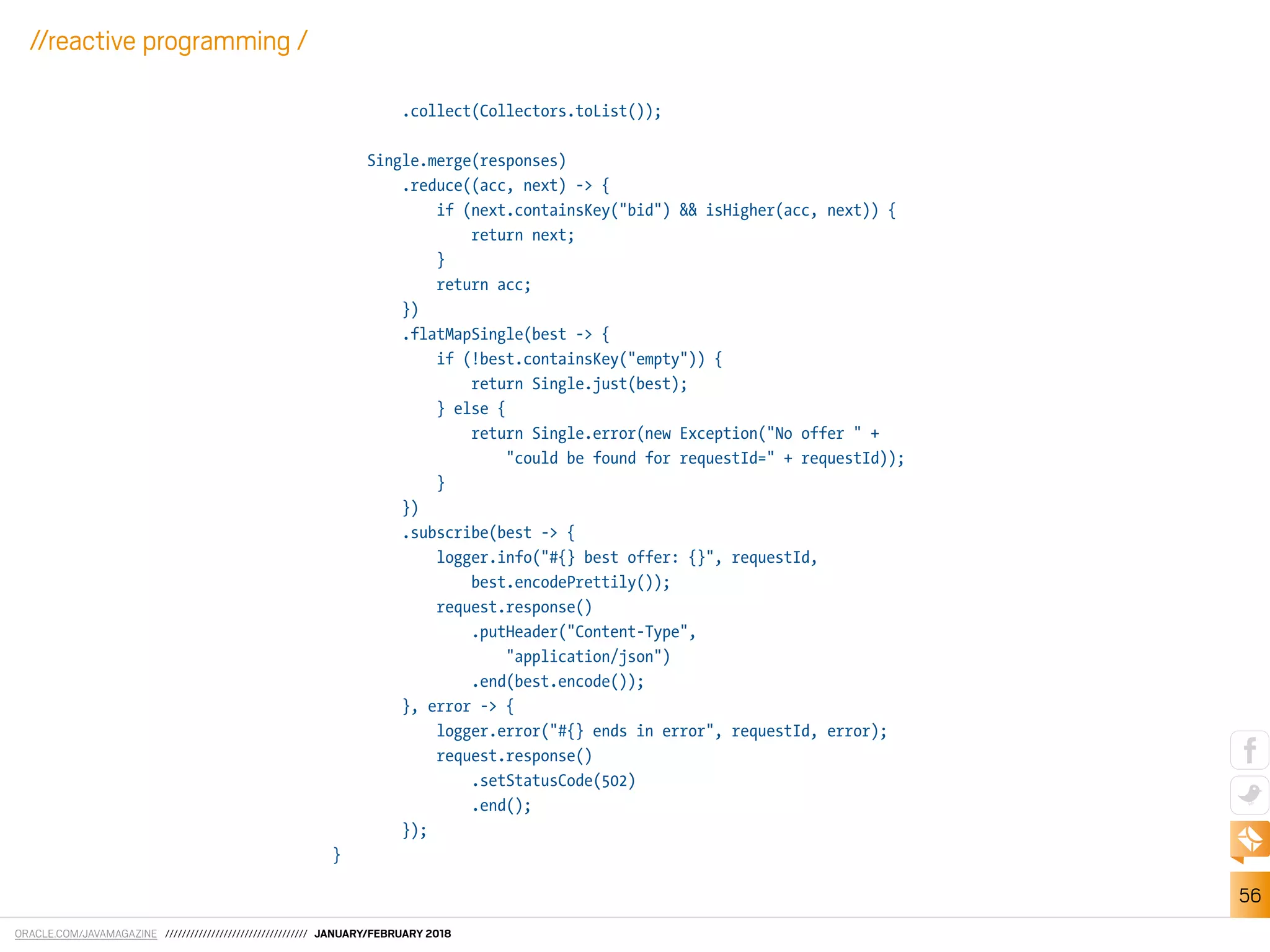 ORACLE.COM/JAVAMAGAZINE ////////////////////////////////// JANUARY/FEBRUARY 2018
56
//reactive programming /
.collect(Collectors.toList());
Single.merge(responses)
.reduce((acc, next) -> {
if (next.containsKey("bid") && isHigher(acc, next)) {
return next;
}
return acc;
})
.flatMapSingle(best -> {
if (!best.containsKey("empty")) {
return Single.just(best);
} else {
return Single.error(new Exception("No offer " +
"could be found for requestId=" + requestId));
}
})
.subscribe(best -> {
logger.info("#{} best offer: {}", requestId,
best.encodePrettily());
request.response()
.putHeader("Content-Type",
"application/json")
.end(best.encode());
}, error -> {
logger.error("#{} ends in error", requestId, error);
request.response()
.setStatusCode(502)
.end();
});
}
 