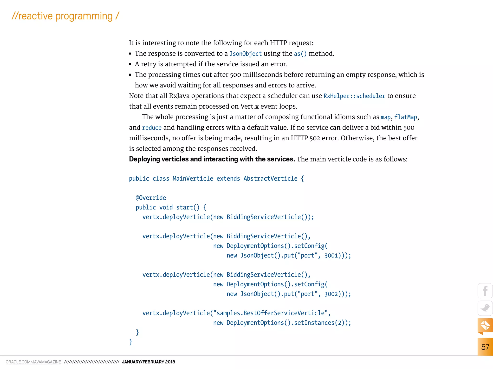ORACLE.COM/JAVAMAGAZINE ////////////////////////////////// JANUARY/FEBRUARY 2018
57
//reactive programming /
It is interesting to note the following for each HTTP request:
■■ The response is converted to a JsonObject using the as() method.
■■ A retry is attempted if the service issued an error.
■■ The processing times out after 500 milliseconds before returning an empty response, which is
how we avoid waiting for all responses and errors to arrive.
Note that all RxJava operations that expect a scheduler can use RxHelper::scheduler to ensure
that all events remain processed on Vert.x event loops.
The whole processing is just a matter of composing functional idioms such as map, flatMap,
and reduce and handling errors with a default value. If no service can deliver a bid within 500
milliseconds, no ofer is being made, resulting in an HTTP 502 error. Otherwise, the best ofer
is selected among the responses received.
Deploying verticles and interacting with the services. The main verticle code is as follows:
public class MainVerticle extends AbstractVerticle {
@Override
public void start() {
vertx.deployVerticle(new BiddingServiceVerticle());
vertx.deployVerticle(new BiddingServiceVerticle(),
new DeploymentOptions().setConfig(
new JsonObject().put("port", 3001)));
vertx.deployVerticle(new BiddingServiceVerticle(),
new DeploymentOptions().setConfig(
new JsonObject().put("port", 3002)));
vertx.deployVerticle("samples.BestOfferServiceVerticle",
new DeploymentOptions().setInstances(2));
}
}
 