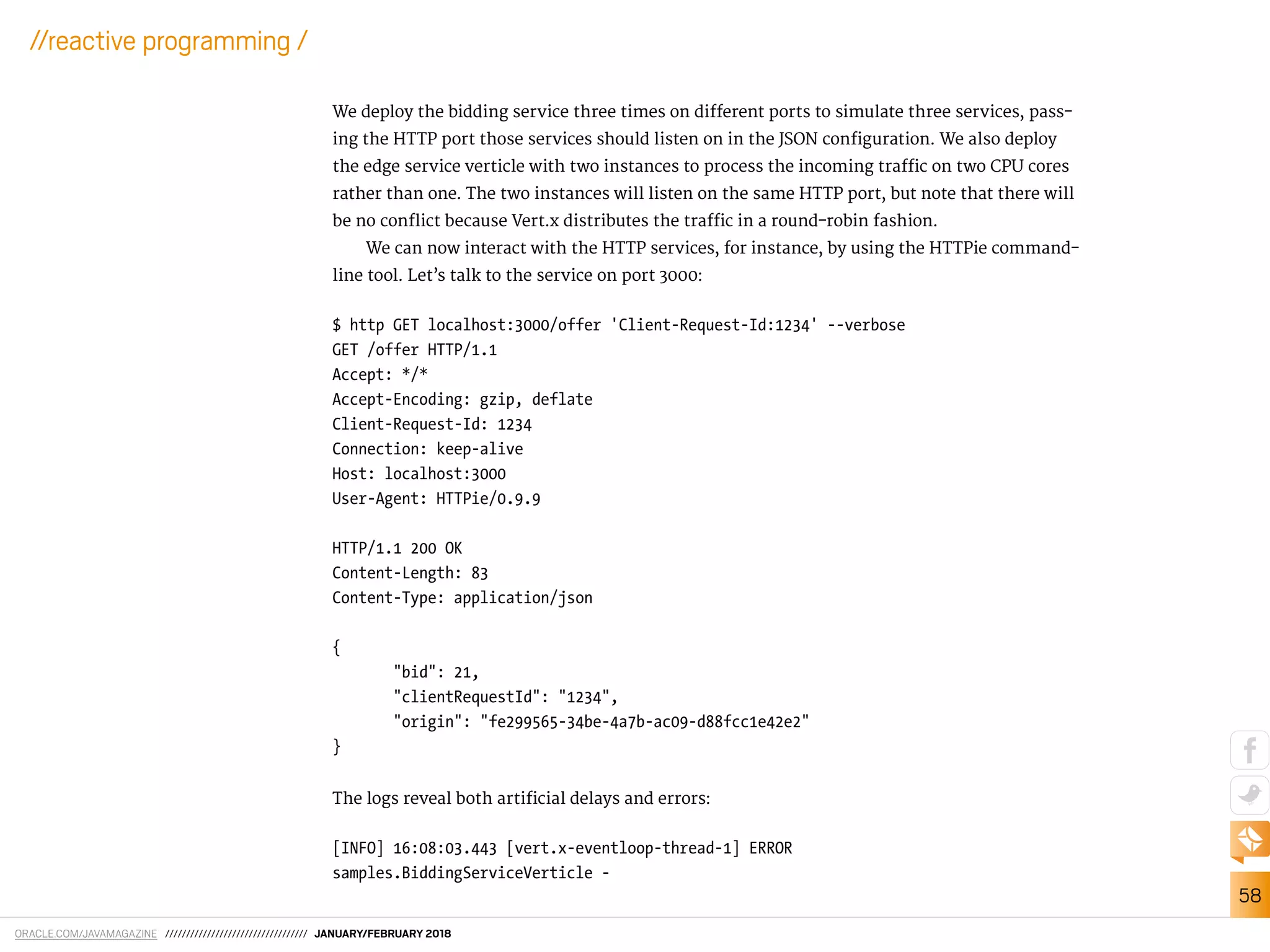 ORACLE.COM/JAVAMAGAZINE ////////////////////////////////// JANUARY/FEBRUARY 2018
58
//reactive programming /
We deploy the bidding service three times on diferent ports to simulate three services, pass-
ing the HTTP port those services should listen on in the JSON coniguration. We also deploy
the edge service verticle with two instances to process the incoming traic on two CPU cores
rather than one. The two instances will listen on the same HTTP port, but note that there will
be no conlict because Vert.x distributes the traic in a round-robin fashion.
We can now interact with the HTTP services, for instance, by using the HTTPie command-
line tool. Let’s talk to the service on port 3000:
$ http GET localhost:3000/offer 'Client-Request-Id:1234' --verbose
GET /offer HTTP/1.1
Accept: */*
Accept-Encoding: gzip, deflate
Client-Request-Id: 1234
Connection: keep-alive
Host: localhost:3000
User-Agent: HTTPie/0.9.9
HTTP/1.1 200 OK
Content-Length: 83
Content-Type: application/json
{
"bid": 21,
"clientRequestId": "1234",
"origin": "fe299565-34be-4a7b-ac09-d88fcc1e42e2"
}
The logs reveal both artiicial delays and errors:
[INFO] 16:08:03.443 [vert.x-eventloop-thread-1] ERROR
samples.BiddingServiceVerticle -
 