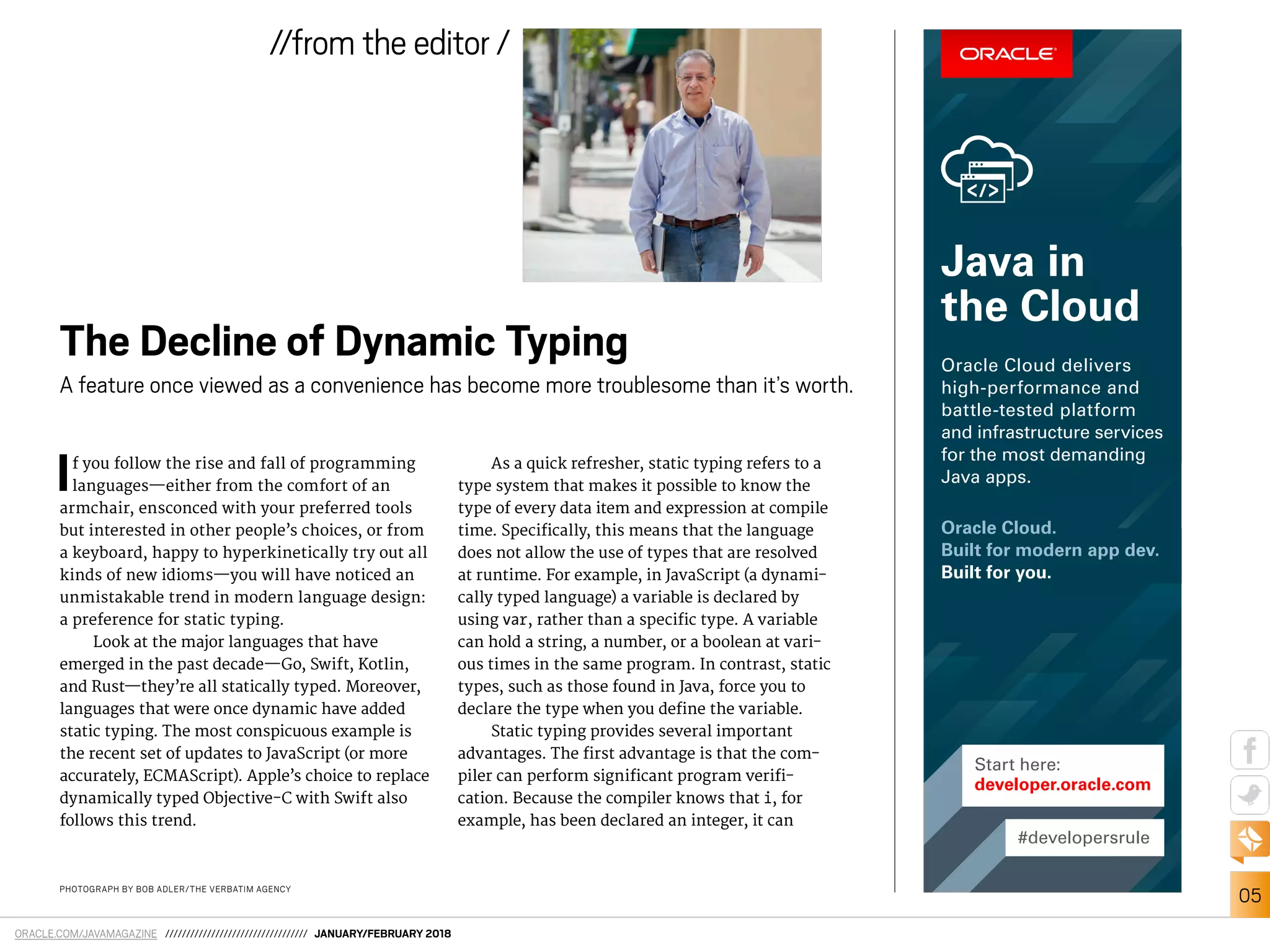 ORACLE.COM/JAVAMAGAZINE ////////////////////////////////// JANUARY/FEBRUARY 2018
05
//from the editor /
PHOTOGRAPH BY BOB ADLER/THE VERBATIM AGENCY
If you follow the rise and fall of programming
languages—either from the comfort of an
armchair, ensconced with your preferred tools
but interested in other people’s choices, or from
a keyboard, happy to hyperkinetically try out all
kinds of new idioms—you will have noticed an
unmistakable trend in modern language design:
a preference for static typing.
Look at the major languages that have
emerged in the past decade—Go, Swift, Kotlin,
and Rust—they’re all statically typed. Moreover,
languages that were once dynamic have added
static typing. The most conspicuous example is
the recent set of updates to JavaScript (or more
accurately, ECMAScript). Apple’s choice to replace
dynamically typed Objective-C with Swift also
follows this trend.
As a quick refresher, static typing refers to a
type system that makes it possible to know the
type of every data item and expression at compile
time. Speciically, this means that the language
does not allow the use of types that are resolved
at runtime. For example, in JavaScript (a dynami-
cally typed language) a variable is declared by
using var, rather than a speciic type. A variable
can hold a string, a number, or a boolean at vari-
ous times in the same program. In contrast, static
types, such as those found in Java, force you to
declare the type when you deine the variable.
Static typing provides several important
advantages. The irst advantage is that the com-
piler can perform signiicant program verii-
cation. Because the compiler knows that i, for
example, has been declared an integer, it can
The Decline of Dynamic Typing
A feature once viewed as a convenience has become more troublesome than it’s worth.
#developersrule
Start here:
developer.oracle.com
Oracle Cloud.
Built for modern app dev.
Built for you.
Oracle Cloud delivers
high-performance and
battle-tested platform
and infrastructure services
for the most demanding
Java apps.
Java in
the Cloud
 