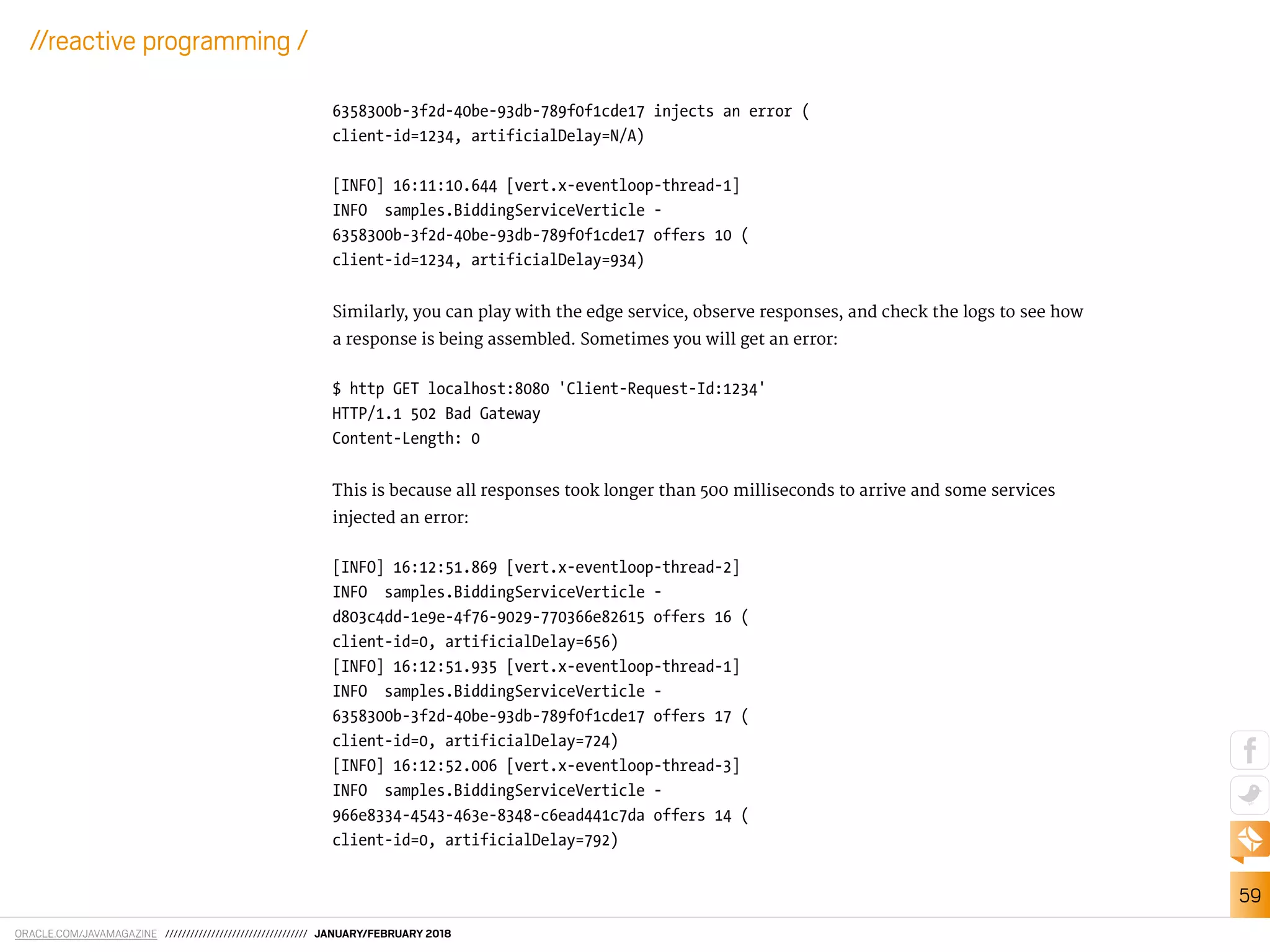 ORACLE.COM/JAVAMAGAZINE ////////////////////////////////// JANUARY/FEBRUARY 2018
59
//reactive programming /
6358300b-3f2d-40be-93db-789f0f1cde17 injects an error (
client-id=1234, artificialDelay=N/A)
[INFO] 16:11:10.644 [vert.x-eventloop-thread-1]
INFO samples.BiddingServiceVerticle -
6358300b-3f2d-40be-93db-789f0f1cde17 offers 10 (
client-id=1234, artificialDelay=934)
Similarly, you can play with the edge service, observe responses, and check the logs to see how
a response is being assembled. Sometimes you will get an error:
$ http GET localhost:8080 'Client-Request-Id:1234'
HTTP/1.1 502 Bad Gateway
Content-Length: 0
This is because all responses took longer than 500 milliseconds to arrive and some services
injected an error:
[INFO] 16:12:51.869 [vert.x-eventloop-thread-2]
INFO samples.BiddingServiceVerticle -
d803c4dd-1e9e-4f76-9029-770366e82615 offers 16 (
client-id=0, artificialDelay=656)
[INFO] 16:12:51.935 [vert.x-eventloop-thread-1]
INFO samples.BiddingServiceVerticle -
6358300b-3f2d-40be-93db-789f0f1cde17 offers 17 (
client-id=0, artificialDelay=724)
[INFO] 16:12:52.006 [vert.x-eventloop-thread-3]
INFO samples.BiddingServiceVerticle -
966e8334-4543-463e-8348-c6ead441c7da offers 14 (
client-id=0, artificialDelay=792)
 