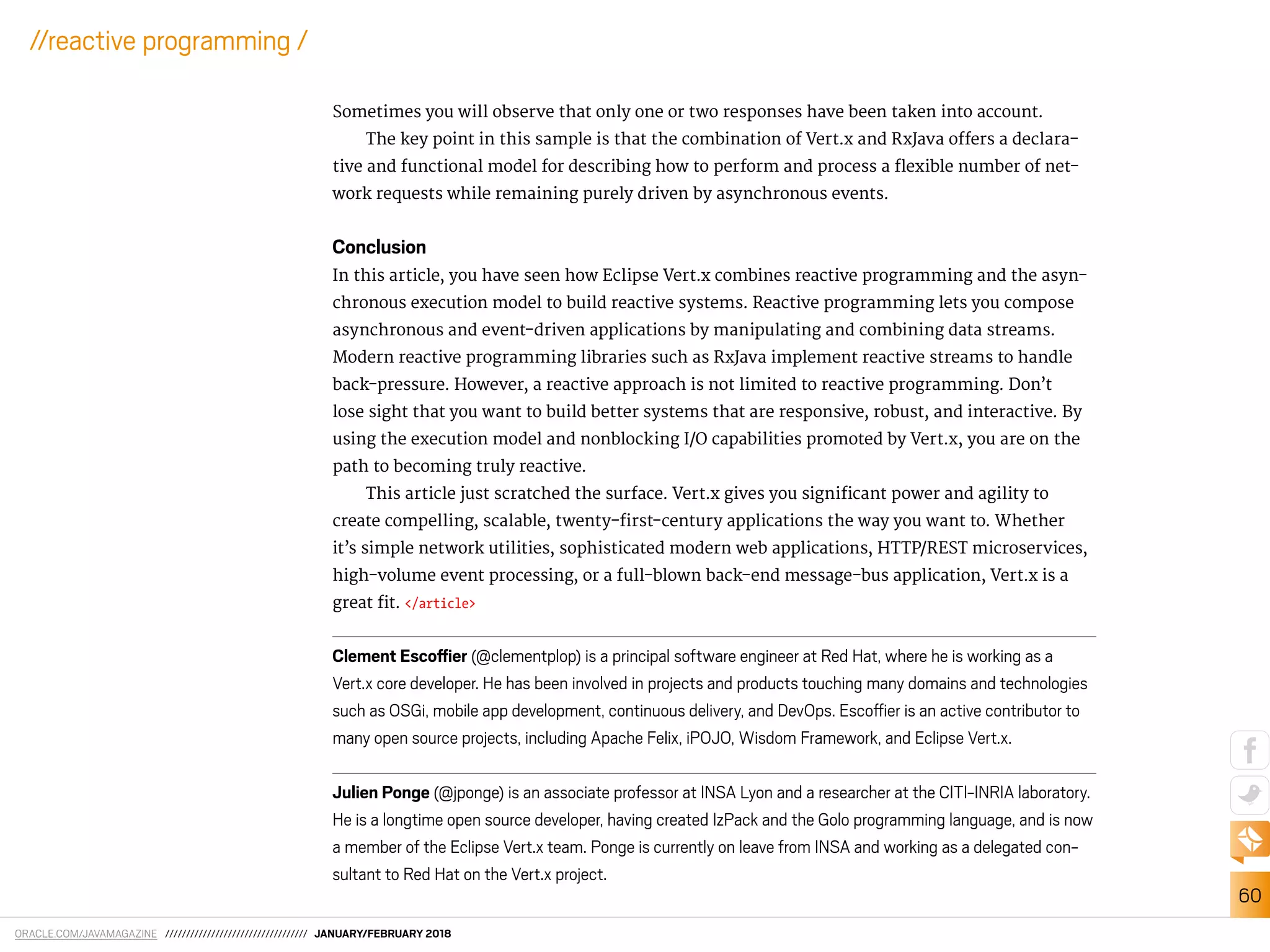 ORACLE.COM/JAVAMAGAZINE ////////////////////////////////// JANUARY/FEBRUARY 2018
60
//reactive programming /
Sometimes you will observe that only one or two responses have been taken into account.
The key point in this sample is that the combination of Vert.x and RxJava ofers a declara-
tive and functional model for describing how to perform and process a lexible number of net-
work requests while remaining purely driven by asynchronous events.
Conclusion
In this article, you have seen how Eclipse Vert.x combines reactive programming and the asyn-
chronous execution model to build reactive systems. Reactive programming lets you compose
asynchronous and event-driven applications by manipulating and combining data streams.
Modern reactive programming libraries such as RxJava implement reactive streams to handle
back-pressure. However, a reactive approach is not limited to reactive programming. Don’t
lose sight that you want to build better systems that are responsive, robust, and interactive. By
using the execution model and nonblocking I/O capabilities promoted by Vert.x, you are on the
path to becoming truly reactive.
This article just scratched the surface. Vert.x gives you signiicant power and agility to
create compelling, scalable, twenty-irst-century applications the way you want to. Whether
it’s simple network utilities, sophisticated modern web applications, HTTP/REST microservices,
high-volume event processing, or a full-blown back-end message-bus application, Vert.x is a
great it. </article>
Clement Escoier (@clementplop) is a principal software engineer at Red Hat, where he is working as a
Vert.x core developer. He has been involved in projects and products touching many domains and technologies
such as OSGi, mobile app development, continuous delivery, and DevOps. Escoier is an active contributor to
many open source projects, including Apache Felix, iPOJO, Wisdom Framework, and Eclipse Vert.x.
Julien Ponge (@jponge) is an associate professor at INSA Lyon and a researcher at the CITI-INRIA laboratory.
He is a longtime open source developer, having created IzPack and the Golo programming language, and is now
a member of the Eclipse Vert.x team. Ponge is currently on leave from INSA and working as a delegated con-
sultant to Red Hat on the Vert.x project.
 
