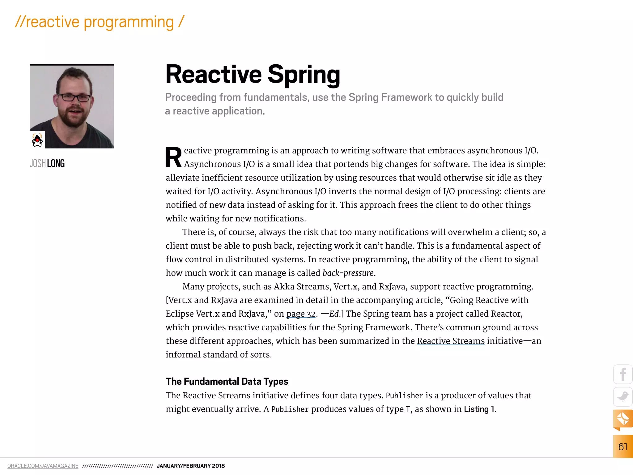 ORACLE.COM/JAVAMAGAZINE ////////////////////////////////// JANUARY/FEBRUARY 2018
61
//reactive programming /
Reactive programming is an approach to writing software that embraces asynchronous I/O.
Asynchronous I/O is a small idea that portends big changes for software. The idea is simple:
alleviate ineicient resource utilization by using resources that would otherwise sit idle as they
waited for I/O activity. Asynchronous I/O inverts the normal design of I/O processing: clients are
notiied of new data instead of asking for it. This approach frees the client to do other things
while waiting for new notiications.
There is, of course, always the risk that too many notiications will overwhelm a client; so, a
client must be able to push back, rejecting work it can’t handle. This is a fundamental aspect of
low control in distributed systems. In reactive programming, the ability of the client to signal
how much work it can manage is called back-pressure.
Many projects, such as Akka Streams, Vert.x, and RxJava, support reactive programming.
[Vert.x and RxJava are examined in detail in the accompanying article, “Going Reactive with
Eclipse Vert.x and RxJava,” on page 32. —Ed.] The Spring team has a project called Reactor,
which provides reactive capabilities for the Spring Framework. There’s common ground across
these diferent approaches, which has been summarized in the Reactive Streams initiative—an
informal standard of sorts.
The Fundamental Data Types
The Reactive Streams initiative deines four data types. Publisher is a producer of values that
might eventually arrive. A Publisher produces values of type T, as shown in Listing 1.
Reactive Spring
Proceeding from fundamentals, use the Spring Framework to quickly build
a reactive application.
JOSHLONG
 