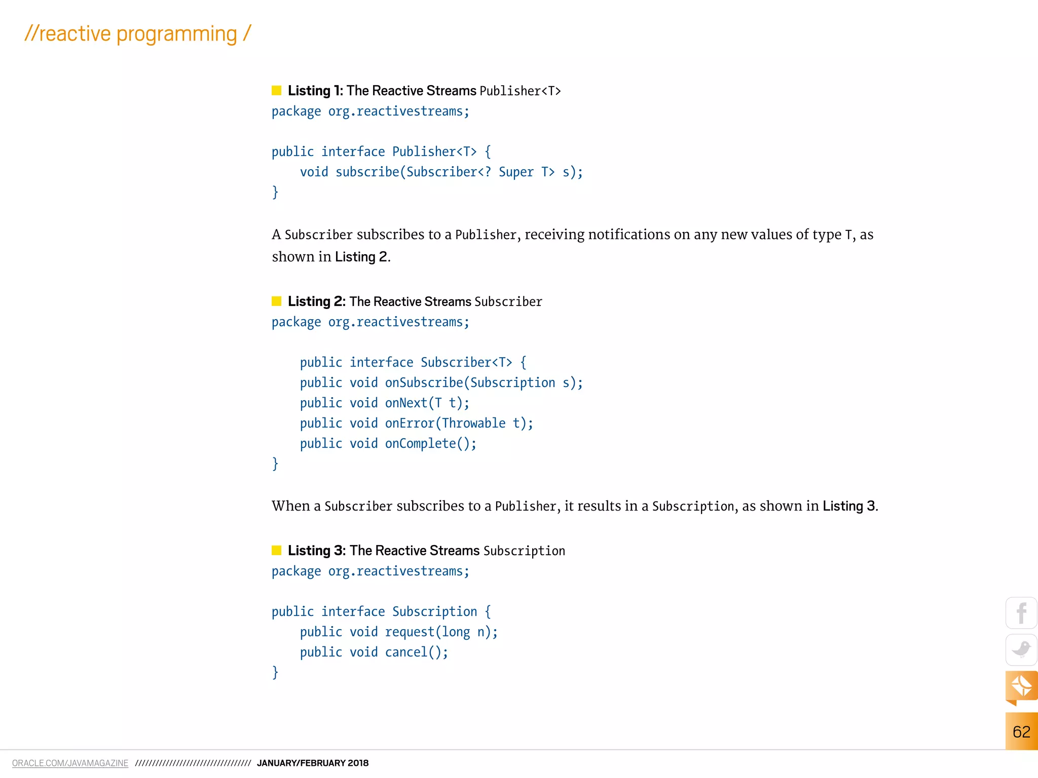 ORACLE.COM/JAVAMAGAZINE ////////////////////////////////// JANUARY/FEBRUARY 2018
62
//reactive programming /
Listing 1: The Reactive Streams Publisher<T>
package org.reactivestreams;
public interface Publisher<T> {
void subscribe(Subscriber<? Super T> s);
}
A Subscriber subscribes to a Publisher, receiving notiications on any new values of type T, as
shown in Listing 2.
Listing 2: The Reactive Streams Subscriber
package org.reactivestreams;
public interface Subscriber<T> {
public void onSubscribe(Subscription s);
public void onNext(T t);
public void onError(Throwable t);
public void onComplete();
}
When a Subscriber subscribes to a Publisher, it results in a Subscription, as shown in Listing 3.
Listing 3: The Reactive Streams Subscription
package org.reactivestreams;
public interface Subscription {
public void request(long n);
public void cancel();
}
 