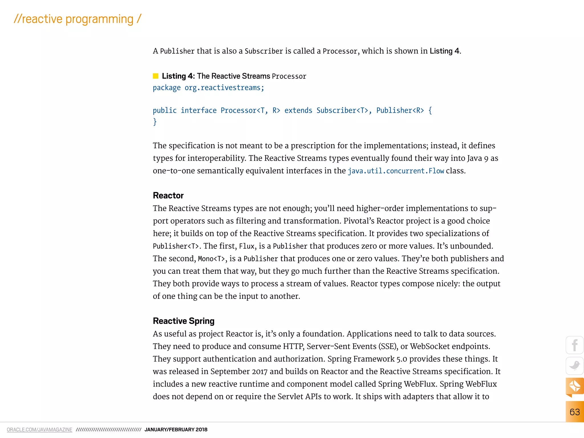 ORACLE.COM/JAVAMAGAZINE ////////////////////////////////// JANUARY/FEBRUARY 2018
63
//reactive programming /
A Publisher that is also a Subscriber is called a Processor, which is shown in Listing 4.
Listing 4: The Reactive Streams Processor
package org.reactivestreams;
public interface Processor<T, R> extends Subscriber<T>, Publisher<R> {
}
The speciication is not meant to be a prescription for the implementations; instead, it deines
types for interoperability. The Reactive Streams types eventually found their way into Java 9 as
one-to-one semantically equivalent interfaces in the java.util.concurrent.Flow class.
Reactor
The Reactive Streams types are not enough; you’ll need higher-order implementations to sup-
port operators such as iltering and transformation. Pivotal’s Reactor project is a good choice
here; it builds on top of the Reactive Streams speciication. It provides two specializations of
Publisher<T>. The irst, Flux, is a Publisher that produces zero or more values. It’s unbounded.
The second, Mono<T>, is a Publisher that produces one or zero values. They’re both publishers and
you can treat them that way, but they go much further than the Reactive Streams speciication.
They both provide ways to process a stream of values. Reactor types compose nicely: the output
of one thing can be the input to another.
Reactive Spring
As useful as project Reactor is, it’s only a foundation. Applications need to talk to data sources.
They need to produce and consume HTTP, Server-Sent Events (SSE), or WebSocket endpoints.
They support authentication and authorization. Spring Framework 5.0 provides these things. It
was released in September 2017 and builds on Reactor and the Reactive Streams speciication. It
includes a new reactive runtime and component model called Spring WebFlux. Spring WebFlux
does not depend on or require the Servlet APIs to work. It ships with adapters that allow it to
 