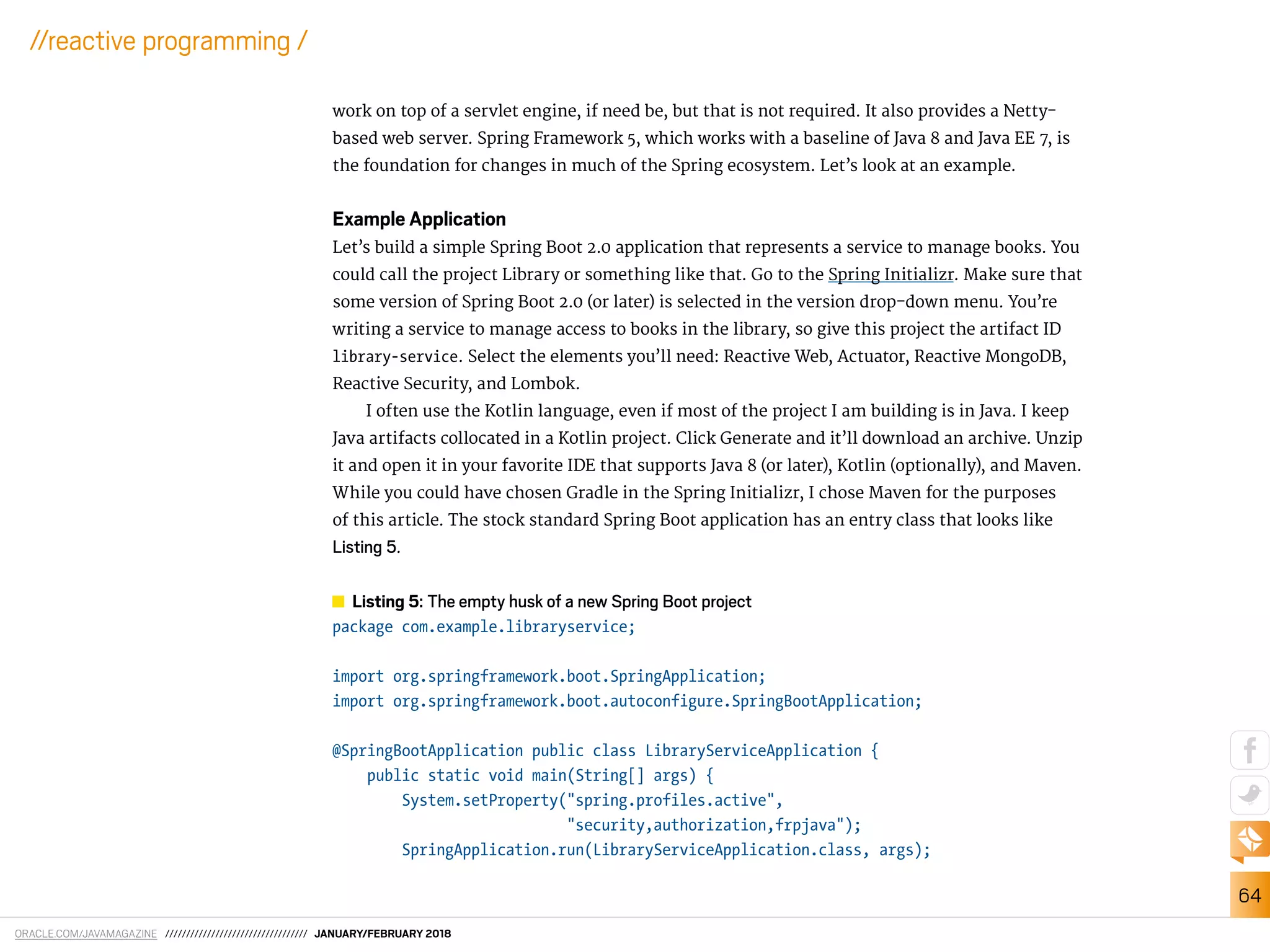 ORACLE.COM/JAVAMAGAZINE ////////////////////////////////// JANUARY/FEBRUARY 2018
64
//reactive programming /
work on top of a servlet engine, if need be, but that is not required. It also provides a Netty-
based web server. Spring Framework 5, which works with a baseline of Java 8 and Java EE 7, is
the foundation for changes in much of the Spring ecosystem. Let’s look at an example.
Example Application
Let’s build a simple Spring Boot 2.0 application that represents a service to manage books. You
could call the project Library or something like that. Go to the Spring Initializr. Make sure that
some version of Spring Boot 2.0 (or later) is selected in the version drop-down menu. You’re
writing a service to manage access to books in the library, so give this project the artifact ID
library-service. Select the elements you’ll need: Reactive Web, Actuator, Reactive MongoDB,
Reactive Security, and Lombok.
I often use the Kotlin language, even if most of the project I am building is in Java. I keep
Java artifacts collocated in a Kotlin project. Click Generate and it’ll download an archive. Unzip
it and open it in your favorite IDE that supports Java 8 (or later), Kotlin (optionally), and Maven.
While you could have chosen Gradle in the Spring Initializr, I chose Maven for the purposes
of this article. The stock standard Spring Boot application has an entry class that looks like
Listing 5.
Listing 5: The empty husk of a new Spring Boot project
package com.example.libraryservice;
import org.springframework.boot.SpringApplication;
import org.springframework.boot.autoconfigure.SpringBootApplication;
@SpringBootApplication public class LibraryServiceApplication {
public static void main(String[] args) {
System.setProperty("spring.profiles.active",
"security,authorization,frpjava");
SpringApplication.run(LibraryServiceApplication.class, args);
 