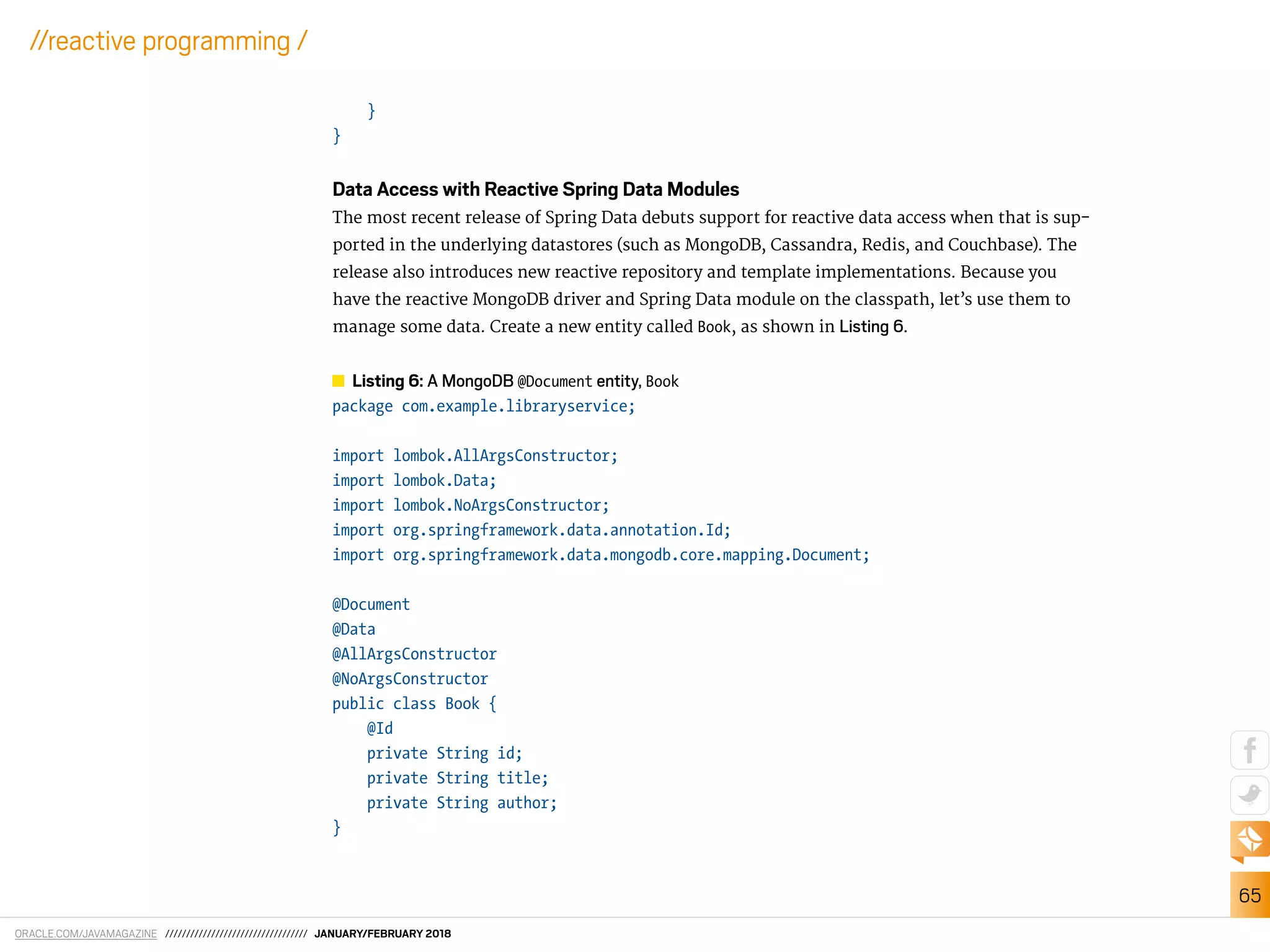 ORACLE.COM/JAVAMAGAZINE ////////////////////////////////// JANUARY/FEBRUARY 2018
65
//reactive programming /
}
}
Data Access with Reactive Spring Data Modules
The most recent release of Spring Data debuts support for reactive data access when that is sup-
ported in the underlying datastores (such as MongoDB, Cassandra, Redis, and Couchbase). The
release also introduces new reactive repository and template implementations. Because you
have the reactive MongoDB driver and Spring Data module on the classpath, let’s use them to
manage some data. Create a new entity called Book, as shown in Listing 6.
Listing 6: A MongoDB @Document entity, Book
package com.example.libraryservice;
import lombok.AllArgsConstructor;
import lombok.Data;
import lombok.NoArgsConstructor;
import org.springframework.data.annotation.Id;
import org.springframework.data.mongodb.core.mapping.Document;
@Document
@Data
@AllArgsConstructor
@NoArgsConstructor
public class Book {
@Id
private String id;
private String title;
private String author;
}
 