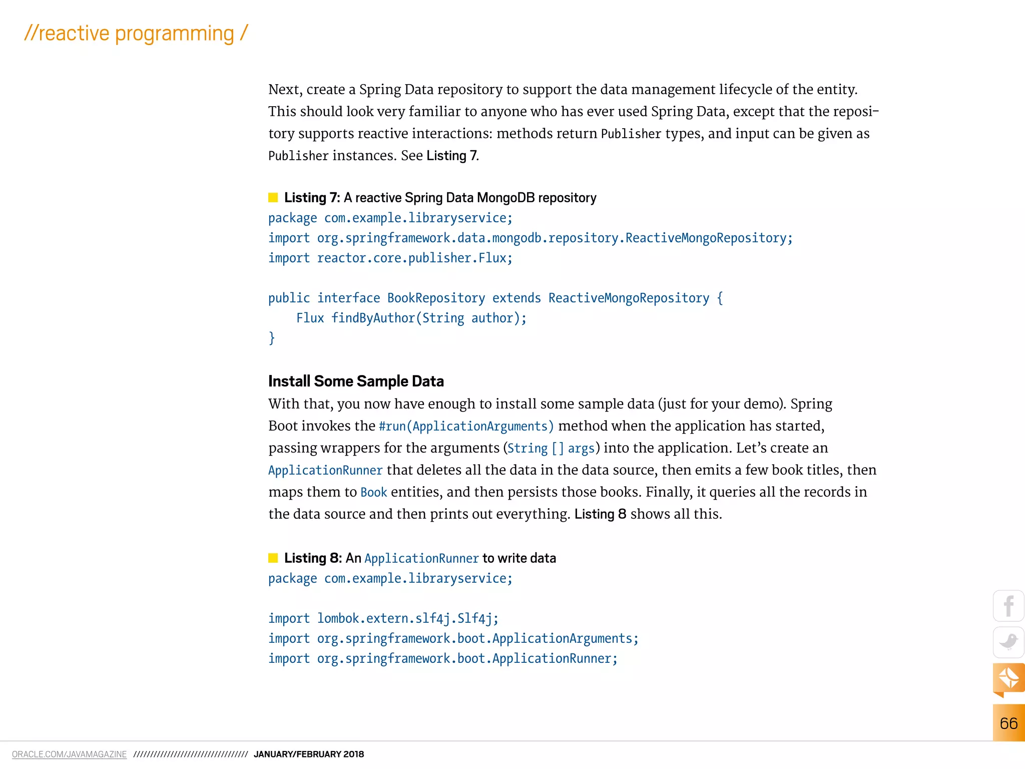 ORACLE.COM/JAVAMAGAZINE ////////////////////////////////// JANUARY/FEBRUARY 2018
66
//reactive programming /
Next, create a Spring Data repository to support the data management lifecycle of the entity.
This should look very familiar to anyone who has ever used Spring Data, except that the reposi-
tory supports reactive interactions: methods return Publisher types, and input can be given as
Publisher instances. See Listing 7.
Listing 7: A reactive Spring Data MongoDB repository
package com.example.libraryservice;
import org.springframework.data.mongodb.repository.ReactiveMongoRepository;
import reactor.core.publisher.Flux;
public interface BookRepository extends ReactiveMongoRepository {
Flux findByAuthor(String author);
}
Install Some Sample Data
With that, you now have enough to install some sample data (just for your demo). Spring
Boot invokes the #run(ApplicationArguments) method when the application has started,
passing wrappers for the arguments (String [] args) into the application. Let’s create an
ApplicationRunner that deletes all the data in the data source, then emits a few book titles, then
maps them to Book entities, and then persists those books. Finally, it queries all the records in
the data source and then prints out everything. Listing 8 shows all this.
Listing 8: An ApplicationRunner to write data
package com.example.libraryservice;
import lombok.extern.slf4j.Slf4j;
import org.springframework.boot.ApplicationArguments;
import org.springframework.boot.ApplicationRunner;
 