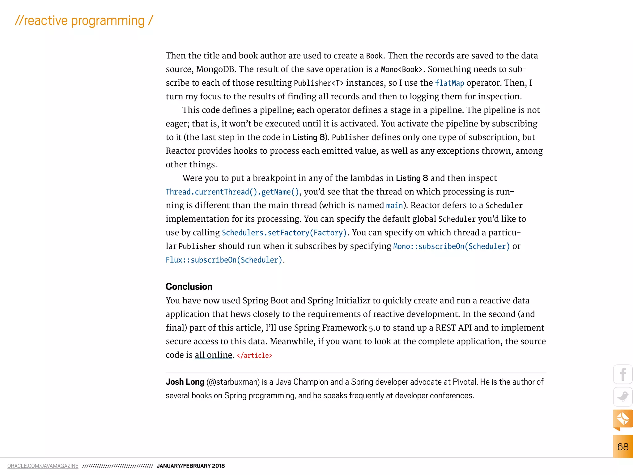 ORACLE.COM/JAVAMAGAZINE ////////////////////////////////// JANUARY/FEBRUARY 2018
68
//reactive programming /
Then the title and book author are used to create a Book. Then the records are saved to the data
source, MongoDB. The result of the save operation is a Mono<Book>. Something needs to sub-
scribe to each of those resulting Publisher<T> instances, so I use the flatMap operator. Then, I
turn my focus to the results of inding all records and then to logging them for inspection.
This code deines a pipeline; each operator deines a stage in a pipeline. The pipeline is not
eager; that is, it won’t be executed until it is activated. You activate the pipeline by subscribing
to it (the last step in the code in Listing 8). Publisher deines only one type of subscription, but
Reactor provides hooks to process each emitted value, as well as any exceptions thrown, among
other things.
Were you to put a breakpoint in any of the lambdas in Listing 8 and then inspect
Thread.currentThread().getName(), you’d see that the thread on which processing is run-
ning is diferent than the main thread (which is named main). Reactor defers to a Scheduler
implementation for its processing. You can specify the default global Scheduler you’d like to
use by calling Schedulers.setFactory(Factory). You can specify on which thread a particu-
lar Publisher should run when it subscribes by specifying Mono::subscribeOn(Scheduler) or
Flux::subscribeOn(Scheduler).
Conclusion
You have now used Spring Boot and Spring Initializr to quickly create and run a reactive data
application that hews closely to the requirements of reactive development. In the second (and
inal) part of this article, I’ll use Spring Framework 5.0 to stand up a REST API and to implement
secure access to this data. Meanwhile, if you want to look at the complete application, the source
code is all online. </article>
Josh Long (@starbuxman) is a Java Champion and a Spring developer advocate at Pivotal. He is the author of
several books on Spring programming, and he speaks frequently at developer conferences.
 