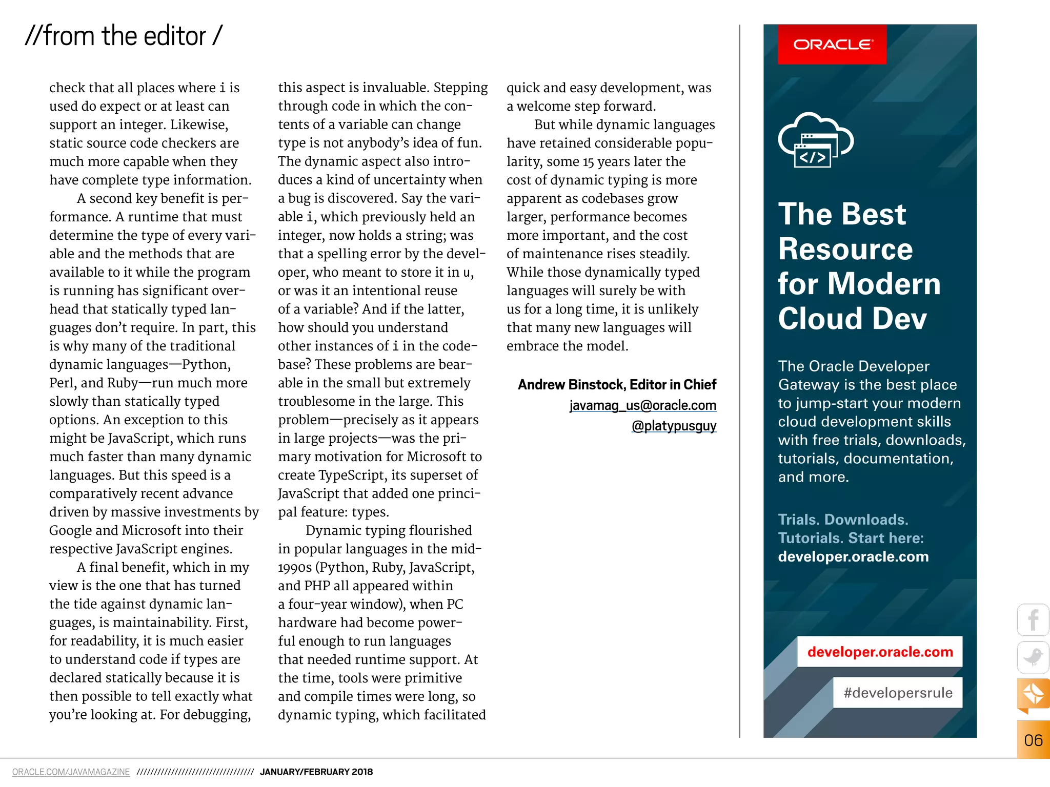 ORACLE.COM/JAVAMAGAZINE ////////////////////////////////// JANUARY/FEBRUARY 2018
06
//from the editor /
check that all places where i is
used do expect or at least can
support an integer. Likewise,
static source code checkers are
much more capable when they
have complete type information.
A second key beneit is per-
formance. A runtime that must
determine the type of every vari-
able and the methods that are
available to it while the program
is running has signiicant over-
head that statically typed lan-
guages don’t require. In part, this
is why many of the traditional
dynamic languages—Python,
Perl, and Ruby—run much more
slowly than statically typed
options. An exception to this
might be JavaScript, which runs
much faster than many dynamic
languages. But this speed is a
comparatively recent advance
driven by massive investments by
Google and Microsoft into their
respective JavaScript engines.
A inal beneit, which in my
view is the one that has turned
the tide against dynamic lan-
guages, is maintainability. First,
for readability, it is much easier
to understand code if types are
declared statically because it is
then possible to tell exactly what
you’re looking at. For debugging,
this aspect is invaluable. Stepping
through code in which the con-
tents of a variable can change
type is not anybody’s idea of fun.
The dynamic aspect also intro-
duces a kind of uncertainty when
a bug is discovered. Say the vari-
able i, which previously held an
integer, now holds a string; was
that a spelling error by the devel-
oper, who meant to store it in u,
or was it an intentional reuse
of a variable? And if the latter,
how should you understand
other instances of i in the code-
base? These problems are bear-
able in the small but extremely
troublesome in the large. This
problem—precisely as it appears
in large projects—was the pri-
mary motivation for Microsoft to
create TypeScript, its superset of
JavaScript that added one princi-
pal feature: types.
Dynamic typing lourished
in popular languages in the mid-
1990s (Python, Ruby, JavaScript,
and PHP all appeared within
a four-year window), when PC
hardware had become power-
ful enough to run languages
that needed runtime support. At
the time, tools were primitive
and compile times were long, so
dynamic typing, which facilitated
quick and easy development, was
a welcome step forward.
But while dynamic languages
have retained considerable popu-
larity, some 15 years later the
cost of dynamic typing is more
apparent as codebases grow
larger, performance becomes
more important, and the cost
of maintenance rises steadily.
While those dynamically typed
languages will surely be with
us for a long time, it is unlikely
that many new languages will
embrace the model.
Andrew Binstock, Editor in Chief
javamag_us@oracle.com
@platypusguy
#developersrule
developer.oracle.com
Trials. Downloads.
Tutorials. Start here:
developer.oracle.com
The Oracle Developer
Gateway is the best place
to jump-start your modern
cloud development skills
with free trials, downloads,
tutorials, documentation,
and more.
The Best
Resource
for Modern
Cloud Dev
 