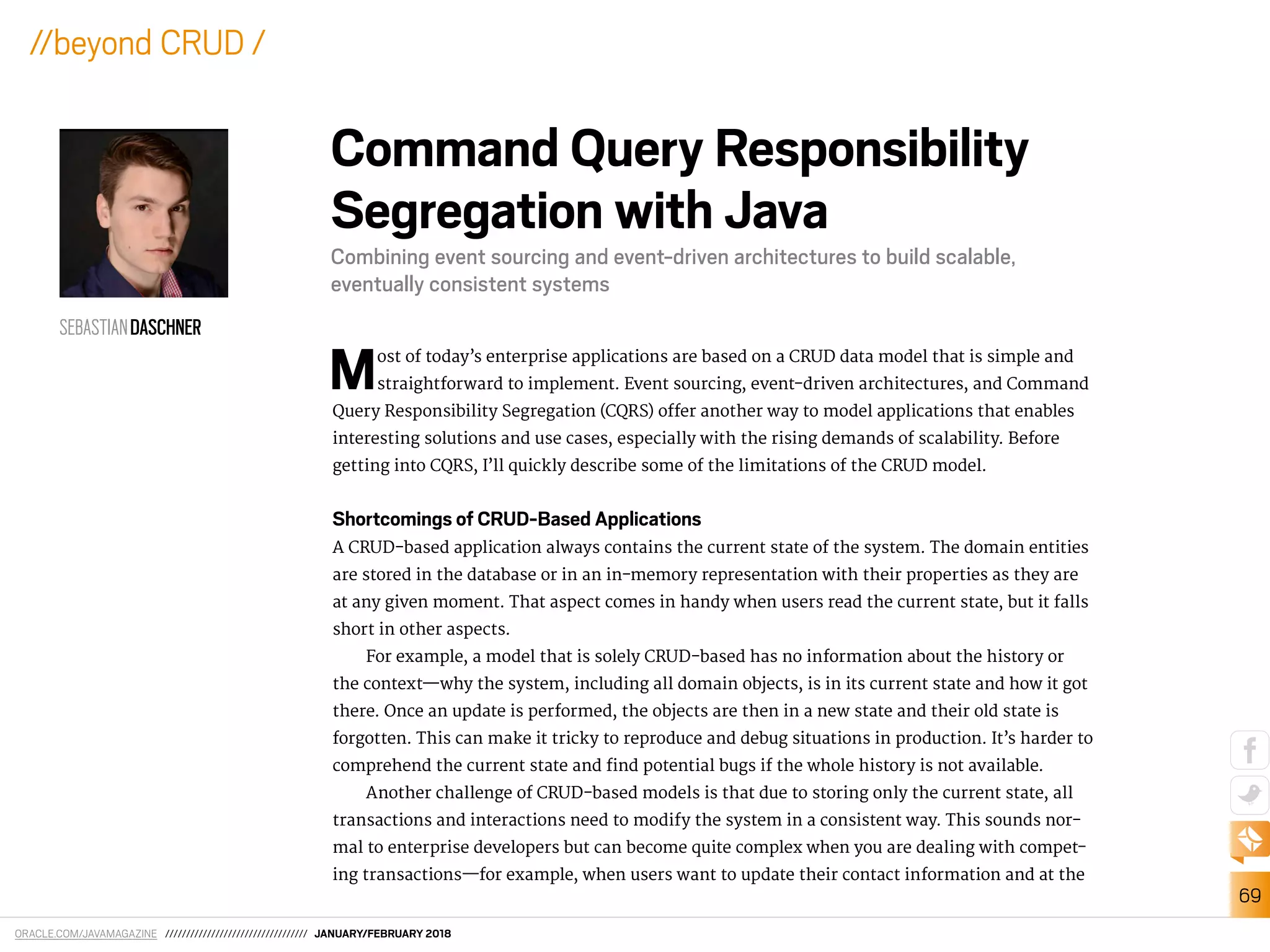 ORACLE.COM/JAVAMAGAZINE ////////////////////////////////// JANUARY/FEBRUARY 2018
69
//beyond CRUD /
Most of today’s enterprise applications are based on a CRUD data model that is simple and
straightforward to implement. Event sourcing, event-driven architectures, and Command
Query Responsibility Segregation (CQRS) ofer another way to model applications that enables
interesting solutions and use cases, especially with the rising demands of scalability. Before
getting into CQRS, I’ll quickly describe some of the limitations of the CRUD model.
Shortcomings of CRUD-Based Applications
A CRUD-based application always contains the current state of the system. The domain entities
are stored in the database or in an in-memory representation with their properties as they are
at any given moment. That aspect comes in handy when users read the current state, but it falls
short in other aspects.
For example, a model that is solely CRUD-based has no information about the history or
the context—why the system, including all domain objects, is in its current state and how it got
there. Once an update is performed, the objects are then in a new state and their old state is
forgotten. This can make it tricky to reproduce and debug situations in production. It’s harder to
comprehend the current state and ind potential bugs if the whole history is not available.
Another challenge of CRUD-based models is that due to storing only the current state, all
transactions and interactions need to modify the system in a consistent way. This sounds nor-
mal to enterprise developers but can become quite complex when you are dealing with compet-
ing transactions—for example, when users want to update their contact information and at the
Command Query Responsibility
Segregation with Java
Combining event sourcing and event-driven architectures to build scalable,
eventually consistent systems
SEBASTIANDASCHNER
 