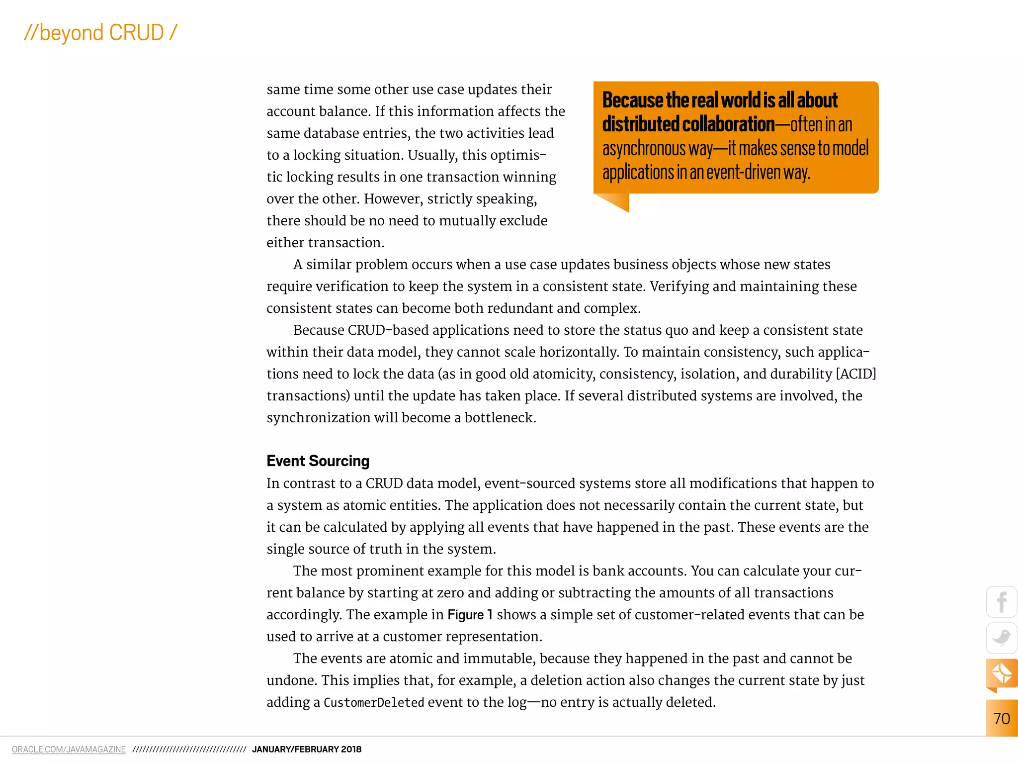 ORACLE.COM/JAVAMAGAZINE ////////////////////////////////// JANUARY/FEBRUARY 2018
70
//beyond CRUD /
same time some other use case updates their
account balance. If this information afects the
same database entries, the two activities lead
to a locking situation. Usually, this optimis-
tic locking results in one transaction winning
over the other. However, strictly speaking,
there should be no need to mutually exclude
either transaction.
A similar problem occurs when a use case updates business objects whose new states
require veriication to keep the system in a consistent state. Verifying and maintaining these
consistent states can become both redundant and complex.
Because CRUD-based applications need to store the status quo and keep a consistent state
within their data model, they cannot scale horizontally. To maintain consistency, such applica-
tions need to lock the data (as in good old atomicity, consistency, isolation, and durability [ACID]
transactions) until the update has taken place. If several distributed systems are involved, the
synchronization will become a bottleneck.
Event Sourcing
In contrast to a CRUD data model, event-sourced systems store all modiications that happen to
a system as atomic entities. The application does not necessarily contain the current state, but
it can be calculated by applying all events that have happened in the past. These events are the
single source of truth in the system.
The most prominent example for this model is bank accounts. You can calculate your cur-
rent balance by starting at zero and adding or subtracting the amounts of all transactions
accordingly. The example in Figure 1 shows a simple set of customer-related events that can be
used to arrive at a customer representation.
The events are atomic and immutable, because they happened in the past and cannot be
undone. This implies that, for example, a deletion action also changes the current state by just
adding a CustomerDeleted event to the log—no entry is actually deleted.
Becausetherealworldisallabout
distributedcollaboration—ofteninan
asynchronousway—itmakessensetomodel
applicationsinanevent-drivenway.
 