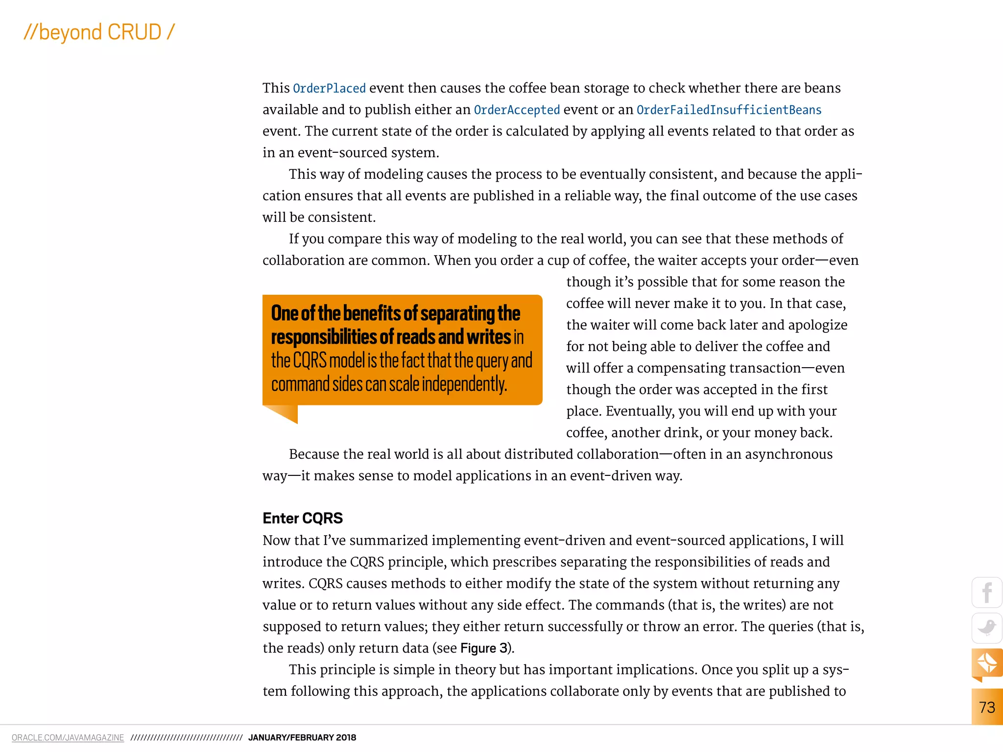 ORACLE.COM/JAVAMAGAZINE ////////////////////////////////// JANUARY/FEBRUARY 2018
73
//beyond CRUD /
This OrderPlaced event then causes the cofee bean storage to check whether there are beans
available and to publish either an OrderAccepted event or an OrderFailedInsufficientBeans
event. The current state of the order is calculated by applying all events related to that order as
in an event-sourced system.
This way of modeling causes the process to be eventually consistent, and because the appli-
cation ensures that all events are published in a reliable way, the inal outcome of the use cases
will be consistent.
If you compare this way of modeling to the real world, you can see that these methods of
collaboration are common. When you order a cup of cofee, the waiter accepts your order—even
though it’s possible that for some reason the
cofee will never make it to you. In that case,
the waiter will come back later and apologize
for not being able to deliver the cofee and
will ofer a compensating transaction—even
though the order was accepted in the irst
place. Eventually, you will end up with your
cofee, another drink, or your money back.
Because the real world is all about distributed collaboration—often in an asynchronous
way—it makes sense to model applications in an event-driven way.
Enter CQRS
Now that I’ve summarized implementing event-driven and event-sourced applications, I will
introduce the CQRS principle, which prescribes separating the responsibilities of reads and
writes. CQRS causes methods to either modify the state of the system without returning any
value or to return values without any side efect. The commands (that is, the writes) are not
supposed to return values; they either return successfully or throw an error. The queries (that is,
the reads) only return data (see Figure 3).
This principle is simple in theory but has important implications. Once you split up a sys-
tem following this approach, the applications collaborate only by events that are published to
Oneofthebeneﬁtsofseparatingthe
responsibilitiesofreadsandwritesin
theCQRSmodelisthefactthatthequeryand
commandsidescanscaleindependently.
 