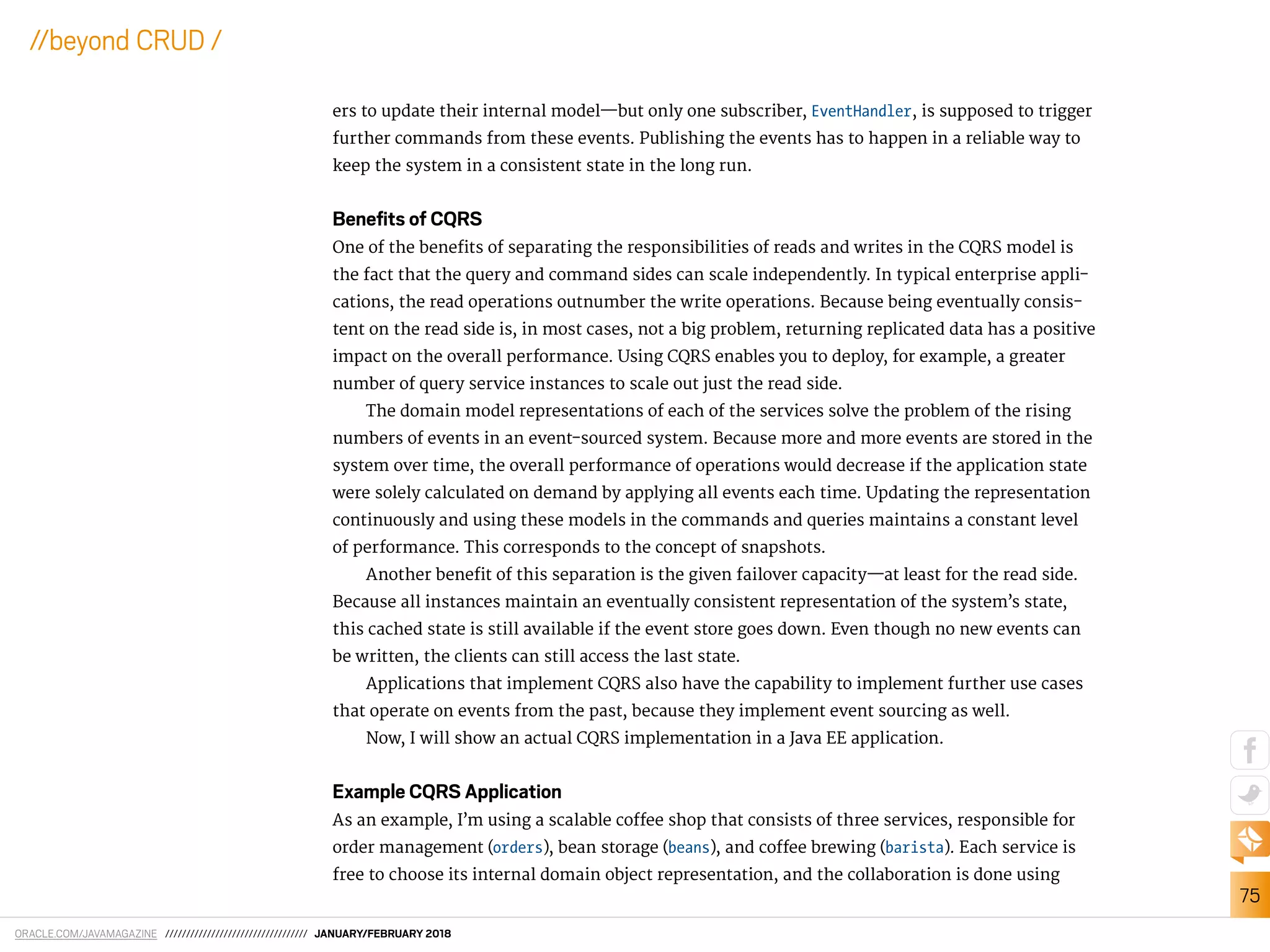 ORACLE.COM/JAVAMAGAZINE ////////////////////////////////// JANUARY/FEBRUARY 2018
75
//beyond CRUD /
ers to update their internal model—but only one subscriber, EventHandler, is supposed to trigger
further commands from these events. Publishing the events has to happen in a reliable way to
keep the system in a consistent state in the long run.
Beneﬁts of CQRS
One of the beneits of separating the responsibilities of reads and writes in the CQRS model is
the fact that the query and command sides can scale independently. In typical enterprise appli-
cations, the read operations outnumber the write operations. Because being eventually consis-
tent on the read side is, in most cases, not a big problem, returning replicated data has a positive
impact on the overall performance. Using CQRS enables you to deploy, for example, a greater
number of query service instances to scale out just the read side.
The domain model representations of each of the services solve the problem of the rising
numbers of events in an event-sourced system. Because more and more events are stored in the
system over time, the overall performance of operations would decrease if the application state
were solely calculated on demand by applying all events each time. Updating the representation
continuously and using these models in the commands and queries maintains a constant level
of performance. This corresponds to the concept of snapshots.
Another beneit of this separation is the given failover capacity—at least for the read side.
Because all instances maintain an eventually consistent representation of the system’s state,
this cached state is still available if the event store goes down. Even though no new events can
be written, the clients can still access the last state.
Applications that implement CQRS also have the capability to implement further use cases
that operate on events from the past, because they implement event sourcing as well.
Now, I will show an actual CQRS implementation in a Java EE application.
Example CQRS Application
As an example, I’m using a scalable cofee shop that consists of three services, responsible for
order management (orders), bean storage (beans), and cofee brewing (barista). Each service is
free to choose its internal domain object representation, and the collaboration is done using
 