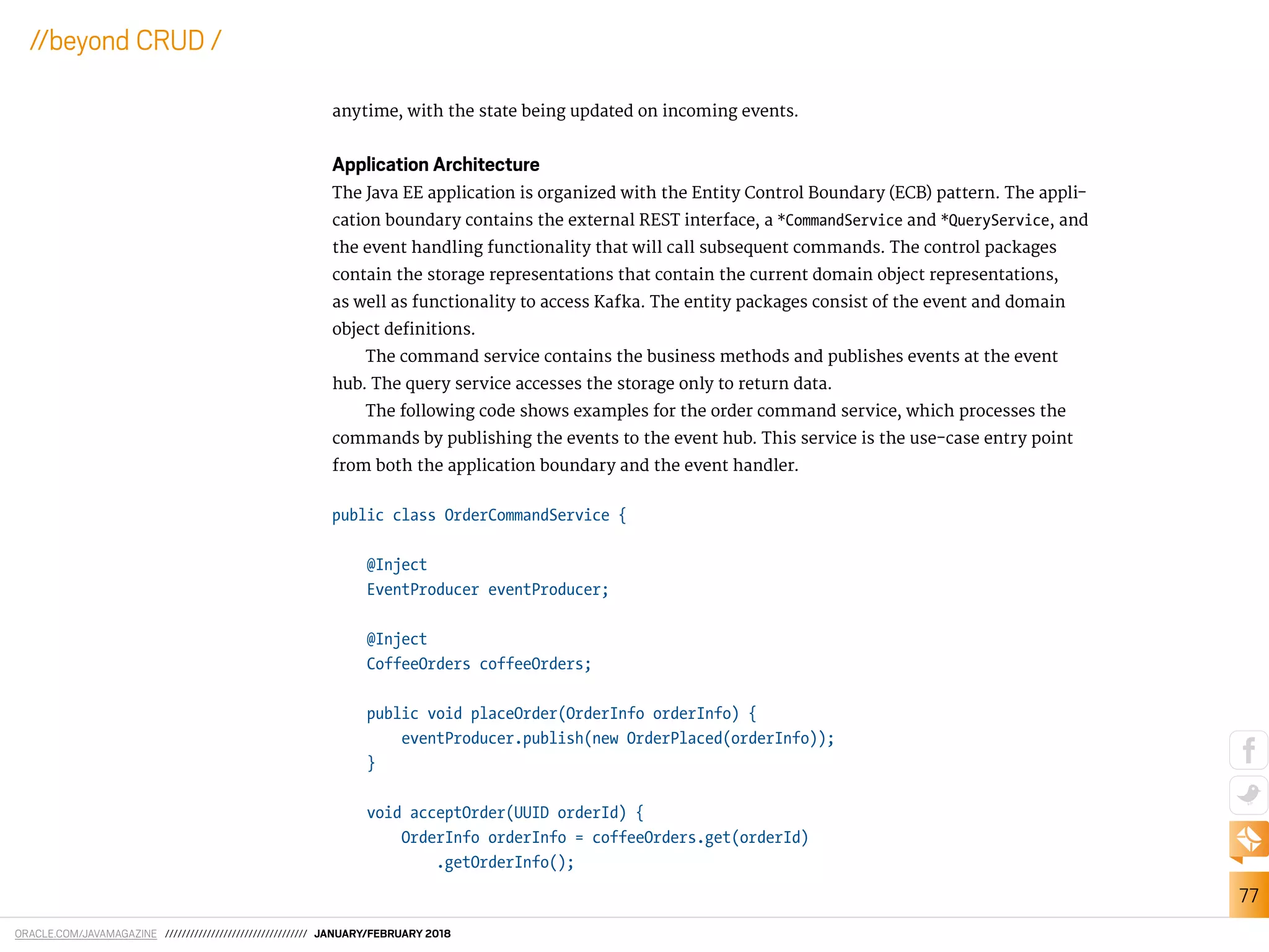ORACLE.COM/JAVAMAGAZINE ////////////////////////////////// JANUARY/FEBRUARY 2018
77
//beyond CRUD /
anytime, with the state being updated on incoming events.
Application Architecture
The Java EE application is organized with the Entity Control Boundary (ECB) pattern. The appli-
cation boundary contains the external REST interface, a *CommandService and *QueryService, and
the event handling functionality that will call subsequent commands. The control packages
contain the storage representations that contain the current domain object representations,
as well as functionality to access Kafka. The entity packages consist of the event and domain
object deinitions.
The command service contains the business methods and publishes events at the event
hub. The query service accesses the storage only to return data.
The following code shows examples for the order command service, which processes the
commands by publishing the events to the event hub. This service is the use-case entry point
from both the application boundary and the event handler.
public class OrderCommandService {
@Inject
EventProducer eventProducer;
@Inject
CoffeeOrders coffeeOrders;
public void placeOrder(OrderInfo orderInfo) {
eventProducer.publish(new OrderPlaced(orderInfo));
}
void acceptOrder(UUID orderId) {
OrderInfo orderInfo = coffeeOrders.get(orderId)
.getOrderInfo();
 