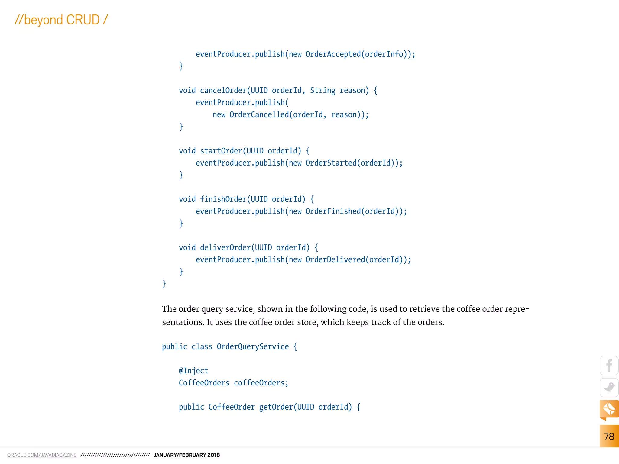 ORACLE.COM/JAVAMAGAZINE ////////////////////////////////// JANUARY/FEBRUARY 2018
78
//beyond CRUD /
eventProducer.publish(new OrderAccepted(orderInfo));
}
void cancelOrder(UUID orderId, String reason) {
eventProducer.publish(
new OrderCancelled(orderId, reason));
}
void startOrder(UUID orderId) {
eventProducer.publish(new OrderStarted(orderId));
}
void finishOrder(UUID orderId) {
eventProducer.publish(new OrderFinished(orderId));
}
void deliverOrder(UUID orderId) {
eventProducer.publish(new OrderDelivered(orderId));
}
}
The order query service, shown in the following code, is used to retrieve the cofee order repre-
sentations. It uses the cofee order store, which keeps track of the orders.
public class OrderQueryService {
@Inject
CoffeeOrders coffeeOrders;
public CoffeeOrder getOrder(UUID orderId) {
 