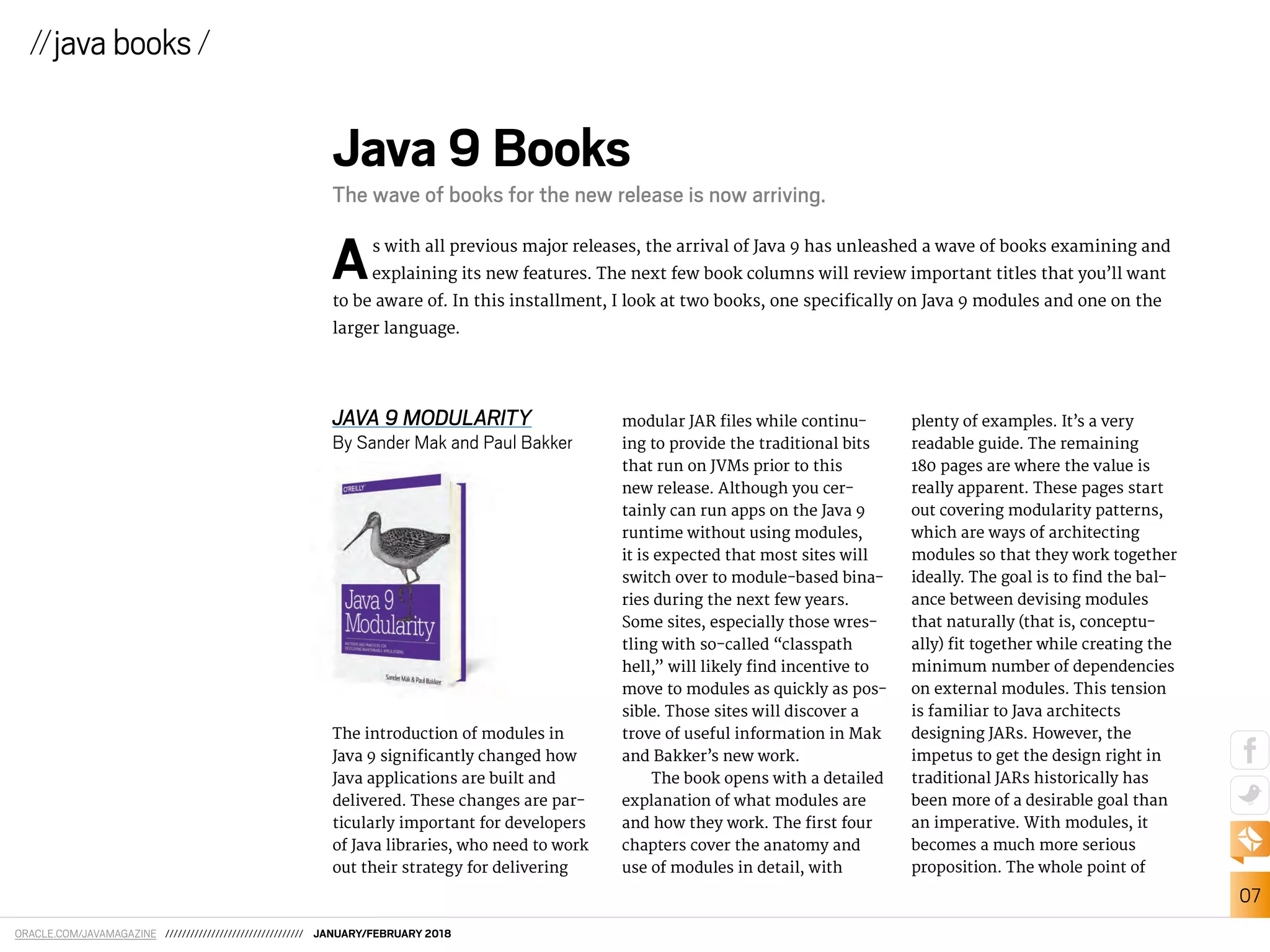 ORACLE.COM/JAVAMAGAZINE ///////////////////////////////// JANUARY/FEBRUARY 2018
07
JAVA 9 MODULARITY
By Sander Mak and Paul Bakker
The introduction of modules in
Java 9 signiicantly changed how
Java applications are built and
delivered. These changes are par-
ticularly important for developers
of Java libraries, who need to work
out their strategy for delivering
//javabooks /
Java 9 Books
The wave of books for the new release is now arriving.
As with all previous major releases, the arrival of Java 9 has unleashed a wave of books examining and
explaining its new features. The next few book columns will review important titles that you’ll want
to be aware of. In this installment, I look at two books, one speciically on Java 9 modules and one on the
larger language.
modular JAR iles while continu-
ing to provide the traditional bits
that run on JVMs prior to this
new release. Although you cer-
tainly can run apps on the Java 9
runtime without using modules,
it is expected that most sites will
switch over to module-based bina-
ries during the next few years.
Some sites, especially those wres-
tling with so-called “classpath
hell,” will likely ind incentive to
move to modules as quickly as pos-
sible. Those sites will discover a
trove of useful information in Mak
and Bakker’s new work.
The book opens with a detailed
explanation of what modules are
and how they work. The irst four
chapters cover the anatomy and
use of modules in detail, with
plenty of examples. It’s a very
readable guide. The remaining
180 pages are where the value is
really apparent. These pages start
out covering modularity patterns,
which are ways of architecting
modules so that they work together
ideally. The goal is to ind the bal-
ance between devising modules
that naturally (that is, conceptu-
ally) it together while creating the
minimum number of dependencies
on external modules. This tension
is familiar to Java architects
designing JARs. However, the
impetus to get the design right in
traditional JARs historically has
been more of a desirable goal than
an imperative. With modules, it
becomes a much more serious
proposition. The whole point of
 