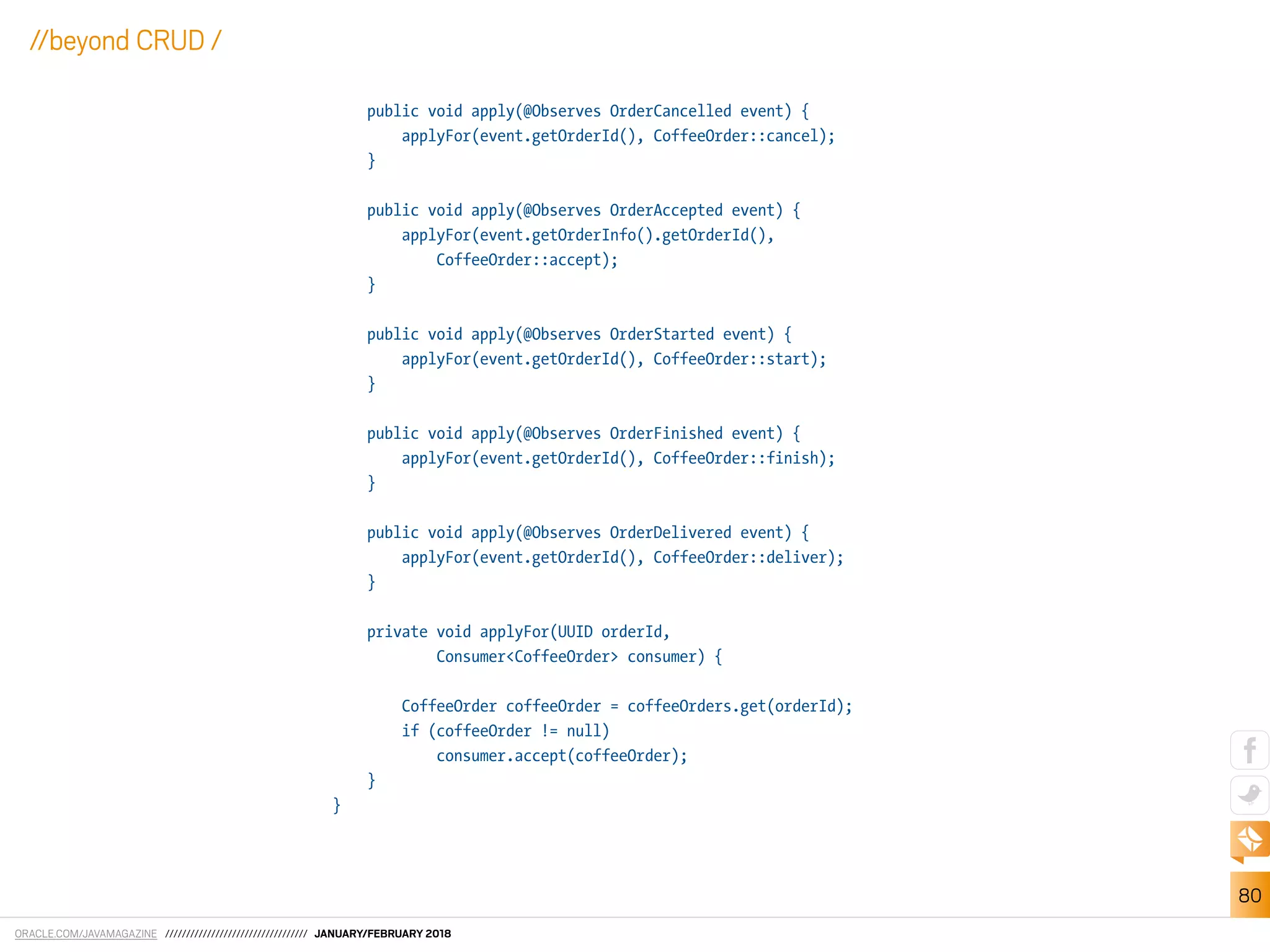 ORACLE.COM/JAVAMAGAZINE ////////////////////////////////// JANUARY/FEBRUARY 2018
80
//beyond CRUD /
public void apply(@Observes OrderCancelled event) {
applyFor(event.getOrderId(), CoffeeOrder::cancel);
}
public void apply(@Observes OrderAccepted event) {
applyFor(event.getOrderInfo().getOrderId(),
CoffeeOrder::accept);
}
public void apply(@Observes OrderStarted event) {
applyFor(event.getOrderId(), CoffeeOrder::start);
}
public void apply(@Observes OrderFinished event) {
applyFor(event.getOrderId(), CoffeeOrder::finish);
}
public void apply(@Observes OrderDelivered event) {
applyFor(event.getOrderId(), CoffeeOrder::deliver);
}
private void applyFor(UUID orderId,
Consumer<CoffeeOrder> consumer) {
CoffeeOrder coffeeOrder = coffeeOrders.get(orderId);
if (coffeeOrder != null)
consumer.accept(coffeeOrder);
}
}
 