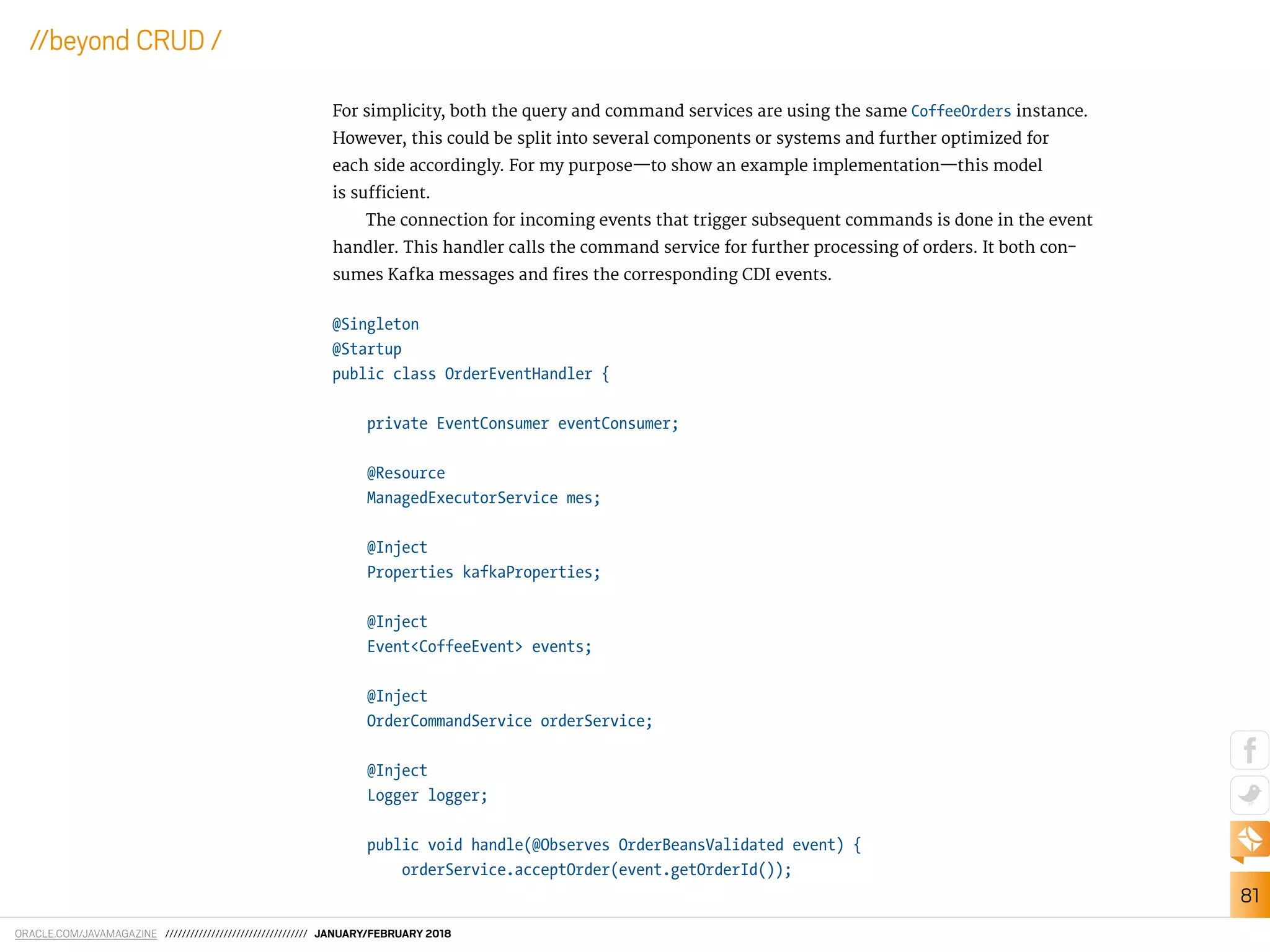 ORACLE.COM/JAVAMAGAZINE ////////////////////////////////// JANUARY/FEBRUARY 2018
81
//beyond CRUD /
For simplicity, both the query and command services are using the same CoffeeOrders instance.
However, this could be split into several components or systems and further optimized for
each side accordingly. For my purpose—to show an example implementation—this model
is suicient.
The connection for incoming events that trigger subsequent commands is done in the event
handler. This handler calls the command service for further processing of orders. It both con-
sumes Kafka messages and ires the corresponding CDI events.
@Singleton
@Startup
public class OrderEventHandler {
private EventConsumer eventConsumer;
@Resource
ManagedExecutorService mes;
@Inject
Properties kafkaProperties;
@Inject
Event<CoffeeEvent> events;
@Inject
OrderCommandService orderService;
@Inject
Logger logger;
public void handle(@Observes OrderBeansValidated event) {
orderService.acceptOrder(event.getOrderId());
 