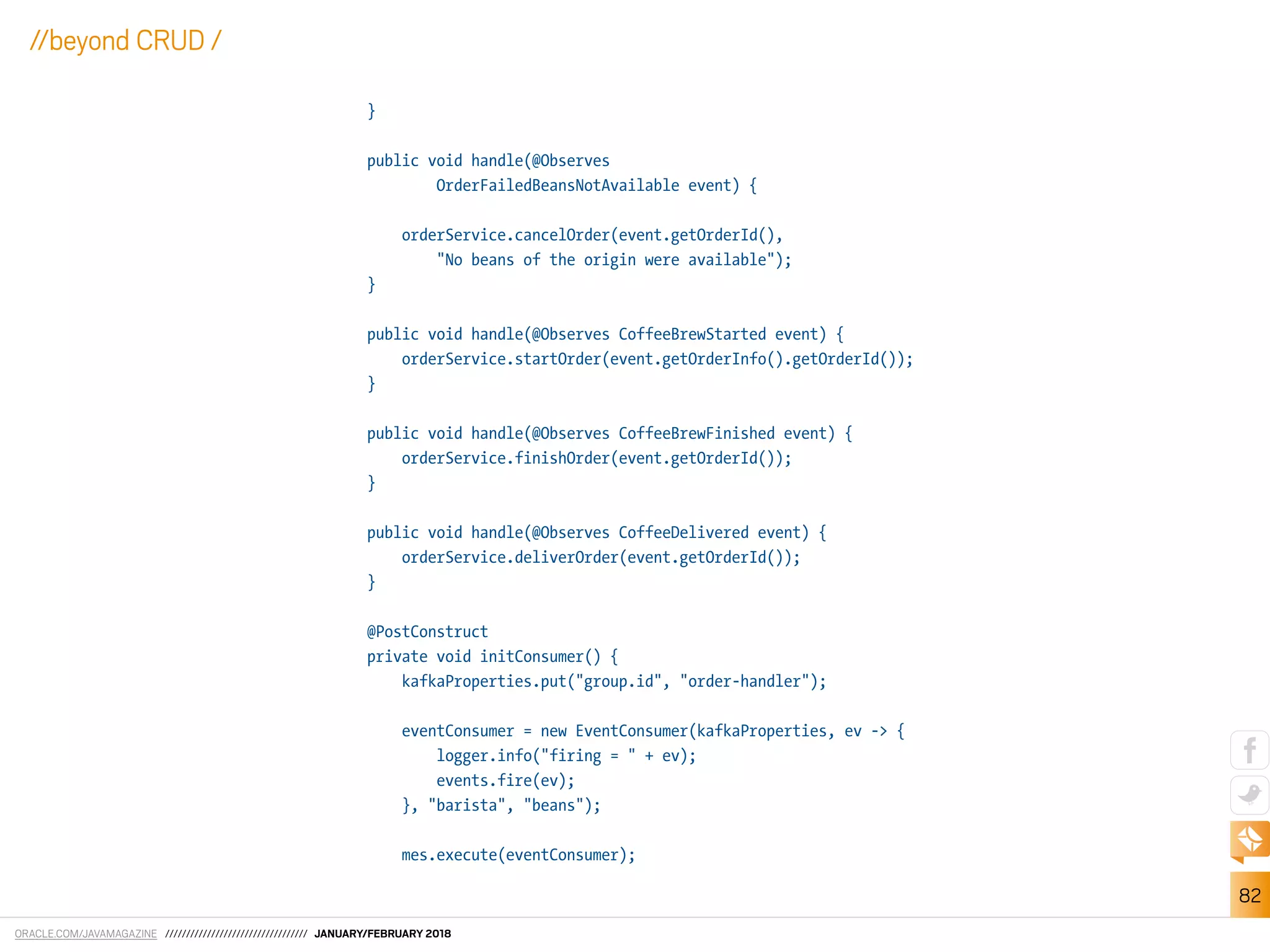 ORACLE.COM/JAVAMAGAZINE ////////////////////////////////// JANUARY/FEBRUARY 2018
82
//beyond CRUD /
}
public void handle(@Observes
OrderFailedBeansNotAvailable event) {
orderService.cancelOrder(event.getOrderId(),
"No beans of the origin were available");
}
public void handle(@Observes CoffeeBrewStarted event) {
orderService.startOrder(event.getOrderInfo().getOrderId());
}
public void handle(@Observes CoffeeBrewFinished event) {
orderService.finishOrder(event.getOrderId());
}
public void handle(@Observes CoffeeDelivered event) {
orderService.deliverOrder(event.getOrderId());
}
@PostConstruct
private void initConsumer() {
kafkaProperties.put("group.id", "order-handler");
eventConsumer = new EventConsumer(kafkaProperties, ev -> {
logger.info("firing = " + ev);
events.fire(ev);
}, "barista", "beans");
mes.execute(eventConsumer);
 