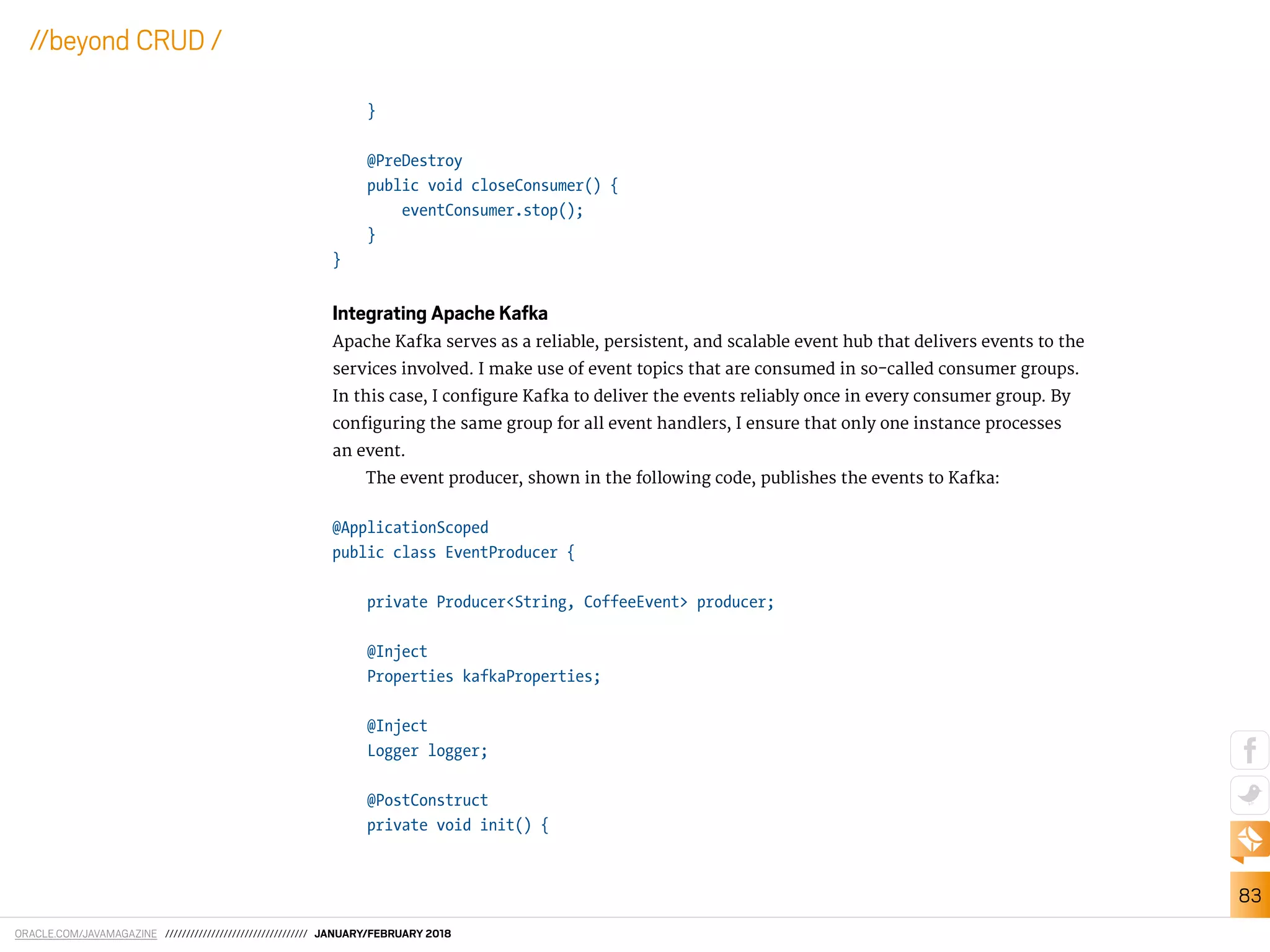 ORACLE.COM/JAVAMAGAZINE ////////////////////////////////// JANUARY/FEBRUARY 2018
83
//beyond CRUD /
}
@PreDestroy
public void closeConsumer() {
eventConsumer.stop();
}
}
Integrating Apache Kafka
Apache Kafka serves as a reliable, persistent, and scalable event hub that delivers events to the
services involved. I make use of event topics that are consumed in so-called consumer groups.
In this case, I conigure Kafka to deliver the events reliably once in every consumer group. By
coniguring the same group for all event handlers, I ensure that only one instance processes
an event.
The event producer, shown in the following code, publishes the events to Kafka:
@ApplicationScoped
public class EventProducer {
private Producer<String, CoffeeEvent> producer;
@Inject
Properties kafkaProperties;
@Inject
Logger logger;
@PostConstruct
private void init() {
 
