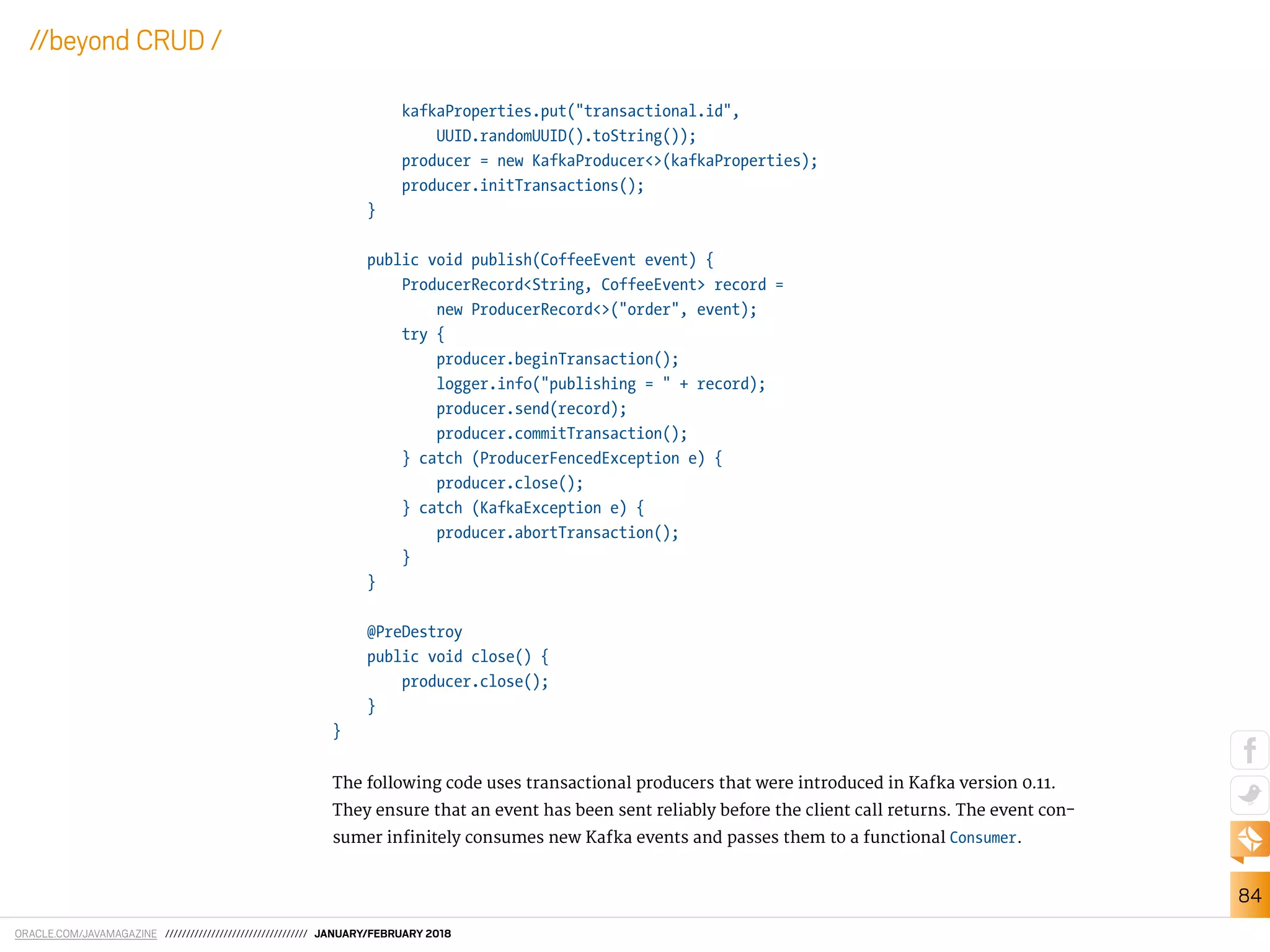 ORACLE.COM/JAVAMAGAZINE ////////////////////////////////// JANUARY/FEBRUARY 2018
84
//beyond CRUD /
kafkaProperties.put("transactional.id",
UUID.randomUUID().toString());
producer = new KafkaProducer<>(kafkaProperties);
producer.initTransactions();
}
public void publish(CoffeeEvent event) {
ProducerRecord<String, CoffeeEvent> record =
new ProducerRecord<>("order", event);
try {
producer.beginTransaction();
logger.info("publishing = " + record);
producer.send(record);
producer.commitTransaction();
} catch (ProducerFencedException e) {
producer.close();
} catch (KafkaException e) {
producer.abortTransaction();
}
}
@PreDestroy
public void close() {
producer.close();
}
}
The following code uses transactional producers that were introduced in Kafka version 0.11.
They ensure that an event has been sent reliably before the client call returns. The event con-
sumer ininitely consumes new Kafka events and passes them to a functional Consumer.
 