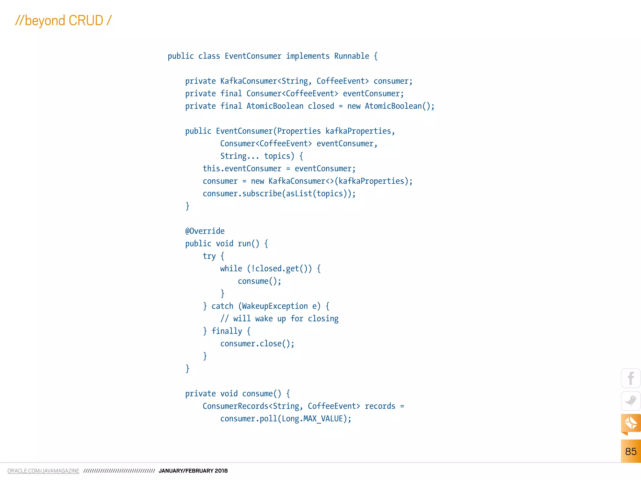 ORACLE.COM/JAVAMAGAZINE ////////////////////////////////// JANUARY/FEBRUARY 2018
85
//beyond CRUD /
public class EventConsumer implements Runnable {
private KafkaConsumer<String, CoffeeEvent> consumer;
private final Consumer<CoffeeEvent> eventConsumer;
private final AtomicBoolean closed = new AtomicBoolean();
public EventConsumer(Properties kafkaProperties,
Consumer<CoffeeEvent> eventConsumer,
String... topics) {
this.eventConsumer = eventConsumer;
consumer = new KafkaConsumer<>(kafkaProperties);
consumer.subscribe(asList(topics));
}
@Override
public void run() {
try {
while (!closed.get()) {
consume();
}
} catch (WakeupException e) {
// will wake up for closing
} finally {
consumer.close();
}
}
private void consume() {
ConsumerRecords<String, CoffeeEvent> records =
consumer.poll(Long.MAX_VALUE);
 