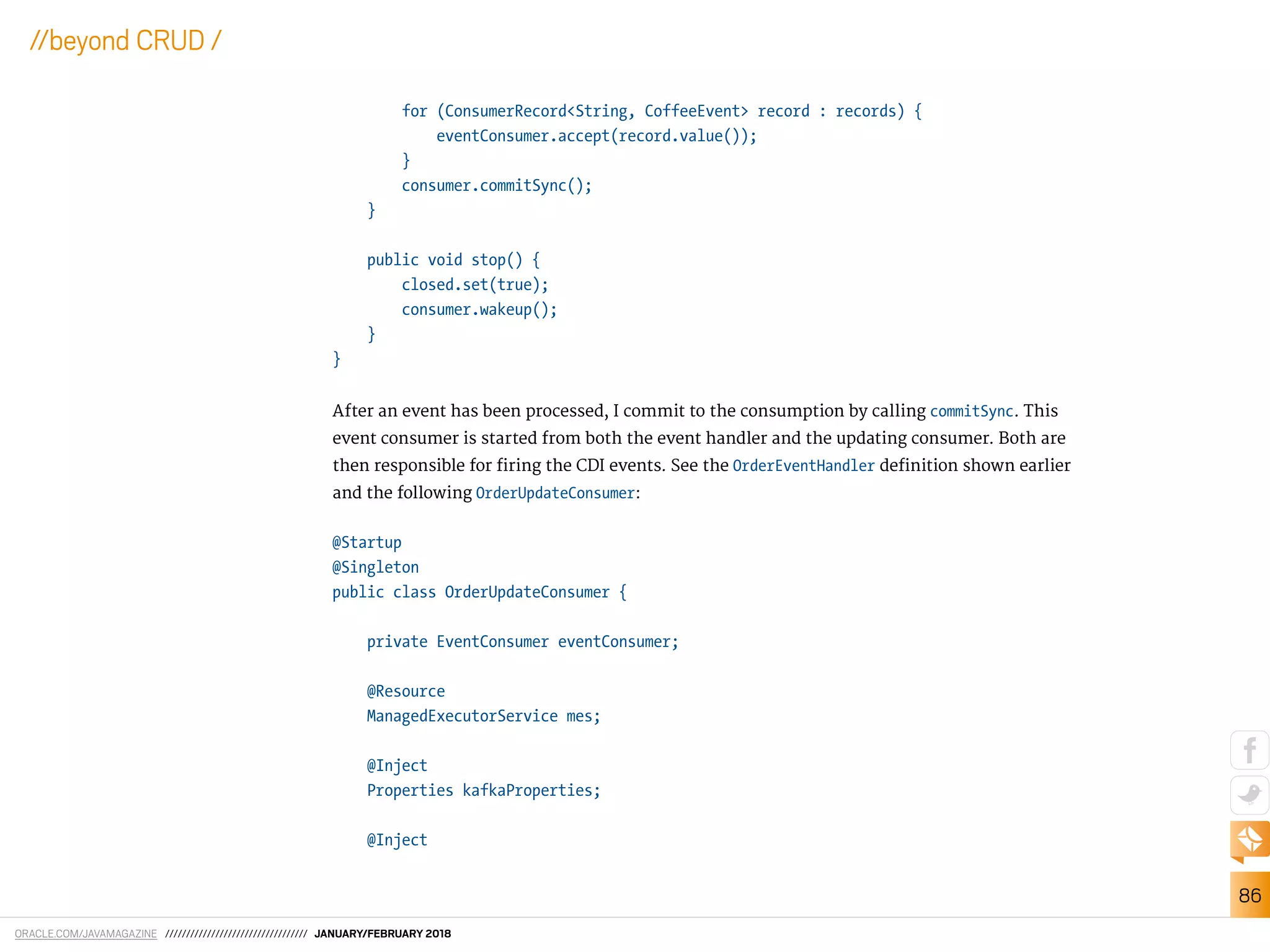 ORACLE.COM/JAVAMAGAZINE ////////////////////////////////// JANUARY/FEBRUARY 2018
86
//beyond CRUD /
for (ConsumerRecord<String, CoffeeEvent> record : records) {
eventConsumer.accept(record.value());
}
consumer.commitSync();
}
public void stop() {
closed.set(true);
consumer.wakeup();
}
}
After an event has been processed, I commit to the consumption by calling commitSync. This
event consumer is started from both the event handler and the updating consumer. Both are
then responsible for iring the CDI events. See the OrderEventHandler deinition shown earlier
and the following OrderUpdateConsumer:
@Startup
@Singleton
public class OrderUpdateConsumer {
private EventConsumer eventConsumer;
@Resource
ManagedExecutorService mes;
@Inject
Properties kafkaProperties;
@Inject
 
