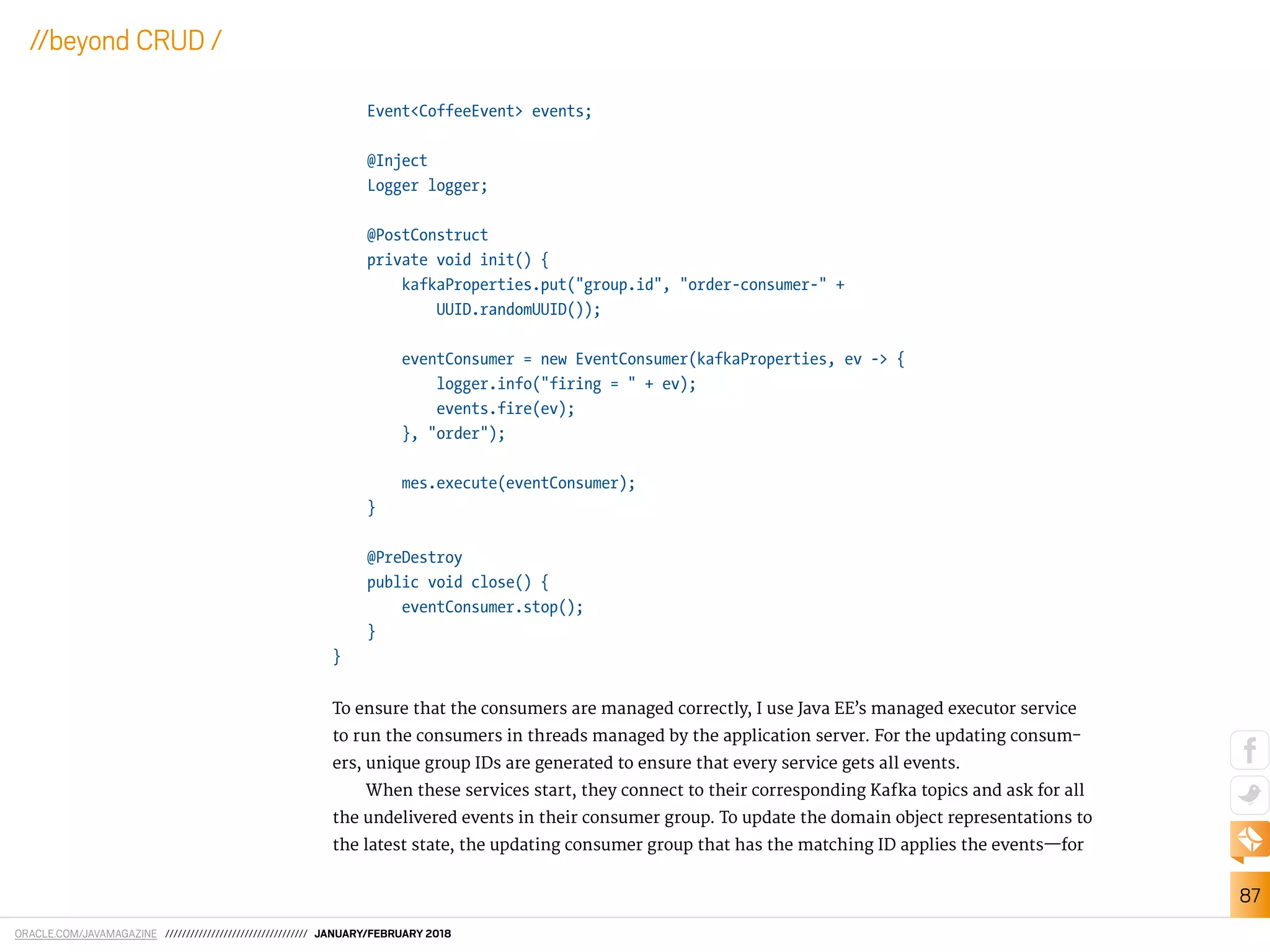ORACLE.COM/JAVAMAGAZINE ////////////////////////////////// JANUARY/FEBRUARY 2018
87
//beyond CRUD /
Event<CoffeeEvent> events;
@Inject
Logger logger;
@PostConstruct
private void init() {
kafkaProperties.put("group.id", "order-consumer-" +
UUID.randomUUID());
eventConsumer = new EventConsumer(kafkaProperties, ev -> {
logger.info("firing = " + ev);
events.fire(ev);
}, "order");
mes.execute(eventConsumer);
}
@PreDestroy
public void close() {
eventConsumer.stop();
}
}
To ensure that the consumers are managed correctly, I use Java EE’s managed executor service
to run the consumers in threads managed by the application server. For the updating consum-
ers, unique group IDs are generated to ensure that every service gets all events.
When these services start, they connect to their corresponding Kafka topics and ask for all
the undelivered events in their consumer group. To update the domain object representations to
the latest state, the updating consumer group that has the matching ID applies the events—for
 