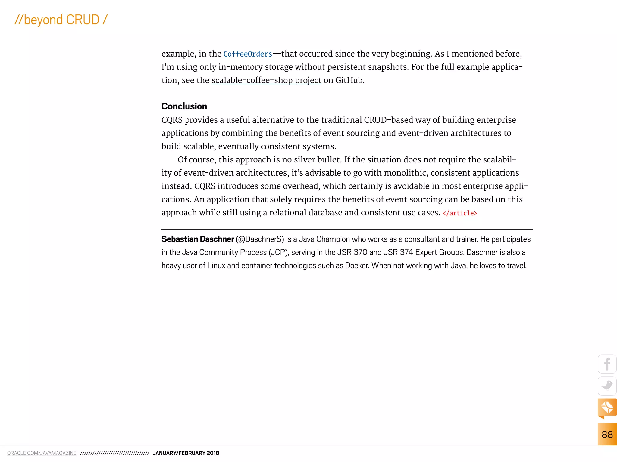 ORACLE.COM/JAVAMAGAZINE ////////////////////////////////// JANUARY/FEBRUARY 2018
88
//beyond CRUD /
example, in the CoffeeOrders—that occurred since the very beginning. As I mentioned before,
I’m using only in-memory storage without persistent snapshots. For the full example applica-
tion, see the scalable-cofee-shop project on GitHub.
Conclusion
CQRS provides a useful alternative to the traditional CRUD-based way of building enterprise
applications by combining the beneits of event sourcing and event-driven architectures to
build scalable, eventually consistent systems.
Of course, this approach is no silver bullet. If the situation does not require the scalabil-
ity of event-driven architectures, it’s advisable to go with monolithic, consistent applications
instead. CQRS introduces some overhead, which certainly is avoidable in most enterprise appli-
cations. An application that solely requires the beneits of event sourcing can be based on this
approach while still using a relational database and consistent use cases. </article>
Sebastian Daschner (@DaschnerS) is a Java Champion who works as a consultant and trainer. He participates
in the Java Community Process (JCP), serving in the JSR 370 and JSR 374 Expert Groups. Daschner is also a
heavy user of Linux and container technologies such as Docker. When not working with Java, he loves to travel.
 