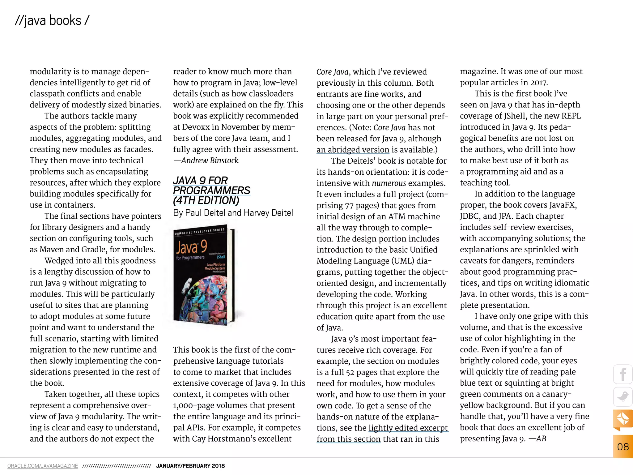 ORACLE.COM/JAVAMAGAZINE ///////////////////////////////// JANUARY/FEBRUARY 2018
08
//java books /
modularity is to manage depen-
dencies intelligently to get rid of
classpath conlicts and enable
delivery of modestly sized binaries.
The authors tackle many
aspects of the problem: splitting
modules, aggregating modules, and
creating new modules as facades.
They then move into technical
problems such as encapsulating
resources, after which they explore
building modules speciically for
use in containers.
The inal sections have pointers
for library designers and a handy
section on coniguring tools, such
as Maven and Gradle, for modules.
Wedged into all this goodness
is a lengthy discussion of how to
run Java 9 without migrating to
modules. This will be particularly
useful to sites that are planning
to adopt modules at some future
point and want to understand the
full scenario, starting with limited
migration to the new runtime and
then slowly implementing the con-
siderations presented in the rest of
the book.
Taken together, all these topics
represent a comprehensive over-
view of Java 9 modularity. The writ-
ing is clear and easy to understand,
and the authors do not expect the
reader to know much more than
how to program in Java; low-level
details (such as how classloaders
work) are explained on the ly. This
book was explicitly recommended
at Devoxx in November by mem-
bers of the core Java team, and I
fully agree with their assessment.
—Andrew Binstock
JAVA 9 FOR
PROGRAMMERS
(4TH EDITION)
By Paul Deitel and Harvey Deitel
This book is the irst of the com-
prehensive language tutorials
to come to market that includes
extensive coverage of Java 9. In this
context, it competes with other
1,000-page volumes that present
the entire language and its princi-
pal APIs. For example, it competes
with Cay Horstmann’s excellent
Core Java, which I’ve reviewed
previously in this column. Both
entrants are ine works, and
choosing one or the other depends
in large part on your personal pref-
erences. (Note: Core Java has not
been released for Java 9, although
an abridged version is available.)
The Deitels’ book is notable for
its hands-on orientation: it is code-
intensive with numerous examples.
It even includes a full project (com-
prising 77 pages) that goes from
initial design of an ATM machine
all the way through to comple-
tion. The design portion includes
introduction to the basic Uniied
Modeling Language (UML) dia-
grams, putting together the object-
oriented design, and incrementally
developing the code. Working
through this project is an excellent
education quite apart from the use
of Java.
Java 9’s most important fea-
tures receive rich coverage. For
example, the section on modules
is a full 52 pages that explore the
need for modules, how modules
work, and how to use them in your
own code. To get a sense of the
hands-on nature of the explana-
tions, see the lightly edited excerpt
from this section that ran in this
magazine. It was one of our most
popular articles in 2017.
This is the irst book I’ve
seen on Java 9 that has in-depth
coverage of JShell, the new REPL
introduced in Java 9. Its peda-
gogical beneits are not lost on
the authors, who drill into how
to make best use of it both as
a programming aid and as a
teaching tool.
In addition to the language
proper, the book covers JavaFX,
JDBC, and JPA. Each chapter
includes self-review exercises,
with accompanying solutions; the
explanations are sprinkled with
caveats for dangers, reminders
about good programming prac-
tices, and tips on writing idiomatic
Java. In other words, this is a com-
plete presentation.
I have only one gripe with this
volume, and that is the excessive
use of color highlighting in the
code. Even if you’re a fan of
brightly colored code, your eyes
will quickly tire of reading pale
blue text or squinting at bright
green comments on a canary-
yellow background. But if you can
handle that, you’ll have a very ine
book that does an excellent job of
presenting Java 9. —AB
 