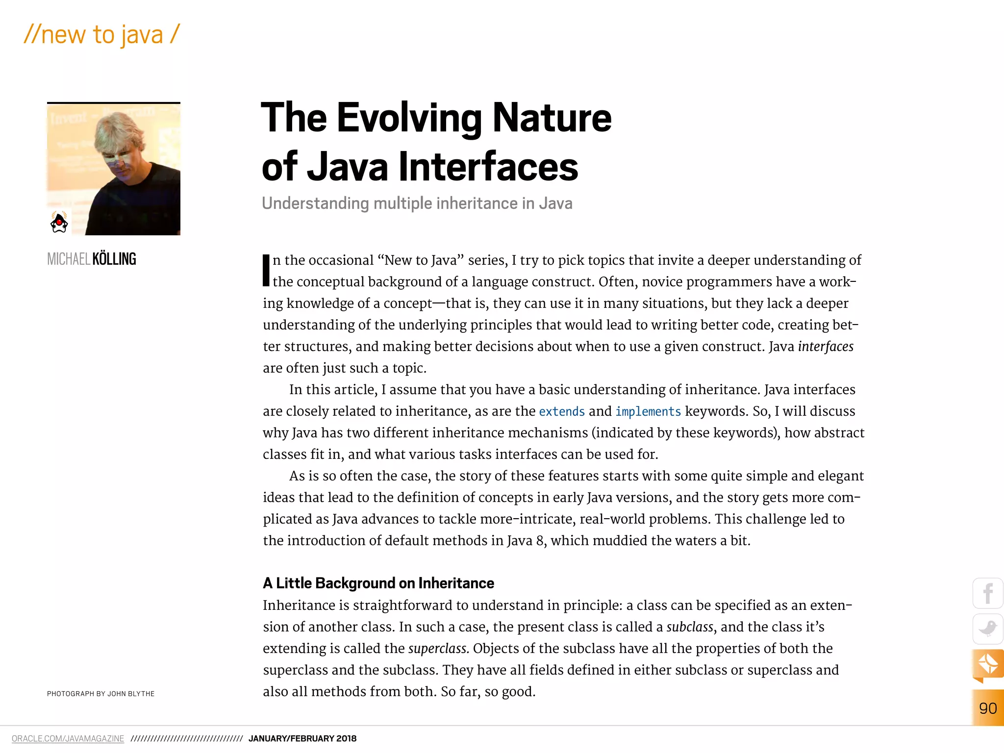 ORACLE.COM/JAVAMAGAZINE ////////////////////////////////// JANUARY/FEBRUARY 2018
90
//new to java /
In the occasional “New to Java” series, I try to pick topics that invite a deeper understanding of
the conceptual background of a language construct. Often, novice programmers have a work-
ing knowledge of a concept—that is, they can use it in many situations, but they lack a deeper
understanding of the underlying principles that would lead to writing better code, creating bet-
ter structures, and making better decisions about when to use a given construct. Java interfaces
are often just such a topic.
In this article, I assume that you have a basic understanding of inheritance. Java interfaces
are closely related to inheritance, as are the extends and implements keywords. So, I will discuss
why Java has two diferent inheritance mechanisms (indicated by these keywords), how abstract
classes it in, and what various tasks interfaces can be used for.
As is so often the case, the story of these features starts with some quite simple and elegant
ideas that lead to the deinition of concepts in early Java versions, and the story gets more com-
plicated as Java advances to tackle more-intricate, real-world problems. This challenge led to
the introduction of default methods in Java 8, which muddied the waters a bit.
A Little Background on Inheritance
Inheritance is straightforward to understand in principle: a class can be speciied as an exten-
sion of another class. In such a case, the present class is called a subclass, and the class it’s
extending is called the superclass. Objects of the subclass have all the properties of both the
superclass and the subclass. They have all ields deined in either subclass or superclass and
also all methods from both. So far, so good.PHOTOGRAPH BY JOHN BLYTHE
The Evolving Nature
of Java Interfaces
Understanding multiple inheritance in Java
MICHAELKÖLLING
 