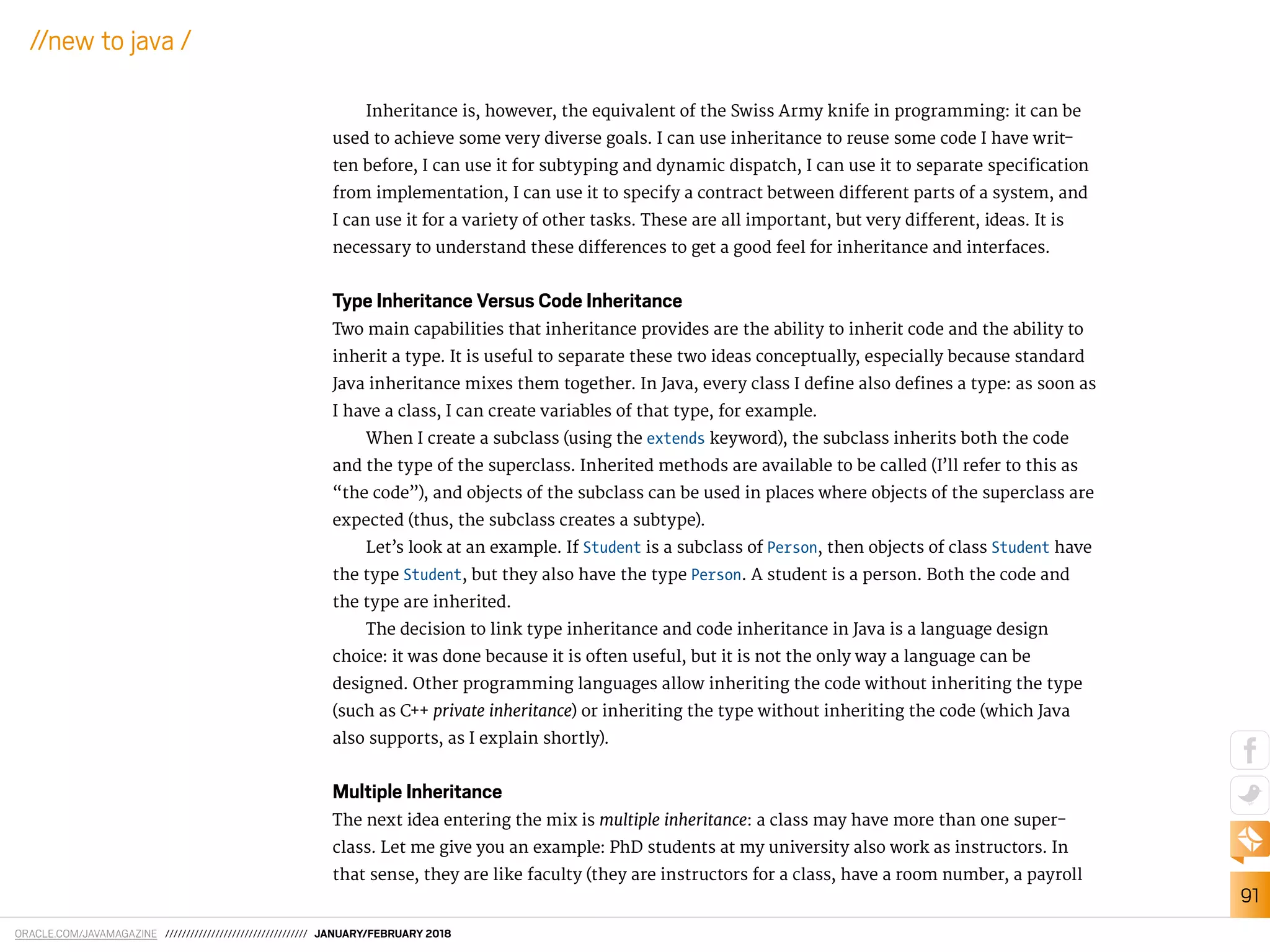 ORACLE.COM/JAVAMAGAZINE ////////////////////////////////// JANUARY/FEBRUARY 2018
91
//new to java /
Inheritance is, however, the equivalent of the Swiss Army knife in programming: it can be
used to achieve some very diverse goals. I can use inheritance to reuse some code I have writ-
ten before, I can use it for subtyping and dynamic dispatch, I can use it to separate speciication
from implementation, I can use it to specify a contract between diferent parts of a system, and
I can use it for a variety of other tasks. These are all important, but very diferent, ideas. It is
necessary to understand these diferences to get a good feel for inheritance and interfaces.
Type Inheritance Versus Code Inheritance
Two main capabilities that inheritance provides are the ability to inherit code and the ability to
inherit a type. It is useful to separate these two ideas conceptually, especially because standard
Java inheritance mixes them together. In Java, every class I deine also deines a type: as soon as
I have a class, I can create variables of that type, for example.
When I create a subclass (using the extends keyword), the subclass inherits both the code
and the type of the superclass. Inherited methods are available to be called (I’ll refer to this as
“the code”), and objects of the subclass can be used in places where objects of the superclass are
expected (thus, the subclass creates a subtype).
Let’s look at an example. If Student is a subclass of Person, then objects of class Student have
the type Student, but they also have the type Person. A student is a person. Both the code and
the type are inherited.
The decision to link type inheritance and code inheritance in Java is a language design
choice: it was done because it is often useful, but it is not the only way a language can be
designed. Other programming languages allow inheriting the code without inheriting the type
(such as C++ private inheritance) or inheriting the type without inheriting the code (which Java
also supports, as I explain shortly).
Multiple Inheritance
The next idea entering the mix is multiple inheritance: a class may have more than one super-
class. Let me give you an example: PhD students at my university also work as instructors. In
that sense, they are like faculty (they are instructors for a class, have a room number, a payroll
 