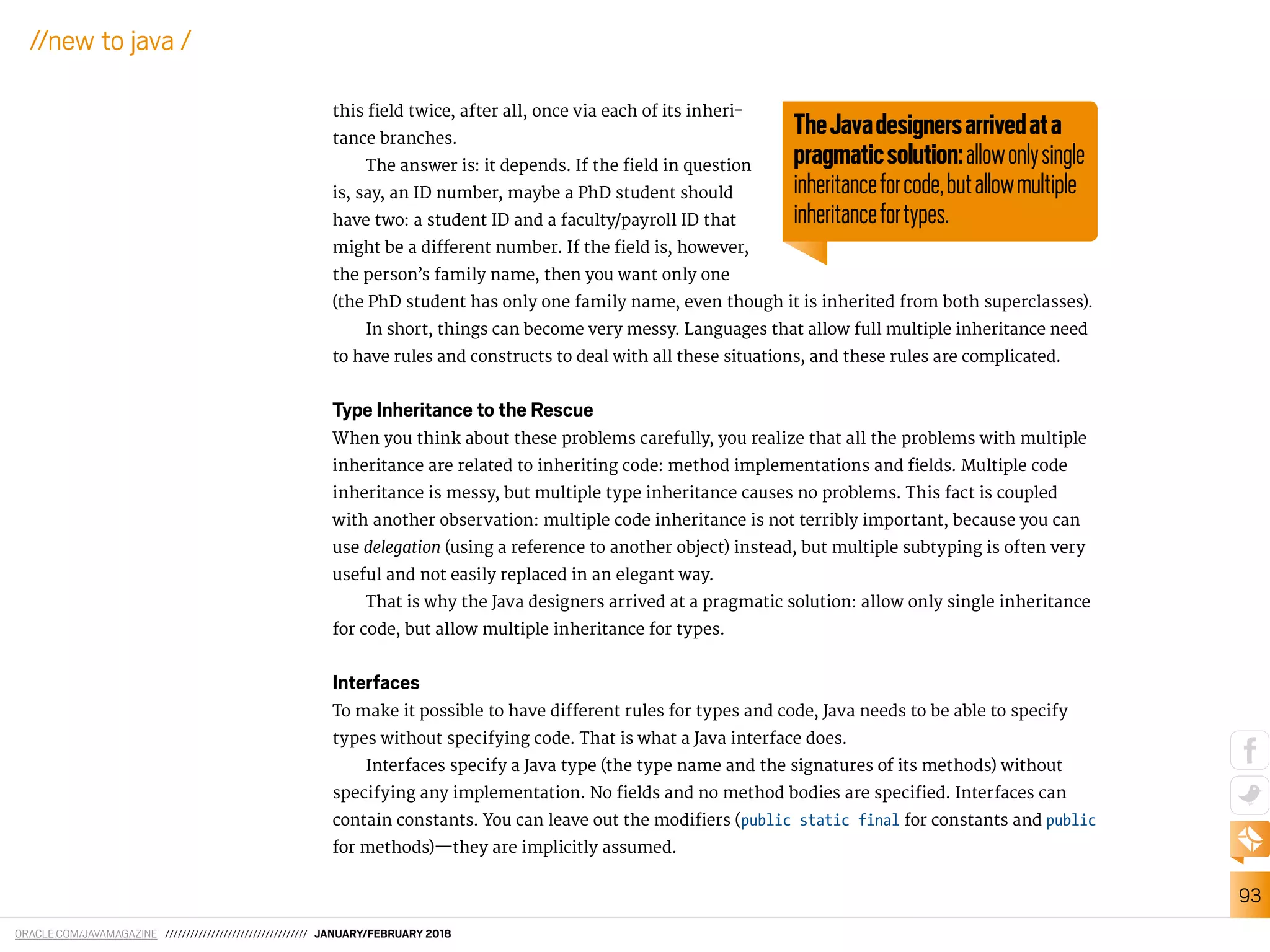 ORACLE.COM/JAVAMAGAZINE ////////////////////////////////// JANUARY/FEBRUARY 2018
93
//new to java /
this ield twice, after all, once via each of its inheri-
tance branches.
The answer is: it depends. If the ield in question
is, say, an ID number, maybe a PhD student should
have two: a student ID and a faculty/payroll ID that
might be a diferent number. If the ield is, however,
the person’s family name, then you want only one
(the PhD student has only one family name, even though it is inherited from both superclasses).
In short, things can become very messy. Languages that allow full multiple inheritance need
to have rules and constructs to deal with all these situations, and these rules are complicated.
Type Inheritance to the Rescue
When you think about these problems carefully, you realize that all the problems with multiple
inheritance are related to inheriting code: method implementations and ields. Multiple code
inheritance is messy, but multiple type inheritance causes no problems. This fact is coupled
with another observation: multiple code inheritance is not terribly important, because you can
use delegation (using a reference to another object) instead, but multiple subtyping is often very
useful and not easily replaced in an elegant way.
That is why the Java designers arrived at a pragmatic solution: allow only single inheritance
for code, but allow multiple inheritance for types.
Interfaces
To make it possible to have diferent rules for types and code, Java needs to be able to specify
types without specifying code. That is what a Java interface does.
Interfaces specify a Java type (the type name and the signatures of its methods) without
specifying any implementation. No ields and no method bodies are speciied. Interfaces can
contain constants. You can leave out the modiiers (public static final for constants and public
for methods)—they are implicitly assumed.
TheJavadesignersarrivedata
pragmaticsolution:allowonlysingle
inheritanceforcode,butallowmultiple
inheritancefortypes.
 