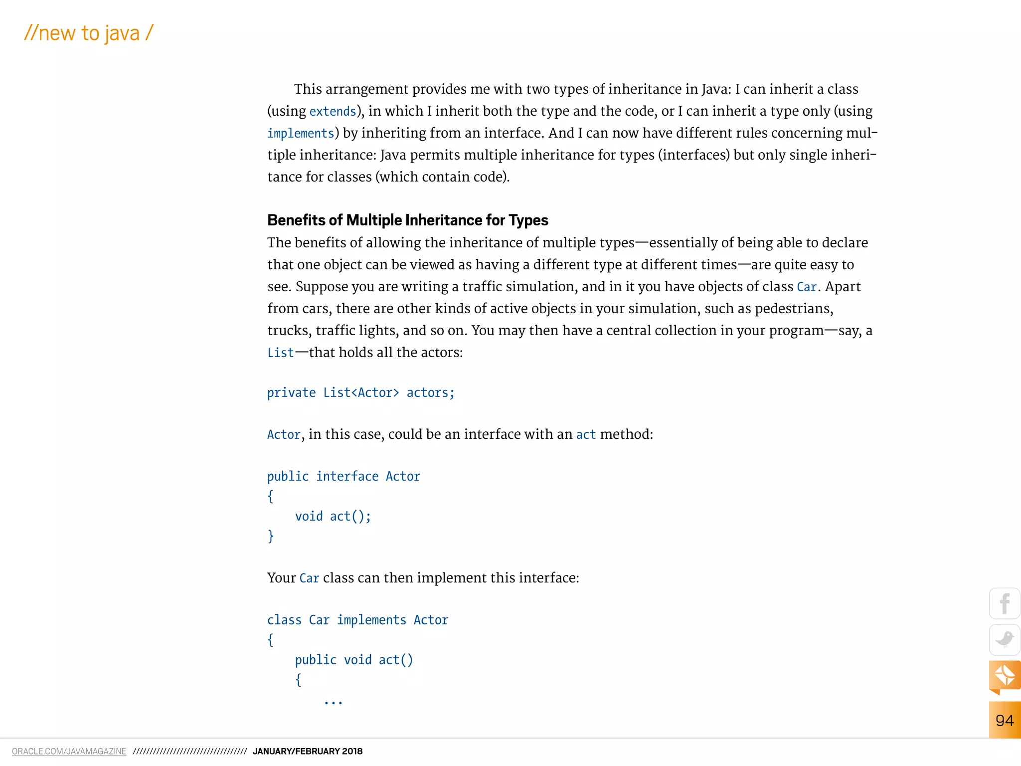 ORACLE.COM/JAVAMAGAZINE ////////////////////////////////// JANUARY/FEBRUARY 2018
94
//new to java /
This arrangement provides me with two types of inheritance in Java: I can inherit a class
(using extends), in which I inherit both the type and the code, or I can inherit a type only (using
implements) by inheriting from an interface. And I can now have diferent rules concerning mul-
tiple inheritance: Java permits multiple inheritance for types (interfaces) but only single inheri-
tance for classes (which contain code).
Beneﬁts of Multiple Inheritance for Types
The beneits of allowing the inheritance of multiple types—essentially of being able to declare
that one object can be viewed as having a diferent type at diferent times—are quite easy to
see. Suppose you are writing a traic simulation, and in it you have objects of class Car. Apart
from cars, there are other kinds of active objects in your simulation, such as pedestrians,
trucks, traic lights, and so on. You may then have a central collection in your program—say, a
List—that holds all the actors:
private List<Actor> actors;
Actor, in this case, could be an interface with an act method:
public interface Actor
{
void act();
}
Your Car class can then implement this interface:
class Car implements Actor
{
public void act()
{
...
 