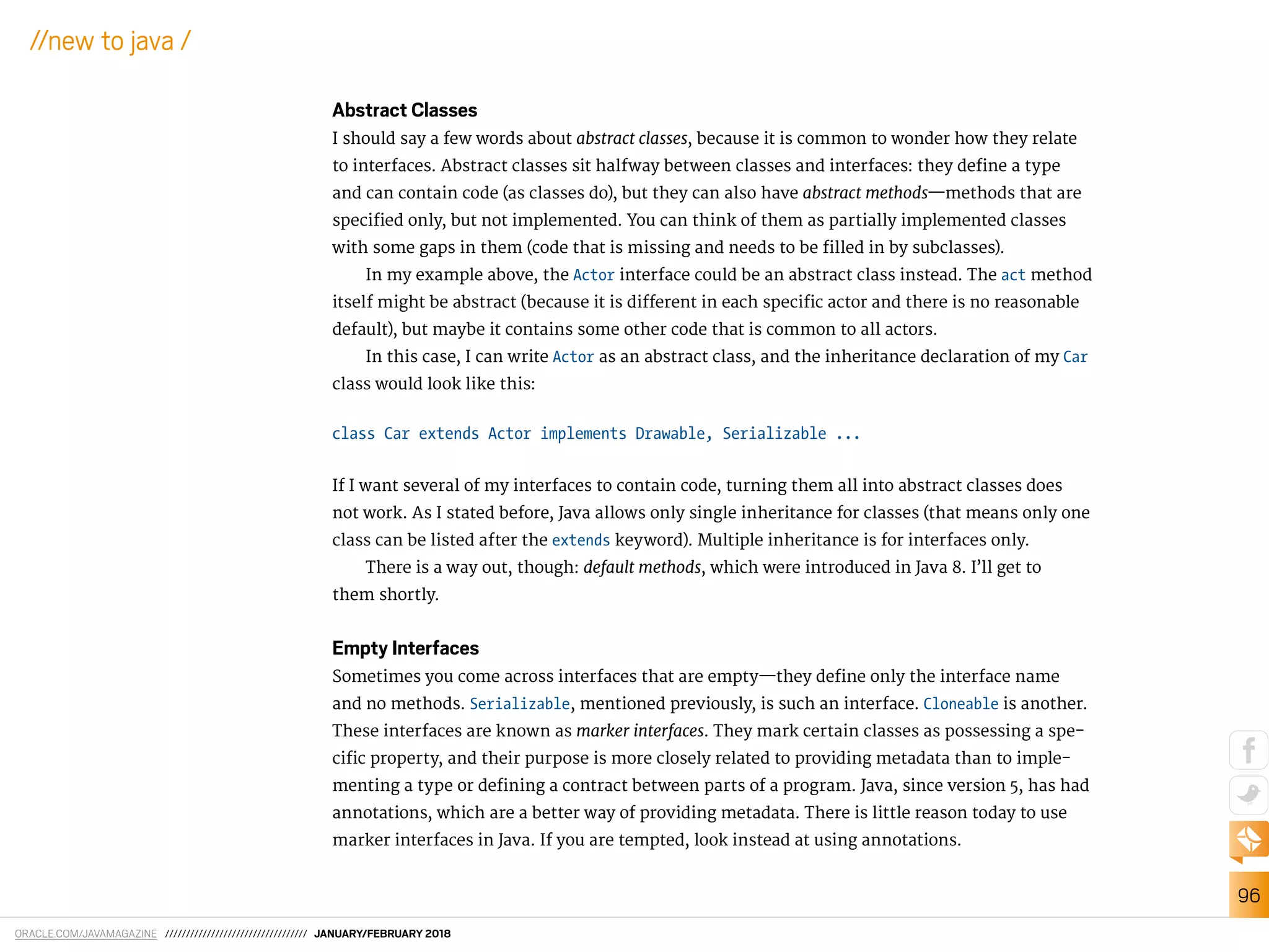 ORACLE.COM/JAVAMAGAZINE ////////////////////////////////// JANUARY/FEBRUARY 2018
96
//new to java /
Abstract Classes
I should say a few words about abstract classes, because it is common to wonder how they relate
to interfaces. Abstract classes sit halfway between classes and interfaces: they deine a type
and can contain code (as classes do), but they can also have abstract methods—methods that are
speciied only, but not implemented. You can think of them as partially implemented classes
with some gaps in them (code that is missing and needs to be illed in by subclasses).
In my example above, the Actor interface could be an abstract class instead. The act method
itself might be abstract (because it is diferent in each speciic actor and there is no reasonable
default), but maybe it contains some other code that is common to all actors.
In this case, I can write Actor as an abstract class, and the inheritance declaration of my Car
class would look like this:
class Car extends Actor implements Drawable, Serializable ...
If I want several of my interfaces to contain code, turning them all into abstract classes does
not work. As I stated before, Java allows only single inheritance for classes (that means only one
class can be listed after the extends keyword). Multiple inheritance is for interfaces only.
There is a way out, though: default methods, which were introduced in Java 8. I’ll get to
them shortly.
Empty Interfaces
Sometimes you come across interfaces that are empty—they deine only the interface name
and no methods. Serializable, mentioned previously, is such an interface. Cloneable is another.
These interfaces are known as marker interfaces. They mark certain classes as possessing a spe-
ciic property, and their purpose is more closely related to providing metadata than to imple-
menting a type or deining a contract between parts of a program. Java, since version 5, has had
annotations, which are a better way of providing metadata. There is little reason today to use
marker interfaces in Java. If you are tempted, look instead at using annotations.
 