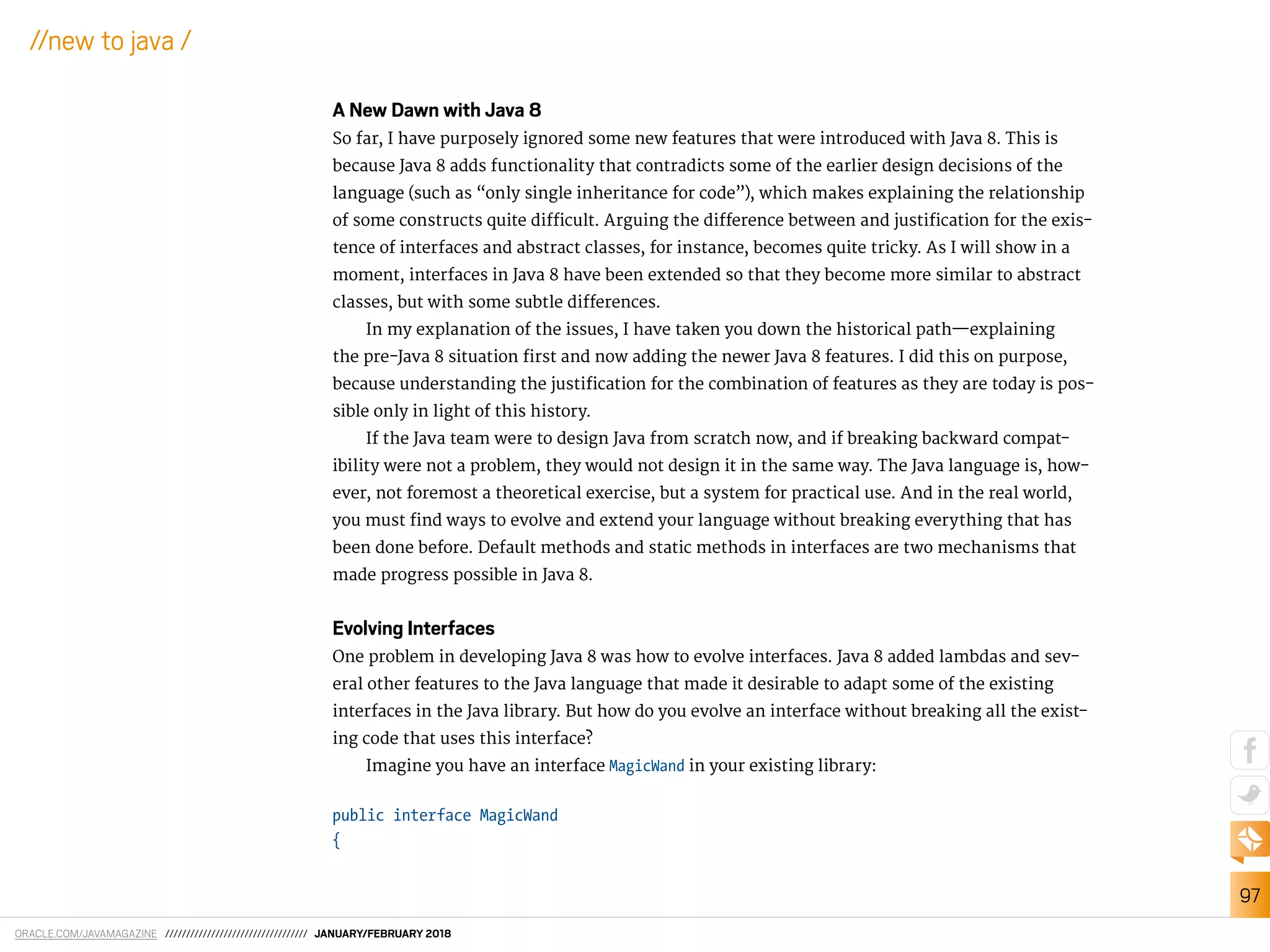 ORACLE.COM/JAVAMAGAZINE ////////////////////////////////// JANUARY/FEBRUARY 2018
97
//new to java /
A New Dawn with Java 8
So far, I have purposely ignored some new features that were introduced with Java 8. This is
because Java 8 adds functionality that contradicts some of the earlier design decisions of the
language (such as “only single inheritance for code”), which makes explaining the relationship
of some constructs quite diicult. Arguing the diference between and justiication for the exis-
tence of interfaces and abstract classes, for instance, becomes quite tricky. As I will show in a
moment, interfaces in Java 8 have been extended so that they become more similar to abstract
classes, but with some subtle diferences.
In my explanation of the issues, I have taken you down the historical path—explaining
the pre-Java 8 situation irst and now adding the newer Java 8 features. I did this on purpose,
because understanding the justiication for the combination of features as they are today is pos-
sible only in light of this history.
If the Java team were to design Java from scratch now, and if breaking backward compat-
ibility were not a problem, they would not design it in the same way. The Java language is, how-
ever, not foremost a theoretical exercise, but a system for practical use. And in the real world,
you must ind ways to evolve and extend your language without breaking everything that has
been done before. Default methods and static methods in interfaces are two mechanisms that
made progress possible in Java 8.
Evolving Interfaces
One problem in developing Java 8 was how to evolve interfaces. Java 8 added lambdas and sev-
eral other features to the Java language that made it desirable to adapt some of the existing
interfaces in the Java library. But how do you evolve an interface without breaking all the exist-
ing code that uses this interface?
Imagine you have an interface MagicWand in your existing library:
public interface MagicWand
{
 