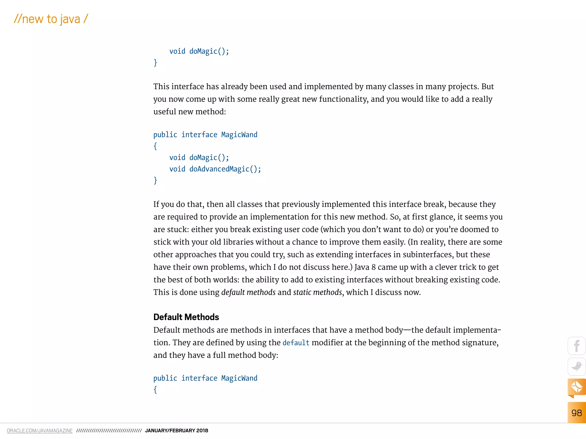 ORACLE.COM/JAVAMAGAZINE ////////////////////////////////// JANUARY/FEBRUARY 2018
98
//new to java /
void doMagic();
}
This interface has already been used and implemented by many classes in many projects. But
you now come up with some really great new functionality, and you would like to add a really
useful new method:
public interface MagicWand
{
void doMagic();
void doAdvancedMagic();
}
If you do that, then all classes that previously implemented this interface break, because they
are required to provide an implementation for this new method. So, at irst glance, it seems you
are stuck: either you break existing user code (which you don’t want to do) or you’re doomed to
stick with your old libraries without a chance to improve them easily. (In reality, there are some
other approaches that you could try, such as extending interfaces in subinterfaces, but these
have their own problems, which I do not discuss here.) Java 8 came up with a clever trick to get
the best of both worlds: the ability to add to existing interfaces without breaking existing code.
This is done using default methods and static methods, which I discuss now.
Default Methods
Default methods are methods in interfaces that have a method body—the default implementa-
tion. They are deined by using the default modiier at the beginning of the method signature,
and they have a full method body:
public interface MagicWand
{
 
