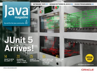 NETBEANS’ FATE 03 | DESIGN PATTERNS IN JAVA 8 55 | CLOUD PROGRAMMING 63
JUNIT 5
EXTENSIONS
25 MUTATION
TESTING
43RUNNING
TESTS FROM
JUNIT 4 AND 5
20WHAT’S NEW
IN JUNIT 5?
14 KENT BECK ON
HIS EVOLVING
VIEWS OF
TESTING
36
NOVEMBER/DECEMBER 2016
JUnit 5
Arrives!
SPECIAL
ISSUE
ORACLE.COM/JAVAMAGAZINE
magazine
By and for the Java community
 