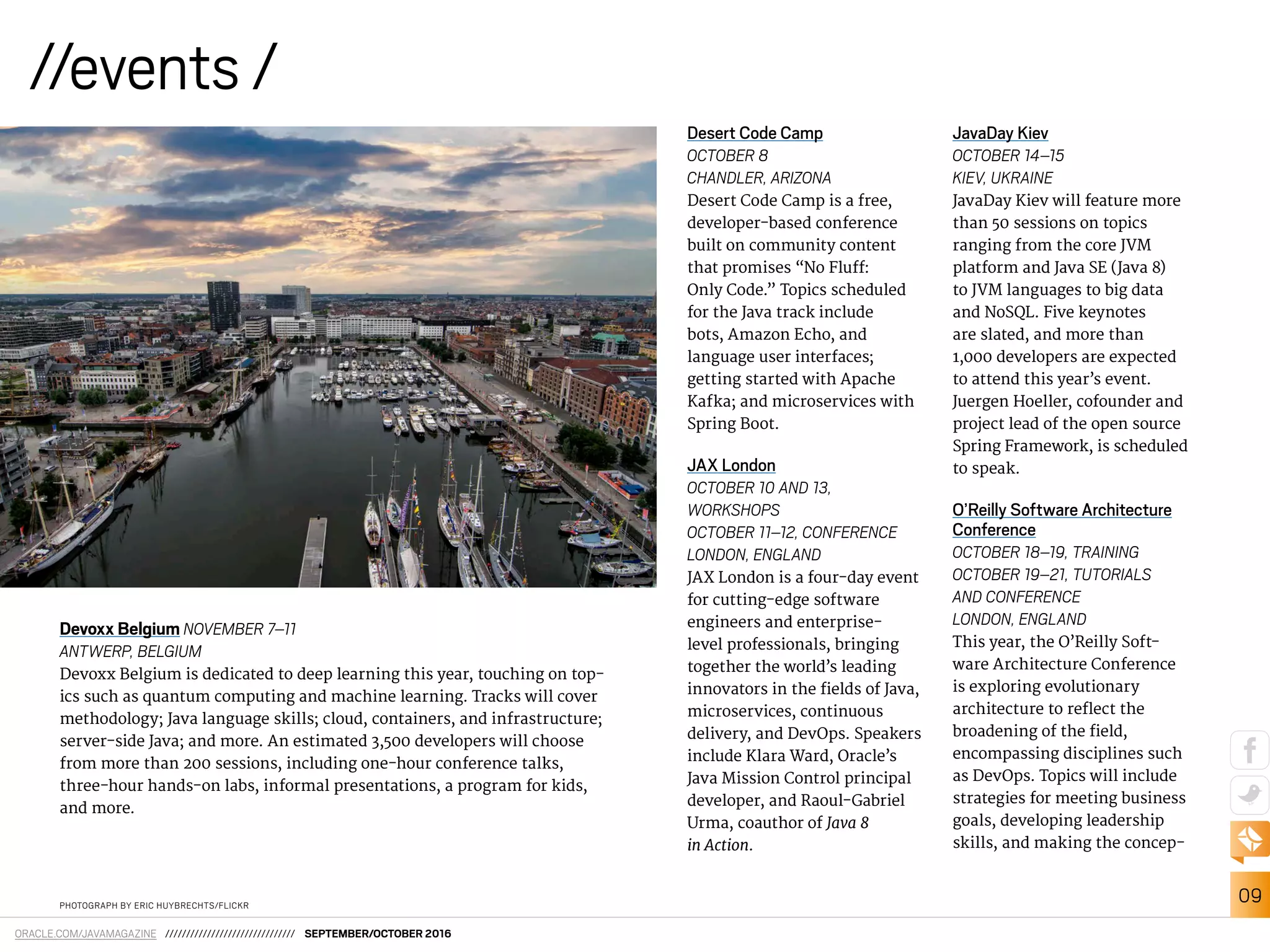 09
ORACLE.COM/JAVAMAGAZINE /////////////////////////////// SEPTEMBER/OCTOBER 2016
//events /
PHOTOGRAPH BY ERIC HUYBRECHTS/FLICKR
Devoxx Belgium NOVEMBER 7–11
ANTWERP, BELGIUM
Devoxx Belgium is dedicated to deep learning this year, touching on top-
ics such as quantum computing and machine learning. Tracks will cover
methodology; Java language skills; cloud, containers, and infrastructure;
server-side Java; and more. An estimated 3,500 developers will choose
from more than 200 sessions, including one-hour conference talks,
three-hour hands-on labs, informal presentations, a program for kids,
and more.
Desert Code Camp
OCTOBER 8
CHANDLER, ARIZONA
Desert Code Camp is a free,
developer-based conference
built on community content
that promises “No Fluf:
Only Code.” Topics scheduled
for the Java track include
bots, Amazon Echo, and
language user interfaces;
getting started with Apache
Kafka; and microservices with
Spring Boot.
JAX London
OCTOBER 10 AND 13,
WORKSHOPS
OCTOBER 11–12, CONFERENCE
LONDON, ENGLAND
JAX London is a four-day event
for cutting-edge software
engineers and enterprise-
level professionals, bringing
together the world’s leading
innovators in the ields of Java,
microservices, continuous
delivery, and DevOps. Speakers
include Klara Ward, Oracle’s
Java Mission Control principal
developer, and Raoul-Gabriel
Urma, coauthor of Java 8
in Action.
JavaDay Kiev
OCTOBER 14–15
KIEV, UKRAINE
JavaDay Kiev will feature more
than 50 sessions on topics
ranging from the core JVM
platform and Java SE (Java 8)
to JVM languages to big data
and NoSQL. Five keynotes
are slated, and more than
1,000 developers are expected
to attend this year’s event.
Juergen Hoeller, cofounder and
project lead of the open source
Spring Framework, is scheduled
to speak.
O’Reilly Software Architecture
Conference
OCTOBER 18–19, TRAINING
OCTOBER 19–21, TUTORIALS
AND CONFERENCE
LONDON, ENGLAND
This year, the O’Reilly Soft-
ware Architecture Conference
is exploring evolutionary
architecture to relect the
broadening of the ield,
encompassing disciplines such
as DevOps. Topics will include
strategies for meeting business
goals, developing leadership
skills, and making the concep-
 