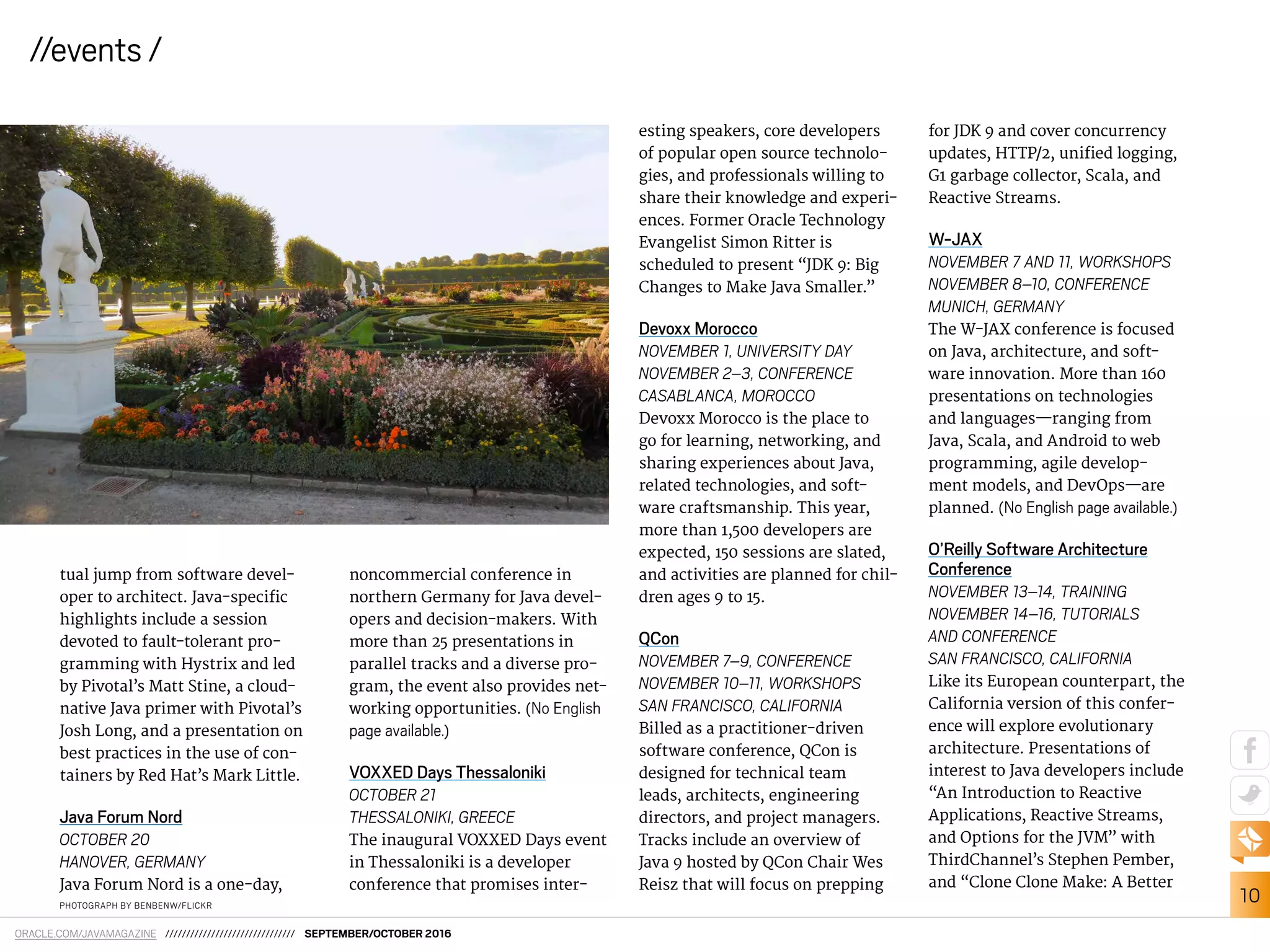 10
//events /
ORACLE.COM/JAVAMAGAZINE /////////////////////////////// SEPTEMBER/OCTOBER 2016
esting speakers, core developers
of popular open source technolo-
gies, and professionals willing to
share their knowledge and experi-
ences. Former Oracle Technology
Evangelist Simon Ritter is
scheduled to present “JDK 9: Big
Changes to Make Java Smaller.”
Devoxx Morocco
NOVEMBER 1, UNIVERSITY DAY
NOVEMBER 2–3, CONFERENCE
CASABLANCA, MOROCCO
Devoxx Morocco is the place to
go for learning, networking, and
sharing experiences about Java,
related technologies, and soft-
ware craftsmanship. This year,
more than 1,500 developers are
expected, 150 sessions are slated,
and activities are planned for chil-
dren ages 9 to 15.
QCon
NOVEMBER 7–9, CONFERENCE
NOVEMBER 10–11, WORKSHOPS
SAN FRANCISCO, CALIFORNIA
Billed as a practitioner-driven
software conference, QCon is
designed for technical team
leads, architects, engineering
directors, and project managers.
Tracks include an overview of
Java 9 hosted by QCon Chair Wes
Reisz that will focus on prepping
for JDK 9 and cover concurrency
updates, HTTP/2, uniied logging,
G1 garbage collector, Scala, and
Reactive Streams.
W-JAX
NOVEMBER 7 AND 11, WORKSHOPS
NOVEMBER 8–10, CONFERENCE
MUNICH, GERMANY
The W-JAX conference is focused
on Java, architecture, and soft-
ware innovation. More than 160
presentations on technologies
and languages—ranging from
Java, Scala, and Android to web
programming, agile develop-
ment models, and DevOps—are
planned. (No English page available.)
O’Reilly Software Architecture
Conference
NOVEMBER 13–14, TRAINING
NOVEMBER 14–16, TUTORIALS
AND CONFERENCE
SAN FRANCISCO, CALIFORNIA
Like its European counterpart, the
California version of this confer-
ence will explore evolutionary
architecture. Presentations of
interest to Java developers include
“An Introduction to Reactive
Applications, Reactive Streams,
and Options for the JVM” with
ThirdChannel’s Stephen Pember,
and “Clone Clone Make: A Better
PHOTOGRAPH BY BENBENW/FLICKR
tual jump from software devel-
oper to architect. Java-speciic
highlights include a session
devoted to fault-tolerant pro-
gramming with Hystrix and led
by Pivotal’s Matt Stine, a cloud-
native Java primer with Pivotal’s
Josh Long, and a presentation on
best practices in the use of con-
tainers by Red Hat’s Mark Little.
Java Forum Nord
OCTOBER 20
HANOVER, GERMANY
Java Forum Nord is a one-day,
noncommercial conference in
northern Germany for Java devel-
opers and decision-makers. With
more than 25 presentations in
parallel tracks and a diverse pro-
gram, the event also provides net-
working opportunities. (No English
page available.)
VOXXED Days Thessaloniki
OCTOBER 21
THESSALONIKI, GREECE
The inaugural VOXXED Days event
in Thessaloniki is a developer
conference that promises inter-
 