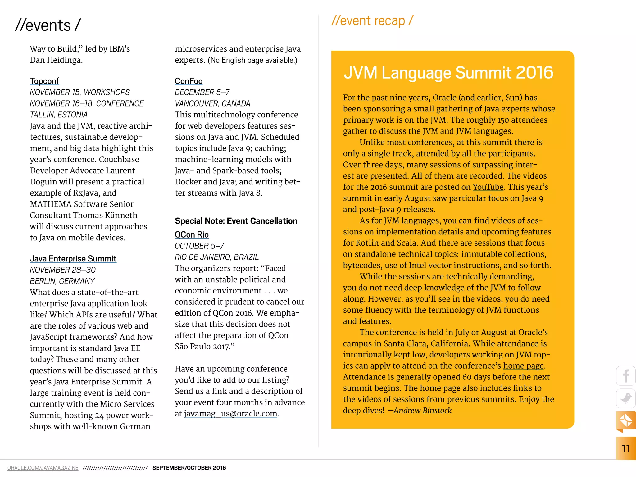 11
//events /
ORACLE.COM/JAVAMAGAZINE /////////////////////////////// SEPTEMBER/OCTOBER 2016
Way to Build,” led by IBM’s
Dan Heidinga.
Topconf
NOVEMBER 15, WORKSHOPS
NOVEMBER 16–18, CONFERENCE
TALLIN, ESTONIA
Java and the JVM, reactive archi-
tectures, sustainable develop-
ment, and big data highlight this
year’s conference. Couchbase
Developer Advocate Laurent
Doguin will present a practical
example of RxJava, and
MATHEMA Software Senior
Consultant Thomas Künneth
will discuss current approaches
to Java on mobile devices.
Java Enterprise Summit
NOVEMBER 28–30
BERLIN, GERMANY
What does a state-of-the-art
enterprise Java application look
like? Which APIs are useful? What
are the roles of various web and
JavaScript frameworks? And how
important is standard Java EE
today? These and many other
questions will be discussed at this
year’s Java Enterprise Summit. A
large training event is held con-
currently with the Micro Services
Summit, hosting 24 power work-
shops with well-known German
microservices and enterprise Java
experts. (No English page available.)
ConFoo
DECEMBER 5–7
VANCOUVER, CANADA
This multitechnology conference
for web developers features ses-
sions on Java and JVM. Scheduled
topics include Java 9; caching;
machine-learning models with
Java- and Spark-based tools;
Docker and Java; and writing bet-
ter streams with Java 8.
Special Note: Event Cancellation
QCon Rio
OCTOBER 5–7
RIO DE JANEIRO, BRAZIL
The organizers report: “Faced
with an unstable political and
economic environment . . . we
considered it prudent to cancel our
edition of QCon 2016. We empha-
size that this decision does not
afect the preparation of QCon
São Paulo 2017.”
Have an upcoming conference
you’d like to add to our listing?
Send us a link and a description of
your event four months in advance
at javamag_us@oracle.com.
For the past nine years, Oracle (and earlier, Sun) has
been sponsoring a small gathering of Java experts whose
primary work is on the JVM. The roughly 150 attendees
gather to discuss the JVM and JVM languages.
Unlike most conferences, at this summit there is
only a single track, attended by all the participants.
Over three days, many sessions of surpassing inter-
est are presented. All of them are recorded. The videos
for the 2016 summit are posted on YouTube. This year’s
summit in early August saw particular focus on Java 9
and post–Java 9 releases.
As for JVM languages, you can ind videos of ses-
sions on implementation details and upcoming features
for Kotlin and Scala. And there are sessions that focus
on standalone technical topics: immutable collections,
bytecodes, use of Intel vector instructions, and so forth.
While the sessions are technically demanding,
you do not need deep knowledge of the JVM to follow
along. However, as you’ll see in the videos, you do need
some luency with the terminology of JVM functions
and features.
The conference is held in July or August at Oracle’s
campus in Santa Clara, California. While attendance is
intentionally kept low, developers working on JVM top-
ics can apply to attend on the conference’s home page.
Attendance is generally opened 60 days before the next
summit begins. The home page also includes links to
the videos of sessions from previous summits. Enjoy the
deep dives! —Andrew Binstock
JVM Language Summit 2016
//event recap /
 