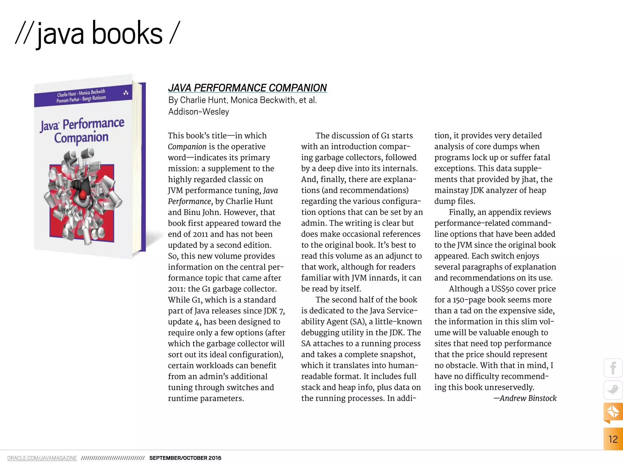 ORACLE.COM/JAVAMAGAZINE /////////////////////////////// SEPTEMBER/OCTOBER 2016
12
This book’s title—in which
Companion is the operative
word—indicates its primary
mission: a supplement to the
highly regarded classic on
JVM performance tuning, Java
Performance, by Charlie Hunt
and Binu John. However, that
book irst appeared toward the
end of 2011 and has not been
updated by a second edition.
So, this new volume provides
information on the central per-
formance topic that came after
2011: the G1 garbage collector.
While G1, which is a standard
part of Java releases since JDK 7,
update 4, has been designed to
require only a few options (after
which the garbage collector will
sort out its ideal coniguration),
certain workloads can beneit
from an admin’s additional
tuning through switches and
runtime parameters.
The discussion of G1 starts
with an introduction compar-
ing garbage collectors, followed
by a deep dive into its internals.
And, inally, there are explana-
tions (and recommendations)
regarding the various conigura-
tion options that can be set by an
admin. The writing is clear but
does make occasional references
to the original book. It’s best to
read this volume as an adjunct to
that work, although for readers
familiar with JVM innards, it can
be read by itself.
The second half of the book
is dedicated to the Java Service-
ability Agent (SA), a little-known
debugging utility in the JDK. The
SA attaches to a running process
and takes a complete snapshot,
which it translates into human-
readable format. It includes full
stack and heap info, plus data on
the running processes. In addi-
tion, it provides very detailed
analysis of core dumps when
programs lock up or sufer fatal
exceptions. This data supple-
ments that provided by jhat, the
mainstay JDK analyzer of heap
dump iles.
Finally, an appendix reviews
performance-related command-
line options that have been added
to the JVM since the original book
appeared. Each switch enjoys
several paragraphs of explanation
and recommendations on its use.
Although a US$50 cover price
for a 150-page book seems more
than a tad on the expensive side,
the information in this slim vol-
ume will be valuable enough to
sites that need top performance
that the price should represent
no obstacle. With that in mind, I
have no diiculty recommend-
ing this book unreservedly.
—Andrew Binstock
//javabooks/
JAVA PERFORMANCE COMPANION
By Charlie Hunt, Monica Beckwith, et al.
Addison-Wesley
 