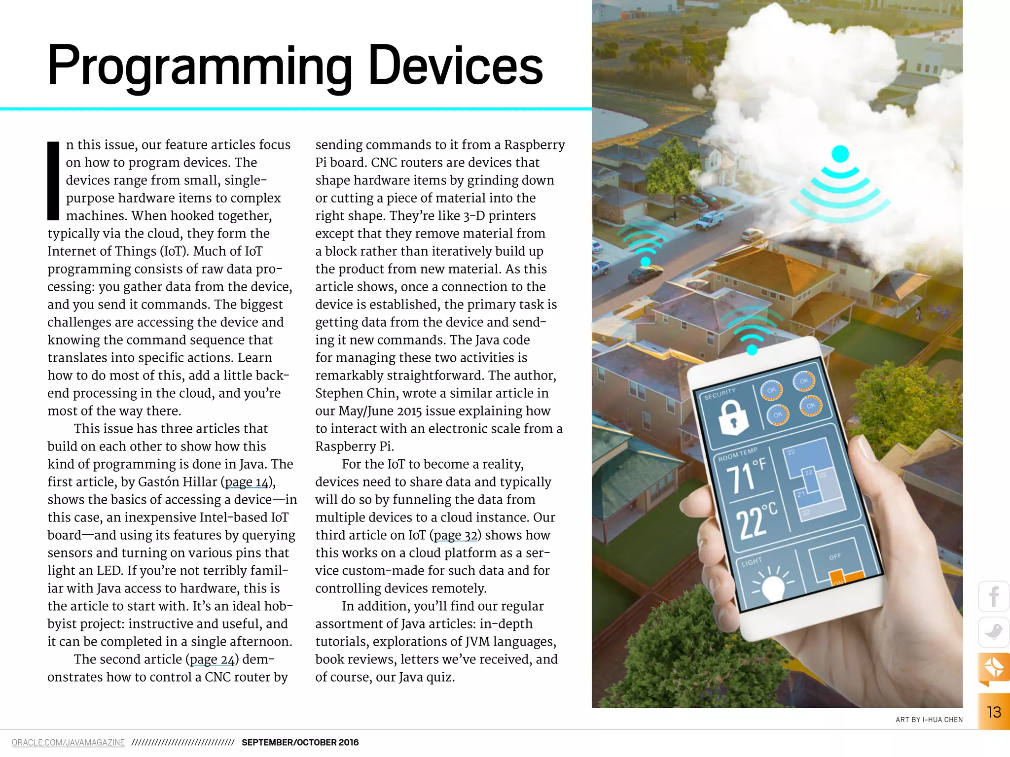 ORACLE.COM/JAVAMAGAZINE /////////////////////////////// SEPTEMBER/OCTOBER 2016
13ART BY I-HUA CHEN
I
n this issue, our feature articles focus
on how to program devices. The
devices range from small, single-
purpose hardware items to complex
machines. When hooked together,
typically via the cloud, they form the
Internet of Things (IoT). Much of IoT
programming consists of raw data pro-
cessing: you gather data from the device,
and you send it commands. The biggest
challenges are accessing the device and
knowing the command sequence that
translates into speciic actions. Learn
how to do most of this, add a little back-
end processing in the cloud, and you’re
most of the way there.
This issue has three articles that
build on each other to show how this
kind of programming is done in Java. The
irst article, by Gastón Hillar (page 14),
shows the basics of accessing a device—in
this case, an inexpensive Intel-based IoT
board—and using its features by querying
sensors and turning on various pins that
light an LED. If you’re not terribly famil-
iar with Java access to hardware, this is
the article to start with. It’s an ideal hob-
byist project: instructive and useful, and
it can be completed in a single afternoon.
The second article (page 24) dem-
onstrates how to control a CNC router by
sending commands to it from a Raspberry
Pi board. CNC routers are devices that
shape hardware items by grinding down
or cutting a piece of material into the
right shape. They’re like 3-D printers
except that they remove material from
a block rather than iteratively build up
the product from new material. As this
article shows, once a connection to the
device is established, the primary task is
getting data from the device and send-
ing it new commands. The Java code
for managing these two activities is
remarkably straightforward. The author,
Stephen Chin, wrote a similar article in
our May/June 2015 issue explaining how
to interact with an electronic scale from a
Raspberry Pi.
For the IoT to become a reality,
devices need to share data and typically
will do so by funneling the data from
multiple devices to a cloud instance. Our
third article on IoT (page 32) shows how
this works on a cloud platform as a ser-
vice custom-made for such data and for
controlling devices remotely.
In addition, you’ll ind our regular
assortment of Java articles: in-depth
tutorials, explorations of JVM languages,
book reviews, letters we’ve received, and
of course, our Java quiz.
Programming Devices
 