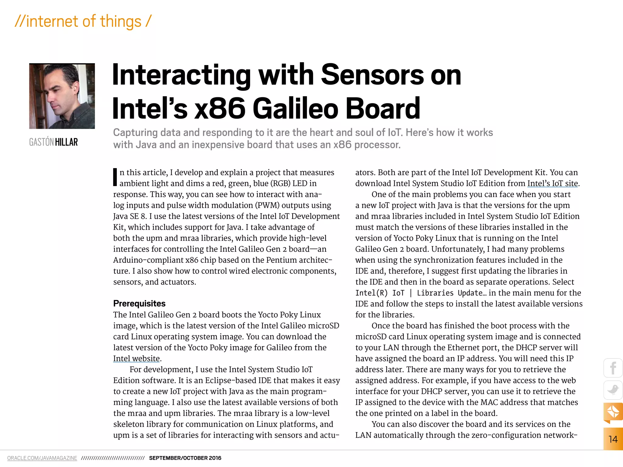 ORACLE.COM/JAVAMAGAZINE /////////////////////////////// SEPTEMBER/OCTOBER 2016
14
//internet of things /
In this article, I develop and explain a project that measures
ambient light and dims a red, green, blue (RGB) LED in
response. This way, you can see how to interact with ana-
log inputs and pulse width modulation (PWM) outputs using
Java SE 8. I use the latest versions of the Intel IoT Development
Kit, which includes support for Java. I take advantage of
both the upm and mraa libraries, which provide high-level
interfaces for controlling the Intel Galileo Gen 2 board—an
Arduino-compliant x86 chip based on the Pentium architec-
ture. I also show how to control wired electronic components,
sensors, and actuators.
Prerequisites
The Intel Galileo Gen 2 board boots the Yocto Poky Linux
image, which is the latest version of the Intel Galileo microSD
card Linux operating system image. You can download the
latest version of the Yocto Poky image for Galileo from the
Intel website.
For development, I use the Intel System Studio IoT
Edition software. It is an Eclipse-based IDE that makes it easy
to create a new IoT project with Java as the main program-
ming language. I also use the latest available versions of both
the mraa and upm libraries. The mraa library is a low-level
skeleton library for communication on Linux platforms, and
upm is a set of libraries for interacting with sensors and actu-
ators. Both are part of the Intel IoT Development Kit. You can
download Intel System Studio IoT Edition from Intel’s IoT site.
One of the main problems you can face when you start
a new IoT project with Java is that the versions for the upm
and mraa libraries included in Intel System Studio IoT Edition
must match the versions of these libraries installed in the
version of Yocto Poky Linux that is running on the Intel
Galileo Gen 2 board. Unfortunately, I had many problems
when using the synchronization features included in the
IDE and, therefore, I suggest irst updating the libraries in
the IDE and then in the board as separate operations. Select
Intel(R) IoT | Libraries Update… in the main menu for the
IDE and follow the steps to install the latest available versions
for the libraries.
Once the board has inished the boot process with the
microSD card Linux operating system image and is connected
to your LAN through the Ethernet port, the DHCP server will
have assigned the board an IP address. You will need this IP
address later. There are many ways for you to retrieve the
assigned address. For example, if you have access to the web
interface for your DHCP server, you can use it to retrieve the
IP assigned to the device with the MAC address that matches
the one printed on a label in the board.
You can also discover the board and its services on the
LAN automatically through the zero-coniguration network-
GASTÓNHILLAR
Interacting with Sensors on
Intel’s x86 Galileo Board
Capturing data and responding to it are the heart and soul of IoT. Here’s how it works
with Java and an inexpensive board that uses an x86 processor.
 