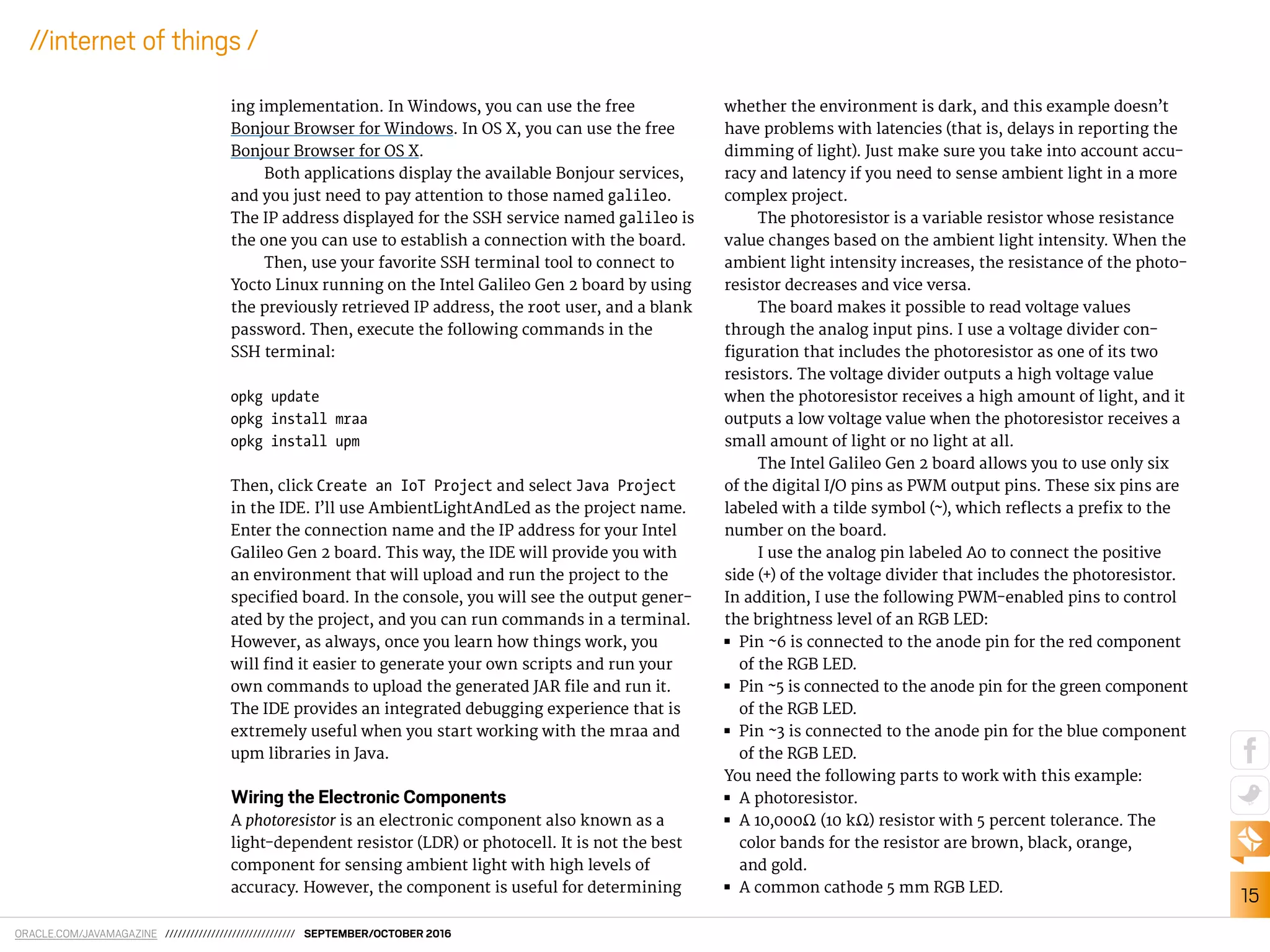 ORACLE.COM/JAVAMAGAZINE /////////////////////////////// SEPTEMBER/OCTOBER 2016
15
//internet of things /
ing implementation. In Windows, you can use the free
Bonjour Browser for Windows. In OS X, you can use the free
Bonjour Browser for OS X.
Both applications display the available Bonjour services,
and you just need to pay attention to those named galileo.
The IP address displayed for the SSH service named galileo is
the one you can use to establish a connection with the board.
Then, use your favorite SSH terminal tool to connect to
Yocto Linux running on the Intel Galileo Gen 2 board by using
the previously retrieved IP address, the root user, and a blank
password. Then, execute the following commands in the
SSH terminal:
opkg update
opkg install mraa
opkg install upm
Then, click Create an IoT Project and select Java Project
in the IDE. I’ll use AmbientLightAndLed as the project name.
Enter the connection name and the IP address for your Intel
Galileo Gen 2 board. This way, the IDE will provide you with
an environment that will upload and run the project to the
speciied board. In the console, you will see the output gener-
ated by the project, and you can run commands in a terminal.
However, as always, once you learn how things work, you
will ind it easier to generate your own scripts and run your
own commands to upload the generated JAR ile and run it.
The IDE provides an integrated debugging experience that is
extremely useful when you start working with the mraa and
upm libraries in Java.
Wiring the Electronic Components
A photoresistor is an electronic component also known as a
light-dependent resistor (LDR) or photocell. It is not the best
component for sensing ambient light with high levels of
accuracy. However, the component is useful for determining
whether the environment is dark, and this example doesn’t
have problems with latencies (that is, delays in reporting the
dimming of light). Just make sure you take into account accu-
racy and latency if you need to sense ambient light in a more
complex project.
The photoresistor is a variable resistor whose resistance
value changes based on the ambient light intensity. When the
ambient light intensity increases, the resistance of the photo-
resistor decreases and vice versa.
The board makes it possible to read voltage values
through the analog input pins. I use a voltage divider con-
iguration that includes the photoresistor as one of its two
resistors. The voltage divider outputs a high voltage value
when the photoresistor receives a high amount of light, and it
outputs a low voltage value when the photoresistor receives a
small amount of light or no light at all.
The Intel Galileo Gen 2 board allows you to use only six
of the digital I/O pins as PWM output pins. These six pins are
labeled with a tilde symbol (~), which relects a preix to the
number on the board.
I use the analog pin labeled A0 to connect the positive
side (+) of the voltage divider that includes the photoresistor.
In addition, I use the following PWM-enabled pins to control
the brightness level of an RGB LED:
■■ Pin ~6 is connected to the anode pin for the red component
of the RGB LED.
■■ Pin ~5 is connected to the anode pin for the green component
of the RGB LED.
■■ Pin ~3 is connected to the anode pin for the blue component
of the RGB LED.
You need the following parts to work with this example:
■■ A photoresistor.
■■ A 10,000Ω (10 kΩ) resistor with 5 percent tolerance. The
color bands for the resistor are brown, black, orange,
and gold.
■■ A common cathode 5 mm RGB LED.
 