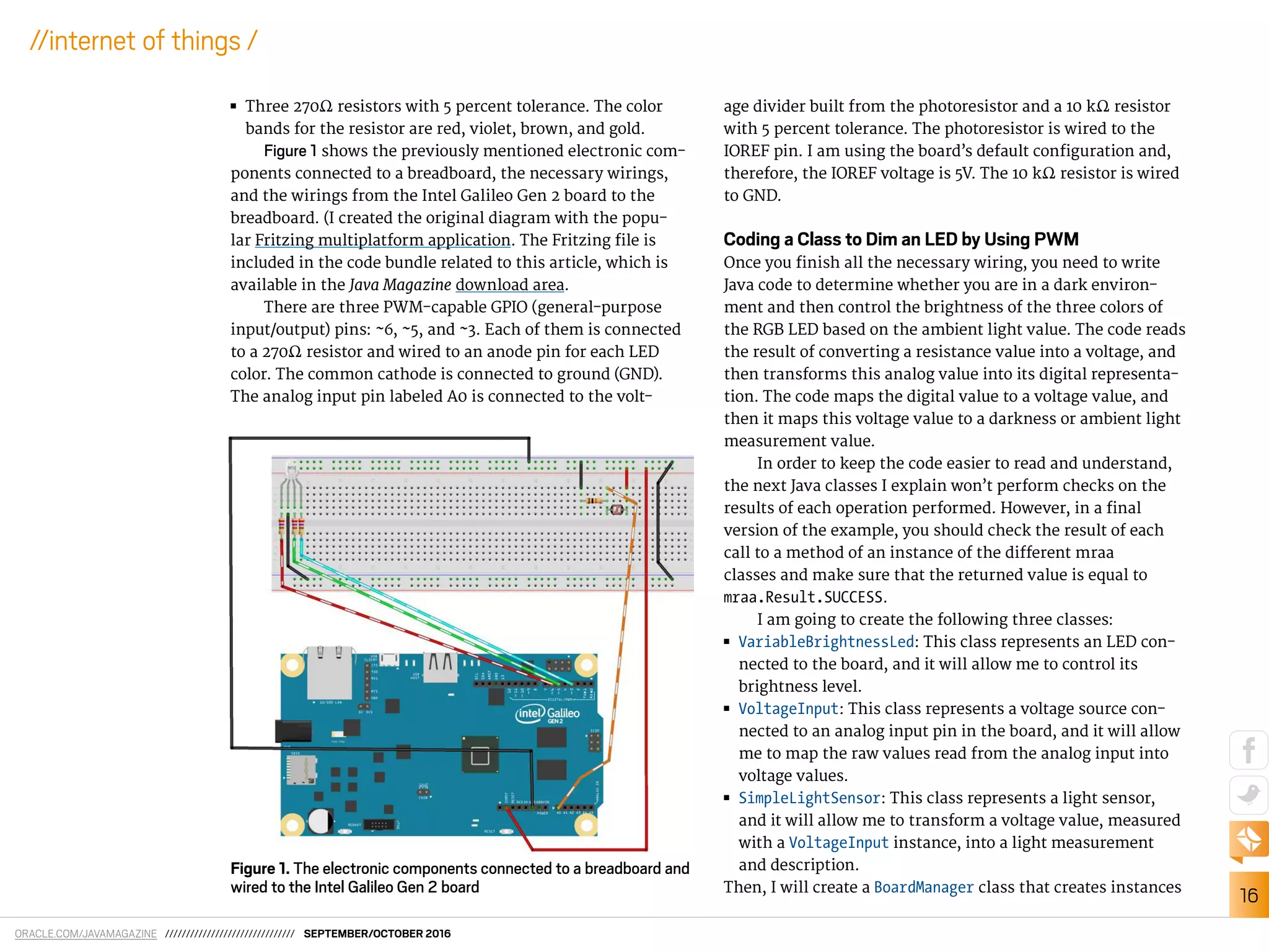 ORACLE.COM/JAVAMAGAZINE /////////////////////////////// SEPTEMBER/OCTOBER 2016
16
//internet of things /
■■ Three 270Ω resistors with 5 percent tolerance. The color
bands for the resistor are red, violet, brown, and gold.
Figure 1 shows the previously mentioned electronic com-
ponents connected to a breadboard, the necessary wirings,
and the wirings from the Intel Galileo Gen 2 board to the
breadboard. (I created the original diagram with the popu-
lar Fritzing multiplatform application. The Fritzing ile is
included in the code bundle related to this article, which is
available in the Java Magazine download area.
There are three PWM-capable GPIO (general-purpose
input/output) pins: ~6, ~5, and ~3. Each of them is connected
to a 270Ω resistor and wired to an anode pin for each LED
color. The common cathode is connected to ground (GND).
The analog input pin labeled A0 is connected to the volt-
age divider built from the photoresistor and a 10 kΩ resistor
with 5 percent tolerance. The photoresistor is wired to the
IOREF pin. I am using the board’s default coniguration and,
therefore, the IOREF voltage is 5V. The 10 kΩ resistor is wired
to GND.
Coding a Class to Dim an LED by Using PWM
Once you inish all the necessary wiring, you need to write
Java code to determine whether you are in a dark environ-
ment and then control the brightness of the three colors of
the RGB LED based on the ambient light value. The code reads
the result of converting a resistance value into a voltage, and
then transforms this analog value into its digital representa-
tion. The code maps the digital value to a voltage value, and
then it maps this voltage value to a darkness or ambient light
measurement value.
In order to keep the code easier to read and understand,
the next Java classes I explain won’t perform checks on the
results of each operation performed. However, in a inal
version of the example, you should check the result of each
call to a method of an instance of the diferent mraa
classes and make sure that the returned value is equal to
mraa.Result.SUCCESS.
I am going to create the following three classes:
■■ VariableBrightnessLed: This class represents an LED con-
nected to the board, and it will allow me to control its
brightness level.
■■ VoltageInput: This class represents a voltage source con-
nected to an analog input pin in the board, and it will allow
me to map the raw values read from the analog input into
voltage values.
■■ SimpleLightSensor: This class represents a light sensor,
and it will allow me to transform a voltage value, measured
with a VoltageInput instance, into a light measurement
and description.
Then, I will create a BoardManager class that creates instances
Figure 1. The electronic components connected to a breadboard and
wired to the Intel Galileo Gen 2 board
 