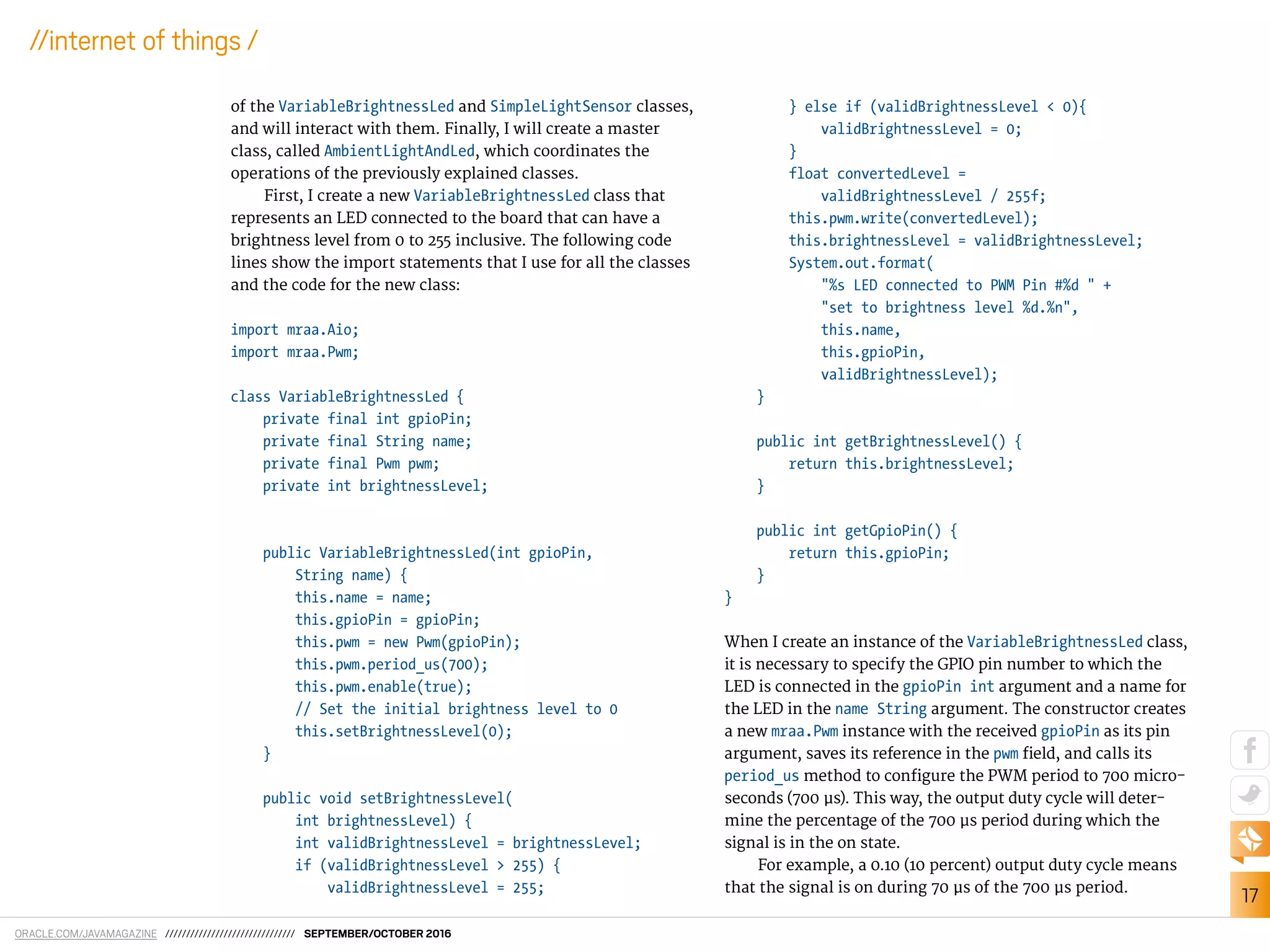 ORACLE.COM/JAVAMAGAZINE /////////////////////////////// SEPTEMBER/OCTOBER 2016
17
//internet of things /
of the VariableBrightnessLed and SimpleLightSensor classes,
and will interact with them. Finally, I will create a master
class, called AmbientLightAndLed, which coordinates the
operations of the previously explained classes.
First, I create a new VariableBrightnessLed class that
represents an LED connected to the board that can have a
brightness level from 0 to 255 inclusive. The following code
lines show the import statements that I use for all the classes
and the code for the new class:
import mraa.Aio;
import mraa.Pwm;
class VariableBrightnessLed {
private final int gpioPin;
private final String name;
private final Pwm pwm;
private int brightnessLevel;
public VariableBrightnessLed(int gpioPin,
String name) {
this.name = name;
this.gpioPin = gpioPin;
this.pwm = new Pwm(gpioPin);
this.pwm.period_us(700);
this.pwm.enable(true);
// Set the initial brightness level to 0
this.setBrightnessLevel(0);
}
public void setBrightnessLevel(
int brightnessLevel) {
int validBrightnessLevel = brightnessLevel;
if (validBrightnessLevel > 255) {
validBrightnessLevel = 255;
} else if (validBrightnessLevel < 0){
validBrightnessLevel = 0;
}
float convertedLevel =
validBrightnessLevel / 255f;
this.pwm.write(convertedLevel);
this.brightnessLevel = validBrightnessLevel;
System.out.format(
"%s LED connected to PWM Pin #%d " +
"set to brightness level %d.%n",
this.name,
this.gpioPin,
validBrightnessLevel);
}
public int getBrightnessLevel() {
return this.brightnessLevel;
}
public int getGpioPin() {
return this.gpioPin;
}
}
When I create an instance of the VariableBrightnessLed class,
it is necessary to specify the GPIO pin number to which the
LED is connected in the gpioPin int argument and a name for
the LED in the name String argument. The constructor creates
a new mraa.Pwm instance with the received gpioPin as its pin
argument, saves its reference in the pwm ield, and calls its
period_us method to conigure the PWM period to 700 micro-
seconds (700 µs). This way, the output duty cycle will deter-
mine the percentage of the 700 µs period during which the
signal is in the on state.
For example, a 0.10 (10 percent) output duty cycle means
that the signal is on during 70 µs of the 700 µs period.
 